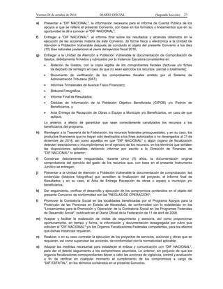 Viernes 28 de octubre de 2016 DIARIO OFICIAL (Segunda Sección) 27
e) Presentar a "DIF NACIONAL", la información necesaria para el informe de Cuenta Pública de los
apoyos a que se refiere el presente Convenio, con base en los formatos y lineamientos que en su
oportunidad le dé a conocer el "DIF NACIONAL";
f) Entregar a "DIF NACIONAL", el informe final sobre los resultados y alcances obtenidos en la
ejecución de las acciones materia de este Convenio, de forma física y electrónica a la Unidad de
Atención a Población Vulnerable después de concluido el objeto del presente Convenio a los diez
(10) días naturales posteriores al cierre del ejercicio fiscal 2016;
g) Entregar a la Unidad de Atención a Población Vulnerable la documentación de Comprobación de
Gastos, debidamente firmados y rubricados por la Instancia Ejecutora consistentes en:
 Relación de Gastos, con la copia legible de los comprobantes fiscales (facturas y/o fichas
de depósito de reintegro en caso de que no sean ejercidos los recursos parcial o totalmente);
 Documento de verificación de los comprobantes fiscales emitido por el Sistema de
Administración Tributaria (SAT);
 Informes Trimestrales de Avance Físico Financiero;
 Bitácora Fotográfica;
 Informe Final de Resultados;
 Cédulas de Información de la Población Objetivo Beneficiada (CIPOB) y/o Padrón de
Beneficiarios, y
 Acta Entrega de Recepción de Obras o Equipo a Municipio y/o Beneficiarios, en caso de que
aplique.
Lo anterior, a efecto de garantizar que sean correctamente canalizados los recursos a los
beneficiarios del programa.
h) Reintegrar a la Tesorería de la Federación, los recursos federales presupuestales, y en su caso, los
productos financieros que no hayan sido destinados a los fines autorizados o no devengados al 31 de
diciembre de 2016, así como aquellos en que "DIF NACIONAL" o algún órgano de fiscalización
detecten desviaciones o incumplimientos en el ejercicio de los recursos, en los términos que señalen
las disposiciones aplicables, debiendo informar por escrito a la Dirección de Finanzas de
"DIF NACIONAL" lo anterior;
i) Conservar debidamente resguardada, durante cinco (5) años, la documentación original
comprobatoria del ejercicio del gasto de los recursos que, con base en el presente Instrumento
Jurídico se entregan;
j) Presentar a la Unidad de Atención a Población Vulnerable la documentación de comprobación, las
evidencias (bitácora fotográfica) que acrediten la finalización del proyecto, el Informe final de
Resultados y en su caso, el Acta de Entrega Recepción de obras o equipo a municipio y/o
beneficiarios;
k) Dar seguimiento, verificar el desarrollo y ejecución de los compromisos contenidos en el objeto del
presente Convenio, de conformidad con las "REGLAS DE OPERACIÓN";
l) Promover la Contraloría Social en las localidades beneficiadas por el Programa Apoyos para la
Protección de las Personas en Estado de Necesidad, de conformidad con lo establecido en los
"Lineamientos para la Promoción y Operación de la Contraloría Social en los Programas Federales
de Desarrollo Social", publicado en el Diario Oficial de la Federación de 11 de abril de 2008;
m) Aceptar y facilitar la realización de visitas de seguimiento y asesoría, así como proporcionar
oportunamente, en tiempo y forma, la información y documentación desagregada por rubro que
soliciten el "DIF NACIONAL" y/o los Órganos Fiscalizadores Federales competentes, para los efectos
que dichas instancias requieran;
n) Realizar, o en su caso contratar la ejecución de los proyectos de servicios, acciones y obras que se
requieran, así como supervisar las acciones, de conformidad con la normatividad aplicable;
o) Adoptar las medidas necesarias para establecer el enlace y comunicación con "DIF NACIONAL",
para dar el debido seguimiento a los compromisos asumidos. Lo anterior, sin perjuicio de que los
órganos fiscalizadores correspondientes lleven a cabo las acciones de vigilancia, control y evaluación
a fin de verificar en cualquier momento el cumplimiento de los compromisos a cargo de
"DIF ESTATAL", en los términos contenidos en el presente Convenio.
 