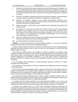 14 (Primera Sección) DIARIO OFICIAL Viernes 28 de octubre de 2016
I. Asesorar a los servidores públicos de las Instancias Normativas, Representaciones Federales o, en
su caso Instancias Ejecutoras y OEC, responsables de promover la contraloría social; así como
a los servidores públicos de los Órganos Internos de Control de las dependencias y entidades de la
Administración Pública Federal, para el desarrollo de las actividades de seguimiento y verificación
a su cargo;
II. Promover la coordinación interinstitucional entre los tres órdenes de gobierno, para la planeación,
promoción, operación, seguimiento y evaluación de resultados de la contraloría social;
III. Establecer la coordinación necesaria con las unidades administrativas competentes de la
Secretaría, para el diseño, actualización, elaboración de los criterios de operación y administración
del Sistema Informático de Contraloría Social;
IV. Elaborar los criterios y procedimientos para el seguimiento de las actividades de promoción de la
contraloría social;
V. Dar seguimiento a las acciones en materia de contraloría social, con apoyo de las Instancias
Normativas, de los Órganos Internos de Control de las dependencias y entidades de la
Administración Pública Federal a cargo de los programas federales y de los OEC, en este último
caso, conforme a los instrumentos de coordinación correspondientes, así como emitir las
recomendaciones que resulten pertinentes;
VI. Publicar en la página de Internet de la Secretaría los resultados generales derivados del análisis de
las acciones de contraloría social en los programas federales, y
VII. Las demás previstas en los presentes Lineamientos.
NOVENO.- Las Instancias Normativas, las Representaciones Federales y, en su caso, las Instancias
Ejecutoras promoverán la contraloría social en los programas federales.
Al efecto, la Instancia Normativa diseñará un esquema de contraloría social con base en las características
operativas del programa federal de que se trate, así como una Guía Operativa y un PATCS por cada
programa federal a su cargo.
El esquema de contraloría social, la Guía Operativa y el PATCS, previamente a su aplicación, serán
remitidos a la UORCS, en un plazo no mayor a veinte días hábiles posteriores al inicio del ejercicio fiscal de
que se trate, por oficio o correo electrónico, a efecto de que ésta verifique que dichos documentos reúnan los
requisitos establecidos en los presentes Lineamientos y, en su caso, emitirá un oficio de validación del
esquema y del PATCS en un plazo no mayor a quince días hábiles, contados a partir de la recepción de los
documentos.
Una vez validados dichos documentos, la Instancia Normativa capturará el PATCS en el Sistema
Informático de Contraloría Social.
Por lo que hace a la Guía Operativa, su revisión e implementación se realizará de acuerdo a lo dispuesto
en la Estrategia Marco.
Para el caso de los programas federales sujetos a reglas de operación, las mismas deberán contener el
apartado correspondiente a la Contraloría Social, señalando los mecanismos y los requisitos para su
conformación, por lo que el apartado de contraloría social deberá ser remitido a la UORCS para su validación,
previo a la publicación de dichas reglas en el Diario Oficial de la Federación.
Los programas federales de desarrollo social no sujetos a reglas de operación, deberán remitir a la
UORCS el apartado de contraloría social que incluirán en la normatividad que les rige, previo a la ejecución de
los recursos en cada ejercicio fiscal para su correspondiente validación.
La Instancia Normativa deberá proporcionar a las Representaciones Federales y, en su caso, a las
Instancias Ejecutoras el esquema de contraloría social, la Guía Operativa y el PATCS, a efecto de apoyar sus
actividades de promoción de contraloría social en los programas federales y garantizar su cumplimiento.
El esquema de contraloría social y el PATCS serán actualizados anualmente considerando las
modificaciones operativas del programa federal de que se trate, así como las recomendaciones emitidas por
la UORCS, debiéndose presentar dichos documentos previamente a su aplicación ante esa Unidad, en el
término señalado en el tercer párrafo de este Lineamiento, a efecto de que los verifique y, en su caso, emita
el oficio de validación respectivo en el plazo a que se refiere dicho párrafo.
 