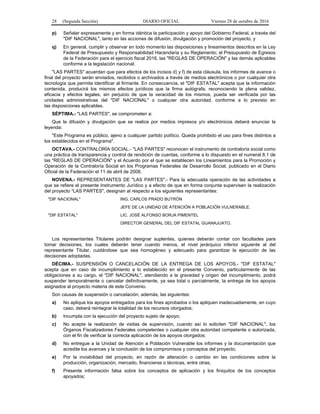 28 (Segunda Sección) DIARIO OFICIAL Viernes 28 de octubre de 2016
p) Señalar expresamente y en forma idéntica la participación y apoyo del Gobierno Federal, a través del
"DIF NACIONAL", tanto en las acciones de difusión, divulgación y promoción del proyecto, y
q) En general, cumplir y observar en todo momento las disposiciones y lineamientos descritos en la Ley
Federal de Presupuesto y Responsabilidad Hacendaria y su Reglamento; el Presupuesto de Egresos
de la Federación para el ejercicio fiscal 2016, las "REGLAS DE OPERACIÓN" y las demás aplicables
conforme a la legislación nacional.
"LAS PARTES" acuerdan que para efectos de los incisos d) y f) de esta cláusula, los informes de avance o
final del proyecto serán enviados, recibidos o archivados a través de medios electrónicos o por cualquier otra
tecnología que permita identificar al firmante. En consecuencia, el "DIF ESTATAL" acepta que la información
contenida, producirá los mismos efectos jurídicos que la firma autógrafa, reconociendo la plena validez,
eficacia y efectos legales, sin perjuicio de que la veracidad de los mismos, pueda ser verificada por las
unidades administrativas del "DIF NACIONAL" o cualquier otra autoridad, conforme a lo previsto en
las disposiciones aplicables.
SÉPTIMA.- "LAS PARTES", se comprometen a:
Que la difusión y divulgación que se realice por medios impresos y/o electrónicos deberá enunciar la
leyenda:
"Este Programa es público, ajeno a cualquier partido político. Queda prohibido el uso para fines distintos a
los establecidos en el Programa".
OCTAVA.- CONTRALORÍA SOCIAL.- "LAS PARTES" reconocen el instrumento de contraloría social como
una práctica de transparencia y control de rendición de cuentas, conforme a lo dispuesto en el numeral 8.1 de
las "REGLAS DE OPERACIÓN" y el Acuerdo por el que se establecen los Lineamientos para la Promoción y
Operación de la Contraloría Social en los Programas Federales de Desarrollo Social, publicado en el Diario
Oficial de la Federación el 11 de abril de 2008.
NOVENA.- REPRESENTANTES DE "LAS PARTES".- Para la adecuada operación de las actividades a
que se refiere el presente Instrumento Jurídico y a efecto de que en forma conjunta supervisen la realización
del proyecto "LAS PARTES", designan al respecto a los siguientes representantes:
"DIF NACIONAL" ING. CARLOS PRADO BUTRÓN
JEFE DE LA UNIDAD DE ATENCIÓN A POBLACIÓN VULNERABLE.
"DIF ESTATAL" LIC. JOSÉ ALFONSO BORJA PIMENTEL
DIRECTOR GENERAL DEL DIF ESTATAL GUANAJUATO.
Los representantes Titulares podrán designar suplentes, quienes deberán contar con facultades para
tomar decisiones, los cuales deberán tener cuando menos, el nivel jerárquico inferior siguiente al del
representante Titular, cuidándose que sea homogéneo y adecuado para garantizar la ejecución de las
decisiones adoptadas.
DÉCIMA.- SUSPENSIÓN O CANCELACIÓN DE LA ENTREGA DE LOS APOYOS.- "DIF ESTATAL"
acepta que en caso de incumplimiento a lo establecido en el presente Convenio, particularmente de las
obligaciones a su cargo, el "DIF NACIONAL", atendiendo a la gravedad y origen del incumplimiento, podrá
suspender temporalmente o cancelar definitivamente, ya sea total o parcialmente, la entrega de los apoyos
asignados al proyecto materia de este Convenio.
Son causas de suspensión o cancelación, además, las siguientes:
a) No aplique los apoyos entregados para los fines aprobados o los apliquen inadecuadamente, en cuyo
caso, deberá reintegrar la totalidad de los recursos otorgados;
b) Incumpla con la ejecución del proyecto sujeto de apoyo;
c) No acepte la realización de visitas de supervisión, cuando así lo soliciten "DIF NACIONAL", los
Órganos Fiscalizadores Federales competentes o cualquier otra autoridad competente o autorizada,
con el fin de verificar la correcta aplicación de los apoyos otorgados;
d) No entregue a la Unidad de Atención a Población Vulnerable los informes y la documentación que
acredite los avances y la conclusión de los compromisos y conceptos del proyecto;
e) Por la inviabilidad del proyecto, en razón de alteración o cambio en las condiciones sobre la
producción, organización, mercado, financieras o técnicas, entre otras;
f) Presente información falsa sobre los conceptos de aplicación y los finiquitos de los conceptos
apoyados;
 