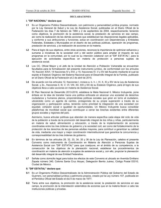 Viernes 28 de octubre de 2016 DIARIO OFICIAL (Segunda Sección) 31
DECLARACIONES
I. "DIF NACIONAL" declara que:
I.1 Es un Organismo Público Descentralizado, con patrimonio y personalidad jurídica propios, normado
por la Ley General de Salud y la Ley de Asistencia Social, publicadas en el Diario Oficial de la
Federación los días 7 de febrero de 1984 y 2 de septiembre de 2004, respectivamente; teniendo
como objetivos, la promoción de la asistencia social, la prestación de servicios en ese campo,
así como la realización de las demás acciones que establezcan las disposiciones legales aplicables,
y conforme a sus atribuciones y funciones; actúa en coordinación con Dependencias y Entidades
Federales, Estatales y Municipales en el diseño de las políticas públicas, operación de programas,
prestación de servicios, y la realización de acciones en la materia.
I.2 Para el logro de sus objetivos, entre otras acciones, reconoce la importancia de optimizar esfuerzos y
sumarse a iniciativas de la sociedad civil y del sector público para ampliar el impacto de sus
programas en la comunidad, por lo cual es su intención colaborar con el "DIF ESTATAL", para la
ejecución de actividades específicas en materia de protección a personas sujetas de
asistencia social.
I.3 Los CC. Oficial Mayor y el Jefe de la Unidad de Atención a Población Vulnerable se encuentran
facultados para la formalización del presente instrumento jurídico, de conformidad con los artículos
19, fracción XXVI, 14 fracciones IV y XVI, y 15, fracciones IV, V y XV del Acuerdo mediante el cual se
expide el Estatuto Orgánico del Sistema Nacional para el Desarrollo Integral de la Familia, publicado
en el Diario Oficial de la Federación el 2 de abril de 2015.
I.4 De acuerdo con los artículos 12, fracciones I, incisos a, b, h, i, VI, X, XI y XIV de la Ley de Asistencia
Social, y 2o., fracciones II, III, V, VI, VIII, XII, XIX y XX de su Estatuto Orgánico, para el logro de sus
objetivos lleva a cabo acciones en materia de Asistencia Social.
I.5 El Plan Nacional de Desarrollo 2013-2018, establece la Meta Nacional II. México Incluyente, pone
énfasis en la idea de transitar hacia una política enfocada en alcanzar una sociedad de derechos
ciudadanos y humanos plenos, proponiéndose políticas sociales que giren en torno al ciudadano,
ubicándolo como un agente de cambio, protagonista de su propia superación a través de su
organización y participación activa, teniendo como prioridad la integración de una sociedad con
equidad, cohesión social e igualdad de oportunidades. Un México Incluyente busca consolidar
plataformas de movilidad social que contribuyan a cerrar las brechas existentes entre diferentes
grupos sociales y regiones del país.
Asimismo, busca articular políticas que atiendan de manera específica cada etapa del ciclo de vida
de la población a través de la promoción del desarrollo integral de los niños y niñas, particularmente
en materia de salud, alimentación y educación, a través de la implementación de acciones
coordinadas entre los tres órdenes de gobierno y la sociedad civil, así como del fortalecimiento de la
protección de los derechos de las personas adultas mayores, para contribuir a garantizar su calidad
de vida, mediante una mayor y mejor coordinación interinstitucional que garantice la concurrencia y
corresponsabilidad de los tres órdenes de gobierno.
I.6 En términos de los artículos 28, 32, 33, 34, 35 y 36 de la Ley de Planeación, celebra el presente
Convenio como instrumento de Coordinación en Materia de Atención a Personas Sujetas de
Asistencia Social con "DIF ESTATAL" para que coadyuve, en el ámbito de su competencia, a la
consecución de los objetivos de la planeación nacional, establecer los procedimientos de
coordinación en materia de atención a sujetos de asistencia social y, con ello, propiciar la planeación
del desarrollo integral de esa Entidad Federativa.
I.7 Señala como domicilio legal para todos los efectos de este Convenio el ubicado en Avenida Emiliano
Zapata número 340, Colonia Santa Cruz Atoyac, Delegación Benito Juárez, Código Postal 03310,
Ciudad de México.
II. "DIF ESTATAL" declara que:
II.1 Es un Organismo Público Descentralizado de la Administración Pública del Gobierno del Estado de
Guerrero, con personalidad jurídica y patrimonio propios, creado por la Ley número 107, publicada en
el Periódico Oficial del Estado el día 9 de marzo de 1977.
II.2 Tiene entre sus objetivos, la promoción de la asistencia social, la prestación de servicios en ese
campo, la promoción de la interrelación sistemática de acciones que en la materia lleven a cabo las
instituciones públicas y privadas.
 
