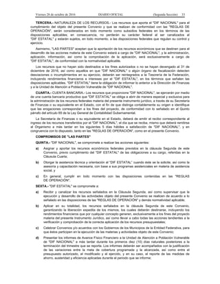 Viernes 28 de octubre de 2016 DIARIO OFICIAL (Segunda Sección) 33
TERCERA.- NATURALEZA DE LOS RECURSOS.- Los recursos que aporta el "DIF NACIONAL" para el
cumplimiento del objeto del presente Convenio y que se realizan de conformidad con las "REGLAS DE
OPERACIÓN", serán considerados en todo momento como subsidios federales en los términos de las
disposiciones aplicables; en consecuencia, no perderán su carácter federal al ser canalizados al
"DIF ESTATAL" y estarán sujetos, en todo momento, a las disposiciones federales que regulan su control y
ejercicio.
Asimismo, "LAS PARTES" aceptan que la aportación de los recursos económicos que se destinen para el
desarrollo de las acciones materia de este Convenio estará a cargo de "DIF NACIONAL", y la administración,
aplicación, información, así como la comprobación de la aplicación, será exclusivamente a cargo de
"DIF ESTATAL", de conformidad con la normatividad aplicable.
Los recursos que no hayan sido destinados a los fines autorizados o no se hayan devengado al 31 de
diciembre de 2016, así como aquellos en que "DIF NACIONAL" o algún órgano de fiscalización detecten
desviaciones o incumplimientos en su ejercicio, deberán ser reintegrados a la Tesorería de la Federación,
incluyendo rendimientos financieros e intereses por el "DIF ESTATAL", en los términos que señalen las
disposiciones aplicables. "DIF ESTATAL" tiene la obligación de informar lo anterior a la Dirección de Finanzas
y a la Unidad de Atención a Población Vulnerable de "DIF NACIONAL".
CUARTA.- CUENTA BANCARIA.- Los recursos que proporcione "DIF NACIONAL", se ejercerán por medio
de una cuenta bancaria productiva que "DIF ESTATAL" se obliga a abrir de manera especial y exclusiva para
la administración de los recursos federales materia del presente instrumento jurídico, a través de su Secretaría
de Finanzas o su equivalente en el Estado, con el fin de que distinga contablemente su origen e identifique
que las erogaciones correspondan a los fines del proyecto, de conformidad con lo señalado en el Quinto
párrafo del artículo 69 de la Ley General de Contabilidad Gubernamental.
La Secretaría de Finanzas o su equivalente en el Estado, deberá de emitir el recibo correspondiente al
ingreso de los recursos transferidos por el "DIF NACIONAL", el día que se reciba, mismo que deberá remitirse
al Organismo a más tardar en los siguientes 5 días hábiles a satisfacción de "DIF NACIONAL", y en
congruencia con lo dispuesto, tanto en las "REGLAS DE OPERACIÓN", como en el presente Convenio.
COMPROMISOS DE "LAS PARTES"
QUINTA.- "DIF NACIONAL", se compromete a realizar las acciones siguientes:
a) Asignar y aportar los recursos económicos federales previstos en la cláusula Segunda de este
Convenio, previo cumplimiento del "DIF ESTATAL" de las obligaciones a su cargo, referidas en la
Cláusula Cuarta;
b) Otorgar la asistencia técnica y orientación al “DIF ESTATAL” cuando éste se la solicite, así como la
asesoría y capacitación necesaria, con base a sus programas asistenciales en materia de asistencia
social, y
c) En general, cumplir en todo momento con las disposiciones contenidas en las "REGLAS
DE OPERACIÓN".
SEXTA.- "DIF ESTATAL" se compromete a:
a) Recibir y canalizar los recursos señalados en la Cláusula Segunda, así como supervisar que la
ejecución y desarrollo de las actividades objeto del presente Convenio se realicen de acuerdo a lo
señalado en las disposiciones de las "REGLAS DE OPERACIÓN" y demás normatividad aplicable;
b) Aplicar en su totalidad, los recursos señalados en la cláusula Segunda de este Convenio,
garantizando la liberación expedita de los mismos, los cuales deberán destinarse, incluyendo los
rendimientos financieros que por cualquier concepto generen, exclusivamente a los fines del proyecto
materia del presente Instrumento Jurídico, así como llevar a cabo todas las acciones tendientes a la
verificación y comprobación de la correcta aplicación de los recursos presupuestales;
c) Celebrar Convenios y/o acuerdos con los Gobiernos de los Municipios de la Entidad Federativa, para
que éstos participen en la ejecución de las materias y actividades objeto de este Convenio;
d) Presentar los informes de Avance Físico Financiero a la Unidad de Atención a Población Vulnerable
de "DIF NACIONAL" a más tardar durante los primeros diez (10) días naturales posteriores a la
terminación del trimestre que se reporta. Los informes deberán ser acompañados con la justificación
de las variaciones entre la meta de cobertura programada y la alcanzada, así como entre el
presupuesto autorizado, el modificado y el ejercido, y en su caso, el reporte de las medidas de
ahorro, austeridad y eficiencia aplicadas durante el periodo que se informe;
 