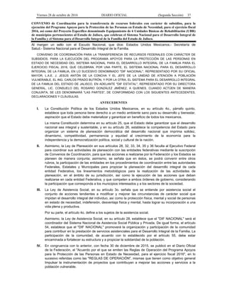 Viernes 28 de octubre de 2016 DIARIO OFICIAL (Segunda Sección) 37
CONVENIO de Coordinación para la transferencia de recursos federales con carácter de subsidios, para la
ejecución del Programa Apoyos para la Protección de las Personas en Estado de Necesidad, para el ejercicio fiscal
2016, así como del Proyecto Específico denominado Equipamiento de 6 Unidades Básicas de Rehabilitación (UBR)
de municipios pertenecientes al Estado de Jalisco, que celebran el Sistema Nacional para el Desarrollo Integral de
la Familia y el Sistema para el Desarrollo Integral de la Familia del Estado de Jalisco.
Al margen un sello con el Escudo Nacional, que dice: Estados Unidos Mexicanos.- Secretaría de
Salud.- Sistema Nacional para el Desarrollo Integral de la Familia.
CONVENIO DE COORDINACIÓN PARA LA TRANSFERENCIA DE RECURSOS FEDERALES CON CARÁCTER DE
SUBSIDIOS, PARA LA EJECUCIÓN DEL PROGRAMA APOYOS PARA LA PROTECCIÓN DE LAS PERSONAS EN
ESTADO DE NECESIDAD DEL SISTEMA NACIONAL PARA EL DESARROLLO INTEGRAL DE LA FAMILIA PARA EL
EJERCICIO FISCAL 2016, QUE CELEBRAN, POR UNA PARTE, EL SISTEMA NACIONAL PARA EL DESARROLLO
INTEGRAL DE LA FAMILIA, EN LO SUCESIVO DENOMINADO "DIF NACIONAL", REPRESENTADO POR SU OFICIAL
MAYOR, L.A.E. J. JESÚS ANTÓN DE LA CONCHA Y EL JEFE DE LA UNIDAD DE ATENCIÓN A POBLACIÓN
VULNERABLE, EL ING. CARLOS PRADO BUTRÓN, Y POR LA OTRA, EL SISTEMA PARA EL DESARROLLO INTEGRAL
DE LA FAMILIA DEL ESTADO DE JALISCO, EN ADELANTE "DIF ESTATAL", REPRESENTADO POR SU DIRECTORA
GENERAL, LIC. CONSUELO DEL ROSARIO GONZÁLEZ JIMÉNEZ, A QUIENES, CUANDO ACTÚEN DE MANERA
CONJUNTA, SE LES DENOMINARÁ "LAS PARTES", DE CONFORMIDAD CON LOS SIGUIENTES ANTECEDENTES,
DECLARACIONES Y CLÁUSULAS.
ANTECEDENTES
I. La Constitución Política de los Estados Unidos Mexicanos, en su artículo 4o., párrafo quinto,
establece que toda persona tiene derecho a un medio ambiente sano para su desarrollo y bienestar,
aspiración que el Estado debe materializar y garantizar en beneficio de todos los mexicanos.
La misma Constitución determina en su artículo 25, que el Estado debe garantizar que el desarrollo
nacional sea integral y sustentable, y en su artículo 26, establece la competencia del Estado para
organizar un sistema de planeación democrática del desarrollo nacional que imprima solidez,
dinamismo, competitividad, permanencia y equidad al crecimiento de la economía para la
independencia y la democratización política, social y cultural de la nación.
II. Asimismo, la Ley de Planeación en sus artículos 28, 32, 33, 34, 35 y 36 faculta al Ejecutivo Federal
para coordinar sus actividades de planeación con las entidades federativas mediante la suscripción
de Convenios de Coordinación, para que las acciones a realizarse por la Federación y los Estados se
planeen de manera conjunta; asimismo, se señala que en éstos, se podrá convenir entre otros
rubros, la participación de las entidades en los procedimientos de coordinación entre las autoridades
Federales, Estatales y Municipales para propiciar la planeación del desarrollo integral de cada
entidad Federativa, los lineamientos metodológicos para la realización de las actividades de
planeación, en el ámbito de su jurisdicción, así como la ejecución de las acciones que deban
realizarse en cada entidad Federativa, y que competen a ambos órdenes de gobierno, considerando
la participación que corresponda a los municipios interesados y a los sectores de la sociedad.
III. La Ley de Asistencia Social, en su artículo 3o. señala que se entiende por asistencia social el
conjunto de acciones tendientes a modificar y mejorar las circunstancias de carácter social que
impidan el desarrollo integral del individuo, así como la protección física, mental y social de personas
en estado de necesidad, indefensión, desventaja física y mental, hasta lograr su incorporación a una
vida plena y productiva.
Por su parte, el artículo 4o. define a los sujetos de la asistencia social.
Asimismo, la Ley de Asistencia Social, en su artículo 28, establece que el "DIF NACIONAL" será el
coordinador del Sistema Nacional de Asistencia Social Pública y Privada. De igual forma, el artículo
54, establece que el "DIF NACIONAL" promoverá la organización y participación de la comunidad
para contribuir en la prestación de servicios asistenciales para el Desarrollo Integral de la Familia. La
participación de la comunidad, de acuerdo con lo establecido por el artículo 55, debe estar
encaminada a fortalecer su estructura y a propiciar la solidaridad de la población.
IV. En congruencia con lo anterior, con fecha 30 de diciembre de 2015, se publicó en el Diario Oficial
de la Federación, el "Acuerdo por el que se emiten las Reglas de Operación del Programa Apoyos
para la Protección de las Personas en Estado de Necesidad, para el ejercicio fiscal 2016", en lo
sucesivo referidas como las "REGLAS DE OPERACIÓN", mismas que tienen como objetivo general
Impulsar la instrumentación de proyectos que contribuyan a mejorar las acciones y servicios a la
población vulnerable.
 