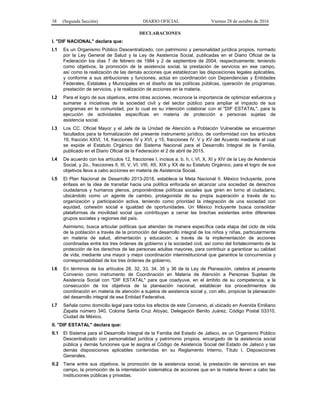 38 (Segunda Sección) DIARIO OFICIAL Viernes 28 de octubre de 2016
DECLARACIONES
I. "DIF NACIONAL" declara que:
I.1 Es un Organismo Público Descentralizado, con patrimonio y personalidad jurídica propios, normado
por la Ley General de Salud y la Ley de Asistencia Social, publicadas en el Diario Oficial de la
Federación los días 7 de febrero de 1984 y 2 de septiembre de 2004, respectivamente; teniendo
como objetivos, la promoción de la asistencia social, la prestación de servicios en ese campo,
así como la realización de las demás acciones que establezcan las disposiciones legales aplicables,
y conforme a sus atribuciones y funciones; actúa en coordinación con Dependencias y Entidades
Federales, Estatales y Municipales en el diseño de las políticas públicas, operación de programas,
prestación de servicios, y la realización de acciones en la materia.
I.2 Para el logro de sus objetivos, entre otras acciones, reconoce la importancia de optimizar esfuerzos y
sumarse a iniciativas de la sociedad civil y del sector público para ampliar el impacto de sus
programas en la comunidad, por lo cual es su intención colaborar con el "DIF ESTATAL", para la
ejecución de actividades específicas en materia de protección a personas sujetas de
asistencia social.
I.3 Los CC. Oficial Mayor y el Jefe de la Unidad de Atención a Población Vulnerable se encuentran
facultados para la formalización del presente instrumento jurídico, de conformidad con los artículos
19, fracción XXVI, 14, fracciones IV y XVI, y 15, fracciones IV, V y XV del Acuerdo mediante el cual
se expide el Estatuto Orgánico del Sistema Nacional para el Desarrollo Integral de la Familia,
publicado en el Diario Oficial de la Federación el 2 de abril de 2015.
I.4 De acuerdo con los artículos 12, fracciones I, incisos a, b, h, i, VI, X, XI y XIV de la Ley de Asistencia
Social, y 2o., fracciones II, III, V, VI, VIII, XII, XIX y XX de su Estatuto Orgánico, para el logro de sus
objetivos lleva a cabo acciones en materia de Asistencia Social.
I.5 El Plan Nacional de Desarrollo 2013-2018, establece la Meta Nacional II. México Incluyente, pone
énfasis en la idea de transitar hacia una política enfocada en alcanzar una sociedad de derechos
ciudadanos y humanos plenos, proponiéndose políticas sociales que giren en torno al ciudadano,
ubicándolo como un agente de cambio, protagonista de su propia superación a través de su
organización y participación activa, teniendo como prioridad la integración de una sociedad con
equidad, cohesión social e igualdad de oportunidades. Un México Incluyente busca consolidar
plataformas de movilidad social que contribuyan a cerrar las brechas existentes entre diferentes
grupos sociales y regiones del país.
Asimismo, busca articular políticas que atiendan de manera específica cada etapa del ciclo de vida
de la población a través de la promoción del desarrollo integral de los niños y niñas, particularmente
en materia de salud, alimentación y educación, a través de la implementación de acciones
coordinadas entre los tres órdenes de gobierno y la sociedad civil, así como del fortalecimiento de la
protección de los derechos de las personas adultas mayores, para contribuir a garantizar su calidad
de vida, mediante una mayor y mejor coordinación interinstitucional que garantice la concurrencia y
corresponsabilidad de los tres órdenes de gobierno.
I.6 En términos de los artículos 28, 32, 33, 34, 35 y 36 de la Ley de Planeación, celebra el presente
Convenio como instrumento de Coordinación en Materia de Atención a Personas Sujetas de
Asistencia Social con "DIF ESTATAL" para que coadyuve, en el ámbito de su competencia, a la
consecución de los objetivos de la planeación nacional, establecer los procedimientos de
coordinación en materia de atención a sujetos de asistencia social y, con ello, propiciar la planeación
del desarrollo integral de esa Entidad Federativa.
I.7 Señala como domicilio legal para todos los efectos de este Convenio, el ubicado en Avenida Emiliano
Zapata número 340, Colonia Santa Cruz Atoyac, Delegación Benito Juárez, Código Postal 03310,
Ciudad de México.
II. "DIF ESTATAL" declara que:
II.1 El Sistema para el Desarrollo Integral de la Familia del Estado de Jalisco, es un Organismo Público
Descentralizado con personalidad jurídica y patrimonio propios, encargado de la asistencia social
pública y demás funciones que le asigna el Código de Asistencia Social del Estado de Jalisco y las
demás disposiciones aplicables contenidas en su Reglamento Interno, Título I, Disposiciones
Generales.
II.2 Tiene entre sus objetivos, la promoción de la asistencia social, la prestación de servicios en ese
campo, la promoción de la interrelación sistemática de acciones que en la materia lleven a cabo las
instituciones públicas y privadas.
 