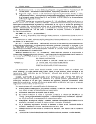 42 (Segunda Sección) DIARIO OFICIAL Viernes 28 de octubre de 2016
p) Señalar expresamente y en forma idéntica la participación y apoyo del Gobierno Federal, a través del
"DIF NACIONAL", tanto en las acciones de difusión, divulgación y promoción del proyecto, y
q) En general, cumplir y observar en todo momento las disposiciones y lineamientos descritos en la Ley
Federal de Presupuesto y Responsabilidad Hacendaria y su Reglamento; el Presupuesto de Egresos
de la Federación para el ejercicio fiscal 2016, las "REGLAS DE OPERACIÓN" y las demás aplicables
conforme a la legislación nacional.
"LAS PARTES" acuerdan que para efectos de los incisos d) y f) de esta cláusula, los informes de avance o
final del proyecto serán enviados, recibidos o archivados a través de medios electrónicos o por cualquier otra
tecnología que permita identificar al firmante. En consecuencia, el "DIF ESTATAL" acepta que la información
contenida, producirá los mismos efectos jurídicos que la firma autógrafa, reconociendo la plena validez,
eficacia y efectos legales, sin perjuicio de que la veracidad de los mismos, pueda ser verificada por las
unidades administrativas del "DIF NACIONAL" o cualquier otra autoridad, conforme a lo previsto en
las disposiciones aplicables.
SÉPTIMA.- "LAS PARTES", se comprometen a:
Que la difusión y divulgación que se realice por medios impresos y/o electrónicos deberá enunciar la
leyenda:
"Este Programa es público, ajeno a cualquier partido político. Queda prohibido el uso para fines distintos a
los establecidos en el Programa".
OCTAVA.- CONTRALORÍA SOCIAL.- "LAS PARTES" reconocen el instrumento de contraloría social como
una práctica de transparencia y control de rendición de cuentas, conforme a lo dispuesto en el numeral 8.1 de
las "REGLAS DE OPERACIÓN" y el Acuerdo por el que se establecen los Lineamientos para la Promoción y
Operación de la Contraloría Social en los Programas Federales de Desarrollo Social, publicado en el Diario
Oficial de la Federación el 11 de abril de 2008.
NOVENA.- REPRESENTANTES DE "LAS PARTES".- Para la adecuada operación de las actividades a
que se refiere el presente Instrumento Jurídico y a efecto de que en forma conjunta supervisen la realización
del proyecto "LAS PARTES", designan al respecto a los siguientes representantes:
"DIF NACIONAL" ING. CARLOS PRADO BUTRÓN.
JEFE DE LA UNIDAD DE ATENCIÓN A POBLACIÓN VULNERABLE.
"DIF ESTATAL" LIC. CONSUELO DEL ROSARIO GONZÁLEZ JIMÉNEZ.
DIRECTORA GENERAL DEL DIF ESTATAL JALISCO.
Los representantes Titulares podrán designar suplentes, quienes deberán contar con facultades para
tomar decisiones, los cuales deberán tener cuando menos, el nivel jerárquico inferior siguiente al del
representante Titular, cuidándose que sea homogéneo y adecuado para garantizar la ejecución de las
decisiones adoptadas.
DÉCIMA.- SUSPENSIÓN O CANCELACIÓN DE LA ENTREGA DE LOS APOYOS.- "DIF ESTATAL"
acepta que en caso de incumplimiento a lo establecido en el presente Convenio, particularmente de las
obligaciones a su cargo, el "DIF NACIONAL", atendiendo a la gravedad y origen del incumplimiento, podrá
suspender temporalmente o cancelar definitivamente, ya sea total o parcialmente, la entrega de los apoyos
asignados al proyecto materia de este Convenio.
Son causas de suspensión o cancelación, además, las siguientes:
a) No aplique los apoyos entregados para los fines aprobados o los apliquen inadecuadamente, en cuyo
caso, deberá reintegrar la totalidad de los recursos otorgados;
b) Incumpla con la ejecución del proyecto sujeto de apoyo;
c) No acepte la realización de visitas de supervisión, cuando así lo soliciten "DIF NACIONAL", los
Órganos Fiscalizadores Federales competentes o cualquier otra autoridad competente o autorizada,
con el fin de verificar la correcta aplicación de los apoyos otorgados;
d) No entregue a la Unidad de Atención a Población Vulnerable los informes y la documentación que
acredite los avances y la conclusión de los compromisos y conceptos del proyecto;
e) Por la inviabilidad del proyecto, en razón de alteración o cambio en las condiciones sobre la
producción, organización, mercado, financieras o técnicas, entre otras;
f) Presente información falsa sobre los conceptos de aplicación y los finiquitos de los conceptos
apoyados;
g) Con motivo de duplicidad de apoyos a conceptos idénticos de otros programas o fondos federales;
 