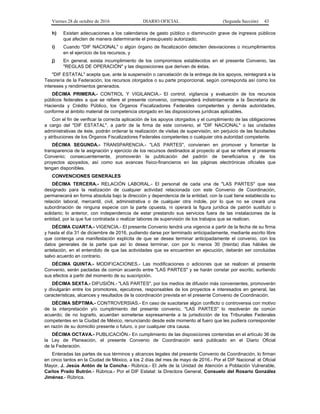 Viernes 28 de octubre de 2016 DIARIO OFICIAL (Segunda Sección) 43
h) Existan adecuaciones a los calendarios de gasto público o disminución grave de ingresos públicos
que afecten de manera determinante el presupuesto autorizado;
i) Cuando "DIF NACIONAL" o algún órgano de fiscalización detecten desviaciones o incumplimientos
en el ejercicio de los recursos, y
j) En general, exista incumplimiento de los compromisos establecidos en el presente Convenio, las
"REGLAS DE OPERACIÓN" y las disposiciones que derivan de éstas.
"DIF ESTATAL" acepta que, ante la suspensión o cancelación de la entrega de los apoyos, reintegrará a la
Tesorería de la Federación, los recursos otorgados o su parte proporcional, según corresponda así como los
intereses y rendimientos generados.
DÉCIMA PRIMERA.- CONTROL Y VIGILANCIA.- El control, vigilancia y evaluación de los recursos
públicos federales a que se refiere el presente convenio, corresponderá indistintamente a la Secretaría de
Hacienda y Crédito Público, los Órganos Fiscalizadores Federales competentes y demás autoridades,
conforme al ámbito material de competencia otorgado en las disposiciones jurídicas aplicables.
Con el fin de verificar la correcta aplicación de los apoyos otorgados y el cumplimiento de las obligaciones
a cargo del "DIF ESTATAL", a partir de la firma de este convenio, el "DIF NACIONAL" o las unidades
administrativas de éste, podrán ordenar la realización de visitas de supervisión, sin perjuicio de las facultades
y atribuciones de los Órganos Fiscalizadores Federales competentes o cualquier otra autoridad competente.
DÉCIMA SEGUNDA.- TRANSPARENCIA.- "LAS PARTES", convienen en promover y fomentar la
transparencia de la asignación y ejercicio de los recursos destinados al proyecto al que se refiere el presente
Convenio; consecuentemente, promoverán la publicación del padrón de beneficiarios y de los
proyectos apoyados, así como sus avances físico-financieros en las páginas electrónicas oficiales que
tengan disponibles.
CONVENCIONES GENERALES
DÉCIMA TERCERA.- RELACIÓN LABORAL.- El personal de cada una de "LAS PARTES" que sea
designado para la realización de cualquier actividad relacionada con este Convenio de Coordinación,
permanecerá en forma absoluta bajo la dirección y dependencia de la entidad, con la cual tiene establecida su
relación laboral, mercantil, civil, administrativa o de cualquier otra índole, por lo que no se creará una
subordinación de ninguna especie con la parte opuesta, ni operará la figura jurídica de patrón sustituto o
solidario; lo anterior, con independencia de estar prestando sus servicios fuera de las instalaciones de la
entidad, por la que fue contratada o realizar labores de supervisión de los trabajos que se realicen.
DÉCIMA CUARTA.- VIGENCIA.- El presente Convenio tendrá una vigencia a partir de la fecha de su firma
y hasta el día 31 de diciembre de 2016, pudiendo darse por terminado anticipadamente, mediante escrito libre
que contenga una manifestación explícita de que se desea terminar anticipadamente el convenio, con los
datos generales de la parte que así lo desea terminar, con por lo menos 30 (treinta) días hábiles de
antelación, en el entendido de que las actividades que se encuentren en ejecución, deberán ser concluidas
salvo acuerdo en contrario.
DÉCIMA QUINTA.- MODIFICACIONES.- Las modificaciones o adiciones que se realicen al presente
Convenio, serán pactadas de común acuerdo entre "LAS PARTES" y se harán constar por escrito, surtiendo
sus efectos a partir del momento de su suscripción.
DÉCIMA SEXTA.- DIFUSIÓN.- "LAS PARTES", por los medios de difusión más convenientes, promoverán
y divulgarán entre los promotores, ejecutores, responsables de los proyectos e interesados en general, las
características, alcances y resultados de la coordinación prevista en el presente Convenio de Coordinación.
DÉCIMA SÉPTIMA.- CONTROVERSIAS.- En caso de suscitarse algún conflicto o controversia con motivo
de la interpretación y/o cumplimiento del presente convenio, "LAS PARTES" lo resolverán de común
acuerdo; de no lograrlo, acuerdan someterse expresamente a la jurisdicción de los Tribunales Federales
competentes en la Ciudad de México, renunciando desde este momento al fuero que les pudiera corresponder
en razón de su domicilio presente o futuro, o por cualquier otra causa.
DÉCIMA OCTAVA.- PUBLICACIÓN.- En cumplimiento de las disposiciones contenidas en el artículo 36 de
la Ley de Planeación, el presente Convenio de Coordinación será publicado en el Diario Oficial
de la Federación.
Enteradas las partes de sus términos y alcances legales del presente Convenio de Coordinación, lo firman
en cinco tantos en la Ciudad de México, a los 2 días del mes de mayo de 2016.- Por el DIF Nacional: el Oficial
Mayor, J. Jesús Antón de la Concha.- Rúbrica.- El Jefe de la Unidad de Atención a Población Vulnerable,
Carlos Prado Butrón.- Rúbrica.- Por el DIF Estatal: la Directora General, Consuelo del Rosario González
Jiménez.- Rúbrica.
 