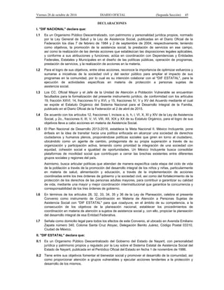 Viernes 28 de octubre de 2016 DIARIO OFICIAL (Segunda Sección) 45
DECLARACIONES
I. "DIF NACIONAL" declara que:
I.1 Es un Organismo Público Descentralizado, con patrimonio y personalidad jurídica propios, normado
por la Ley General de Salud y la Ley de Asistencia Social, publicadas en el Diario Oficial de la
Federación los días 7 de febrero de 1984 y 2 de septiembre de 2004, respectivamente; teniendo
como objetivos, la promoción de la asistencia social, la prestación de servicios en ese campo,
así como la realización de las demás acciones que establezcan las disposiciones legales aplicables,
y conforme a sus atribuciones y funciones; actúa en coordinación con Dependencias y Entidades
Federales, Estatales y Municipales en el diseño de las políticas públicas, operación de programas,
prestación de servicios, y la realización de acciones en la materia.
I.2 Para el logro de sus objetivos, entre otras acciones, reconoce la importancia de optimizar esfuerzos y
sumarse a iniciativas de la sociedad civil y del sector público para ampliar el impacto de sus
programas en la comunidad, por lo cual es su intención colaborar con el "DIF ESTATAL", para la
ejecución de actividades específicas en materia de protección a personas sujetas de
asistencia social.
I.3 Los CC. Oficial Mayor y el Jefe de la Unidad de Atención a Población Vulnerable se encuentran
facultados para la formalización del presente instrumento jurídico, de conformidad con los artículos
19, fracción XXVI; 14, fracciones IV y XVI, y 15, fracciones IV, V y XV del Acuerdo mediante el cual
se expide el Estatuto Orgánico del Sistema Nacional para el Desarrollo Integral de la Familia,
publicado en el Diario Oficial de la Federación el 2 de abril de 2015.
I.4 De acuerdo con los artículos 12, fracciones I, incisos a, b, h, i; VI, X, XI y XIV de la Ley de Asistencia
Social, y 2o., fracciones II, III, V, VI, VIII, XII, XIX y XX de su Estatuto Orgánico, para el logro de sus
objetivos lleva a cabo acciones en materia de Asistencia Social.
I.5 El Plan Nacional de Desarrollo 2013-2018, establece la Meta Nacional II. México Incluyente, pone
énfasis en la idea de transitar hacia una política enfocada en alcanzar una sociedad de derechos
ciudadanos y humanos plenos, proponiéndose políticas sociales que giren en torno al ciudadano,
ubicándolo como un agente de cambio, protagonista de su propia superación a través de su
organización y participación activa, teniendo como prioridad la integración de una sociedad con
equidad, cohesión social e igualdad de oportunidades. Un México Incluyente busca consolidar
plataformas de movilidad social que contribuyan a cerrar las brechas existentes entre diferentes
grupos sociales y regiones del país.
Asimismo, busca articular políticas que atiendan de manera específica cada etapa del ciclo de vida
de la población a través de la promoción del desarrollo integral de los niños y niñas, particularmente
en materia de salud, alimentación y educación, a través de la implementación de acciones
coordinadas entre los tres órdenes de gobierno y la sociedad civil, así como del fortalecimiento de la
protección de los derechos de las personas adultas mayores, para contribuir a garantizar su calidad
de vida, mediante una mayor y mejor coordinación interinstitucional que garantice la concurrencia y
corresponsabilidad de los tres órdenes de gobierno.
I.6 En términos de los artículos 28, 32, 33, 34, 35 y 36 de la Ley de Planeación, celebra el presente
Convenio como instrumento de Coordinación en Materia de Atención a Personas Sujetas de
Asistencia Social con "DIF ESTATAL" para que coadyuve, en el ámbito de su competencia, a la
consecución de los objetivos de la planeación nacional, establecer los procedimientos de
coordinación en materia de atención a sujetos de asistencia social y, con ello, propiciar la planeación
del desarrollo integral de esa Entidad Federativa.
I.7 Señala como domicilio legal para todos los efectos de este Convenio, el ubicado en Avenida Emiliano
Zapata número 340, Colonia Santa Cruz Atoyac, Delegación Benito Juárez, Código Postal 03310,
Ciudad de México.
II. "DIF ESTATAL" declara que:
II.1 Es un Organismo Público Descentralizado del Gobierno del Estado de Nayarit, con personalidad
jurídica y patrimonio propios y regulado por la Ley sobre el Sistema Estatal de Asistencia Social del
Estado de Nayarit, publicada en el Periódico Oficial del Estado en fecha 1 de noviembre de 1986.
II.2 Tiene entre sus objetivos fomentar el bienestar social y promover el desarrollo de la comunidad, así
como proporcionar atención a grupos vulnerables y ejecutar acciones tendentes a la protección y
desarrollo de los mismos.
 