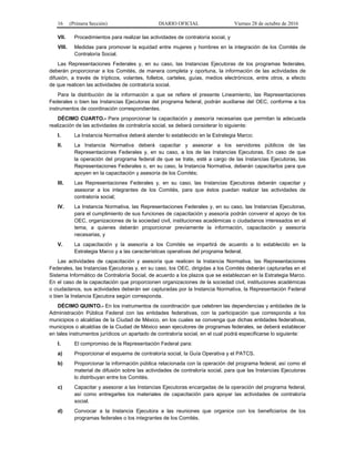16 (Primera Sección) DIARIO OFICIAL Viernes 28 de octubre de 2016
VII. Procedimientos para realizar las actividades de contraloría social, y
VIII. Medidas para promover la equidad entre mujeres y hombres en la integración de los Comités de
Contraloría Social.
Las Representaciones Federales y, en su caso, las Instancias Ejecutoras de los programas federales,
deberán proporcionar a los Comités, de manera completa y oportuna, la información de las actividades de
difusión, a través de trípticos, volantes, folletos, carteles, guías, medios electrónicos, entre otros, a efecto
de que realicen las actividades de contraloría social.
Para la distribución de la información a que se refiere el presente Lineamiento, las Representaciones
Federales o bien las Instancias Ejecutoras del programa federal, podrán auxiliarse del OEC, conforme a los
instrumentos de coordinación correspondientes.
DÉCIMO CUARTO.- Para proporcionar la capacitación y asesoría necesarias que permitan la adecuada
realización de las actividades de contraloría social, se deberá considerar lo siguiente:
I. La Instancia Normativa deberá atender lo establecido en la Estrategia Marco;
II. La Instancia Normativa deberá capacitar y asesorar a los servidores públicos de las
Representaciones Federales y, en su caso, a los de las Instancias Ejecutoras. En caso de que
la operación del programa federal de que se trate, esté a cargo de las Instancias Ejecutoras, las
Representaciones Federales o, en su caso, la Instancia Normativa, deberán capacitarlos para que
apoyen en la capacitación y asesoría de los Comités;
III. Las Representaciones Federales y, en su caso, las Instancias Ejecutoras deberán capacitar y
asesorar a los integrantes de los Comités, para que éstos puedan realizar las actividades de
contraloría social;
IV. La Instancia Normativa, las Representaciones Federales y, en su caso, las Instancias Ejecutoras,
para el cumplimiento de sus funciones de capacitación y asesoría podrán convenir el apoyo de los
OEC, organizaciones de la sociedad civil, instituciones académicas o ciudadanos interesados en el
tema, a quienes deberán proporcionar previamente la información, capacitación y asesoría
necesarias, y
V. La capacitación y la asesoría a los Comités se impartirá de acuerdo a lo establecido en la
Estrategia Marco y a las características operativas del programa federal.
Las actividades de capacitación y asesoría que realicen la Instancia Normativa, las Representaciones
Federales, las Instancias Ejecutoras y, en su caso, los OEC, dirigidas a los Comités deberán capturarlas en el
Sistema Informático de Contraloría Social, de acuerdo a los plazos que se establezcan en la Estrategia Marco.
En el caso de la capacitación que proporcionen organizaciones de la sociedad civil, instituciones académicas
o ciudadanos, sus actividades deberán ser capturadas por la Instancia Normativa, la Representación Federal
o bien la Instancia Ejecutora según corresponda.
DÉCIMO QUINTO.- En los instrumentos de coordinación que celebren las dependencias y entidades de la
Administración Pública Federal con las entidades federativas, con la participación que corresponda a los
municipios o alcaldías de la Ciudad de México, en los cuales se convenga que dichas entidades federativas,
municipios o alcaldías de la Ciudad de México sean ejecutores de programas federales, se deberá establecer
en tales instrumentos jurídicos un apartado de contraloría social, en el cual podrá especificarse lo siguiente:
I. El compromiso de la Representación Federal para:
a) Proporcionar el esquema de contraloría social, la Guía Operativa y el PATCS.
b) Proporcionar la información pública relacionada con la operación del programa federal, así como el
material de difusión sobre las actividades de contraloría social, para que las Instancias Ejecutoras
lo distribuyan entre los Comités.
c) Capacitar y asesorar a las Instancias Ejecutoras encargadas de la operación del programa federal,
así como entregarles los materiales de capacitación para apoyar las actividades de contraloría
social.
d) Convocar a la Instancia Ejecutora a las reuniones que organice con los beneficiarios de los
programas federales o los integrantes de los Comités.
 