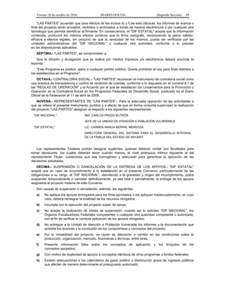 Viernes 28 de octubre de 2016 DIARIO OFICIAL (Segunda Sección) 49
"LAS PARTES" acuerdan que para efectos de los incisos d) y f) de esta cláusula, los informes de avance o
final del proyecto serán enviados, recibidos o archivados a través de medios electrónicos o por cualquier otra
tecnología que permita identificar al firmante. En consecuencia, el "DIF ESTATAL" acepta que la información
contenida, producirá los mismos efectos jurídicos que la firma autógrafa, reconociendo la plena validez,
eficacia y efectos legales, sin perjuicio de que la veracidad de los mismos, pueda ser verificada por las
unidades administrativas del "DIF NACIONAL" o cualquier otra autoridad, conforme a lo previsto
en las disposiciones aplicables.
SÉPTIMA.- "LAS PARTES", se comprometen a:
Que la difusión y divulgación que se realice por medios impresos y/o electrónicos deberá enunciar la
leyenda:
"Este Programa es público, ajeno a cualquier partido político. Queda prohibido el uso para fines distintos a
los establecidos en el Programa".
OCTAVA.- CONTRALORÍA SOCIAL.- "LAS PARTES" reconocen el instrumento de contraloría social como
una práctica de transparencia y control de rendición de cuentas, conforme a lo dispuesto en el numeral 8.1 de
las "REGLAS DE OPERACIÓN" y el Acuerdo por el que se establecen los Lineamientos para la Promoción y
Operación de la Contraloría Social en los Programas Federales de Desarrollo Social, publicado en el Diario
Oficial de la Federación el 11 de abril de 2008.
NOVENA.- REPRESENTANTES DE "LAS PARTES".- Para la adecuada operación de las actividades a
que se refiere el presente Instrumento Jurídico y a efecto de que en forma conjunta supervisen la realización
del proyecto "LAS PARTES" designan al respecto a los siguientes representantes:
"DIF NACIONAL" ING. CARLOS PRADO BUTRÓN.
JEFE DE LA UNIDAD DE ATENCIÓN A POBLACIÓN VULNERABLE.
"DIF ESTATAL" LIC. CARMEN AMALIA BERNAL MENDOZA.
DIRECTORA GENERAL DEL SISTEMA PARA EL DESARROLLO INTEGRAL
DE LA FAMILIA DEL ESTADO DE NAYARIT.
Los representantes Titulares podrán designar suplentes, quienes deberán contar con facultades para
tomar decisiones, los cuales deberán tener cuando menos, el nivel jerárquico inferior siguiente al del
representante Titular, cuidándose que sea homogéneo y adecuado para garantizar la ejecución de las
decisiones adoptadas.
DÉCIMA.- SUSPENSIÓN O CANCELACIÓN DE LA ENTREGA DE LOS APOYOS.- "DIF ESTATAL"
acepta que en caso de incumplimiento a lo establecido en el presente Convenio, particularmente de las
obligaciones a su cargo, el "DIF NACIONAL", atendiendo a la gravedad y origen del incumplimiento, podrá
suspender temporalmente o cancelar definitivamente, ya sea total o parcialmente, la entrega de los apoyos
asignados al proyecto materia de este Convenio.
Son causas de suspensión o cancelación, además, las siguientes:
a) No aplique los apoyos entregados para los fines aprobados o los apliquen inadecuadamente, en cuyo
caso, deberá reintegrar la totalidad de los recursos otorgados;
b) Incumpla con la ejecución del proyecto sujeto de apoyo;
c) No acepte la realización de visitas de supervisión, cuando así lo soliciten "DIF NACIONAL", los
Órganos Fiscalizadores Federales competentes o cualquier otra autoridad competente o autorizada,
con el fin de verificar la correcta aplicación de los apoyos otorgados;
d) No entregue a la Unidad de Atención a Población Vulnerable los informes y la documentación que
acredite los avances y la conclusión de los compromisos y conceptos del proyecto;
e) Por la inviabilidad del proyecto, en razón de alteración o cambio en las condiciones sobre la
producción, organización, mercado, financieras o técnicas, entre otras,
f) Presente información falsa sobre los conceptos de aplicación y los finiquitos de los
conceptos apoyados;
g) Con motivo de duplicidad de apoyos a conceptos idénticos de otros programas o fondos federales;
h) Existan adecuaciones a los calendarios de gasto público o disminución grave de ingresos públicos
que afecten de manera determinante el presupuesto autorizado;
 