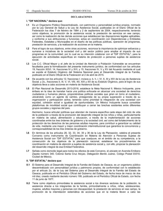 52 (Segunda Sección) DIARIO OFICIAL Viernes 28 de octubre de 2016
DECLARACIONES
I. "DIF NACIONAL" declara que:
I.1 Es un Organismo Público Descentralizado, con patrimonio y personalidad jurídica propios, normado
por la Ley General de Salud y la Ley de Asistencia Social, publicadas en el Diario Oficial de la
Federación los días 7 de febrero de 1984 y 2 de septiembre de 2004, respectivamente; teniendo
como objetivos, la promoción de la asistencia social, la prestación de servicios en ese campo,
así como la realización de las demás acciones que establezcan las disposiciones legales aplicables,
y conforme a sus atribuciones y funciones; actúa en coordinación con Dependencias y Entidades
Federales, Estatales y Municipales en el diseño de las políticas públicas, operación de programas,
prestación de servicios, y la realización de acciones en la materia.
I.2 Para el logro de sus objetivos, entre otras acciones, reconoce la importancia de optimizar esfuerzos y
sumarse a iniciativas de la sociedad civil y del sector público para ampliar el impacto de sus
programas en la comunidad, por lo cual es su intención colaborar con el "DIF ESTATAL", para la
ejecución de actividades específicas en materia de protección a personas sujetas de asistencia
social.
I.3 Los C.C. Oficial Mayor y el Jefe de la Unidad de Atención a Población Vulnerable se encuentran
facultados para la formalización del presente instrumento jurídico, de conformidad con los artículos
19, fracción XXVI; 14, fracciones IV y XVI, y 15, fracciones IV, V y XV del Acuerdo mediante el cual
se expide el Estatuto Orgánico del Sistema Nacional para el Desarrollo Integral de la Familia,
publicado en el Diario Oficial de la Federación el 2 de abril de 2015.
I.4 De acuerdo con los artículos 12, fracciones I, incisos a, b, h, i; VI, X, XI y XIV de la Ley de Asistencia
Social, y 2o., fracciones II, III, V, VI, VIII, XII, XIX y XX de su Estatuto Orgánico, para el logro de sus
objetivos lleva a cabo acciones en materia de Asistencia Social.
I.5 El Plan Nacional de Desarrollo 2013-2018, establece la Meta Nacional II. México Incluyente, pone
énfasis en la idea de transitar hacia una política enfocada en alcanzar una sociedad de derechos
ciudadanos y humanos plenos, proponiéndose políticas sociales que giren en torno al ciudadano,
ubicándolo como un agente de cambio, protagonista de su propia superación a través de su
organización y participación activa, teniendo como prioridad la integración de una sociedad con
equidad, cohesión social e igualdad de oportunidades. Un México Incluyente busca consolidar
plataformas de movilidad social que contribuyan a cerrar las brechas existentes entre diferentes
grupos sociales y regiones del país.
Asimismo, busca articular políticas que atiendan de manera específica cada etapa del ciclo de vida
de la población a través de la promoción del desarrollo integral de los niños y niñas, particularmente
en materia de salud, alimentación y educación, a través de la implementación de acciones
coordinadas entre los tres órdenes de gobierno y la sociedad civil, así como del fortalecimiento de la
protección de los derechos de las personas adultas mayores, para contribuir a garantizar su calidad
de vida, mediante una mayor y mejor coordinación interinstitucional que garantice la concurrencia y
corresponsabilidad de los tres órdenes de gobierno.
I.6 En términos de los artículos 28, 32, 33, 34, 35 y 36 de la Ley de Planeación, celebra el presente
Convenio como instrumento de Coordinación en Materia de Atención a Personas Sujetas de
Asistencia Social con "DIF ESTATAL" para que coadyuve, en el ámbito de su competencia, a la
consecución de los objetivos de la planeación nacional, establecer los procedimientos de
coordinación en materia de atención a sujetos de asistencia social y, con ello, propiciar la planeación
del desarrollo integral de esa Entidad Federativa.
I.7 Señala como domicilio legal para todos los efectos de este Convenio, el ubicado en Avenida Emiliano
Zapata número 340, Colonia Santa Cruz Atoyac, Delegación Benito Juárez, Código Postal 03310,
Ciudad de México.
II. "DIF ESTATAL" declara que:
II.1 El Sistema para el Desarrollo Integral de la Familia del Estado de Oaxaca, es un organismo público
descentralizado con personalidad jurídica y patrimonio propios, de conformidad con lo establecido
por el artículo 2o. de la Ley del Sistema para el Desarrollo Integral de la Familia del Estado de
Oaxaca, publicada en el Periódico Oficial del Gobierno del Estado, de fecha trece de marzo de dos
mil diez, creado mediante decreto número 199, publicado en el Periódico Oficial de Estado, con fecha
11 de junio de 1977.
II.2 Tiene como objetivos primordiales la asistencia social a los diversos sectores de la población, la
asistencia directa a los integrantes de la familia, primordialmente a niños, niñas, adolescentes,
mujeres, adultos mayores y personas con discapacidad, la prestación de servicios en ese campo, la
promoción de la interrelación sistemática de acciones que en la materia lleven a cabo las
 