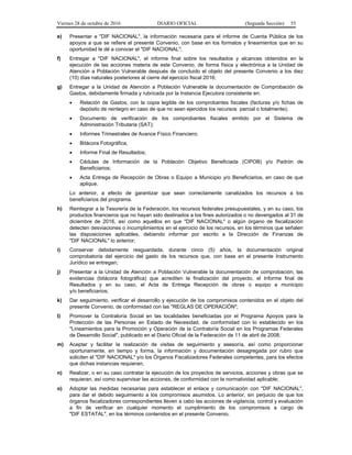 Viernes 28 de octubre de 2016 DIARIO OFICIAL (Segunda Sección) 55
e) Presentar a "DIF NACIONAL", la información necesaria para el informe de Cuenta Pública de los
apoyos a que se refiere el presente Convenio, con base en los formatos y lineamientos que en su
oportunidad le dé a conocer el "DIF NACIONAL";
f) Entregar a "DIF NACIONAL", el informe final sobre los resultados y alcances obtenidos en la
ejecución de las acciones materia de este Convenio, de forma física y electrónica a la Unidad de
Atención a Población Vulnerable después de concluido el objeto del presente Convenio a los diez
(10) días naturales posteriores al cierre del ejercicio fiscal 2016;
g) Entregar a la Unidad de Atención a Población Vulnerable la documentación de Comprobación de
Gastos, debidamente firmada y rubricada por la Instancia Ejecutora consistente en:
 Relación de Gastos, con la copia legible de los comprobantes fiscales (facturas y/o fichas de
depósito de reintegro en caso de que no sean ejercidos los recursos parcial o totalmente);
 Documento de verificación de los comprobantes fiscales emitido por el Sistema de
Administración Tributaria (SAT);
 Informes Trimestrales de Avance Físico Financiero;
 Bitácora Fotográfica;
 Informe Final de Resultados;
 Cédulas de Información de la Población Objetivo Beneficiada (CIPOB) y/o Padrón de
Beneficiarios;
 Acta Entrega de Recepción de Obras o Equipo a Municipio y/o Beneficiarios, en caso de que
aplique.
Lo anterior, a efecto de garantizar que sean correctamente canalizados los recursos a los
beneficiarios del programa.
h) Reintegrar a la Tesorería de la Federación, los recursos federales presupuestales, y en su caso, los
productos financieros que no hayan sido destinados a los fines autorizados o no devengados al 31 de
diciembre de 2016, así como aquellos en que "DIF NACIONAL" o algún órgano de fiscalización
detecten desviaciones o incumplimientos en el ejercicio de los recursos, en los términos que señalen
las disposiciones aplicables, debiendo informar por escrito a la Dirección de Finanzas de
"DIF NACIONAL" lo anterior;
i) Conservar debidamente resguardada, durante cinco (5) años, la documentación original
comprobatoria del ejercicio del gasto de los recursos que, con base en el presente Instrumento
Jurídico se entregan;
j) Presentar a la Unidad de Atención a Población Vulnerable la documentación de comprobación, las
evidencias (bitácora fotográfica) que acrediten la finalización del proyecto, el Informe final de
Resultados y en su caso, el Acta de Entrega Recepción de obras o equipo a municipio
y/o beneficiarios;
k) Dar seguimiento, verificar el desarrollo y ejecución de los compromisos contenidos en el objeto del
presente Convenio, de conformidad con las "REGLAS DE OPERACIÓN";
l) Promover la Contraloría Social en las localidades beneficiadas por el Programa Apoyos para la
Protección de las Personas en Estado de Necesidad, de conformidad con lo establecido en los
"Lineamientos para la Promoción y Operación de la Contraloría Social en los Programas Federales
de Desarrollo Social", publicado en el Diario Oficial de la Federación de 11 de abril de 2008;
m) Aceptar y facilitar la realización de visitas de seguimiento y asesoría, así como proporcionar
oportunamente, en tiempo y forma, la información y documentación desagregada por rubro que
soliciten el "DIF NACIONAL" y/o los Órganos Fiscalizadores Federales competentes, para los efectos
que dichas instancias requieran;
n) Realizar, o en su caso contratar la ejecución de los proyectos de servicios, acciones y obras que se
requieran, así como supervisar las acciones, de conformidad con la normatividad aplicable;
o) Adoptar las medidas necesarias para establecer el enlace y comunicación con "DIF NACIONAL",
para dar el debido seguimiento a los compromisos asumidos. Lo anterior, sin perjuicio de que los
órganos fiscalizadores correspondientes lleven a cabo las acciones de vigilancia, control y evaluación
a fin de verificar en cualquier momento el cumplimiento de los compromisos a cargo de
"DIF ESTATAL", en los términos contenidos en el presente Convenio.
 