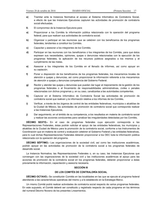 Viernes 28 de octubre de 2016 DIARIO OFICIAL (Primera Sección) 17
e) Tramitar ante la Instancia Normativa el acceso al Sistema Informático de Contraloría Social,
a efecto de que las Instancias Ejecutoras capturen las actividades de promoción de contraloría
social efectuadas.
II. El compromiso de la Instancia Ejecutora para:
a) Proporcionar a los Comités la información pública relacionada con la operación del programa
federal, para que realicen sus actividades de contraloría social.
b) Organizar o participar en las reuniones que se celebren con los beneficiarios de los programas
federales, tendientes a constituir los Comités.
c) Capacitar y asesorar a los integrantes de los Comités.
d) Participar en las reuniones con los beneficiarios o los integrantes de los Comités, para que éstos
expresen sus necesidades, opiniones, quejas o denuncias relacionadas con la ejecución de los
programas federales, la aplicación de los recursos públicos asignados a los mismos y el
cumplimiento de las metas.
e) Asesorar a los integrantes de los Comités en el llenado de informes, así como apoyar en
su captación.
f) Poner a disposición de los beneficiarios de los programas federales, los mecanismos locales de
atención a quejas y denuncias, así como proporcionar la información referente a los mecanismos
de atención a quejas y denuncias competencia del Gobierno Federal.
g) Recibir y atender las quejas y denuncias que puedan dar lugar al mejoramiento de la gestión de los
programas federales o al fincamiento de responsabilidades administrativas, civiles o penales
relacionadas con dichos programas y, en su caso, canalizarlas a las autoridades competentes.
h) Capturar en el Sistema Informático de Contraloría Social las actividades de promoción de
contraloría social que realicen y la información relativa a los informes de los Comités.
i) Verificar, a través de los órganos de control de las entidades federativas, municipios o alcaldías de
la Ciudad de México, las actividades de promoción de contraloría social que corresponda realizar
a las Instancias Ejecutoras.
j) Dar seguimiento, en el ámbito de su competencia, a los resultados en materia de contraloría social
y realizar las acciones conducentes para canalizar las irregularidades detectadas por los Comités.
DÉCIMO SEXTO.- En el caso de programas federales cuya ejecución corresponda a las
Representaciones Federales, éstas podrán solicitar el apoyo de las entidades federativas, los municipios y
alcaldías de la Ciudad de México para la promoción de la contraloría social, conforme a los Instrumentos de
Coordinación que en materia de control y evaluación celebren el Gobierno Federal y las entidades federativas,
para lo cual dichas Representaciones Federales deberán proporcionar a los OEC toda la información pública
relacionada con la operación del programa.
DÉCIMO SÉPTIMO.- Las organizaciones de la sociedad civil, así como las instituciones académicas,
podrán apoyar en las actividades de promoción de la contraloría social a los programas federales de
desarrollo social.
La Instancia Normativa, las Representaciones Federales o, en su caso, las Instancias Ejecutoras que
convengan con las organizaciones de la sociedad civil y las instituciones académicas el apoyo para las
acciones de promoción de la contraloría social en los programas federales, deberán proporcionar a éstas
previamente la información, capacitación y asesoría necesaria.
SECCIÓN III
DE LOS COMITÉS DE CONTRALORÍA SOCIAL
DÉCIMO OCTAVO.- Se constituirán Comités en las localidades en las que se ejecute el programa federal
atendiendo a las características operativas del mismo y a lo establecido en la Estrategia Marco.
Un mismo Comité podrá realizar actividades de contraloría social respecto de varios programas federales.
En este supuesto, el Comité deberá ser constituido y registrado respecto de cada programa en los términos
del numeral Décimo Noveno de los presentes Lineamientos.
 