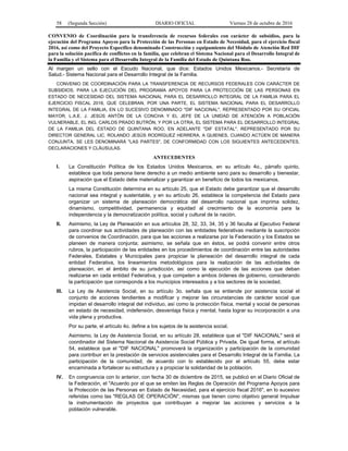 58 (Segunda Sección) DIARIO OFICIAL Viernes 28 de octubre de 2016
CONVENIO de Coordinación para la transferencia de recursos federales con carácter de subsidios, para la
ejecución del Programa Apoyos para la Protección de las Personas en Estado de Necesidad, para el ejercicio fiscal
2016, así como del Proyecto Específico denominado Construcción y equipamiento del Módulo de Atención Red DIF
para la solución pacífica de conflictos en la familia, que celebran el Sistema Nacional para el Desarrollo Integral de
la Familia y el Sistema para el Desarrollo Integral de la Familia del Estado de Quintana Roo.
Al margen un sello con el Escudo Nacional, que dice: Estados Unidos Mexicanos.- Secretaría de
Salud.- Sistema Nacional para el Desarrollo Integral de la Familia.
CONVENIO DE COORDINACIÓN PARA LA TRANSFERENCIA DE RECURSOS FEDERALES CON CARÁCTER DE
SUBSIDIOS, PARA LA EJECUCIÓN DEL PROGRAMA APOYOS PARA LA PROTECCIÓN DE LAS PERSONAS EN
ESTADO DE NECESIDAD DEL SISTEMA NACIONAL PARA EL DESARROLLO INTEGRAL DE LA FAMILIA PARA EL
EJERCICIO FISCAL 2016, QUE CELEBRAN, POR UNA PARTE, EL SISTEMA NACIONAL PARA EL DESARROLLO
INTEGRAL DE LA FAMILIA, EN LO SUCESIVO DENOMINADO "DIF NACIONAL", REPRESENTADO POR SU OFICIAL
MAYOR, L.A.E. J. JESÚS ANTÓN DE LA CONCHA Y EL JEFE DE LA UNIDAD DE ATENCIÓN A POBLACIÓN
VULNERABLE, EL ING. CARLOS PRADO BUTRÓN, Y POR LA OTRA, EL SISTEMA PARA EL DESARROLLO INTEGRAL
DE LA FAMILIA DEL ESTADO DE QUINTANA ROO, EN ADELANTE "DIF ESTATAL", REPRESENTADO POR SU
DIRECTOR GENERAL LIC. ROLANDO JESÚS RODRÍGUEZ HERRERA, A QUIENES, CUANDO ACTÚEN DE MANERA
CONJUNTA, SE LES DENOMINARÁ "LAS PARTES", DE CONFORMIDAD CON LOS SIGUIENTES ANTECEDENTES,
DECLARACIONES Y CLÁUSULAS.
ANTECEDENTES
I. La Constitución Política de los Estados Unidos Mexicanos, en su artículo 4o., párrafo quinto,
establece que toda persona tiene derecho a un medio ambiente sano para su desarrollo y bienestar,
aspiración que el Estado debe materializar y garantizar en beneficio de todos los mexicanos.
La misma Constitución determina en su artículo 25, que el Estado debe garantizar que el desarrollo
nacional sea integral y sustentable, y en su artículo 26, establece la competencia del Estado para
organizar un sistema de planeación democrática del desarrollo nacional que imprima solidez,
dinamismo, competitividad, permanencia y equidad al crecimiento de la economía para la
independencia y la democratización política, social y cultural de la nación.
II. Asimismo, la Ley de Planeación en sus artículos 28, 32, 33, 34, 35 y 36 faculta al Ejecutivo Federal
para coordinar sus actividades de planeación con las entidades federativas mediante la suscripción
de convenios de Coordinación, para que las acciones a realizarse por la Federación y los Estados se
planeen de manera conjunta; asimismo, se señala que en éstos, se podrá convenir entre otros
rubros, la participación de las entidades en los procedimientos de coordinación entre las autoridades
Federales, Estatales y Municipales para propiciar la planeación del desarrollo integral de cada
entidad Federativa, los lineamientos metodológicos para la realización de las actividades de
planeación, en el ámbito de su jurisdicción, así como la ejecución de las acciones que deban
realizarse en cada entidad Federativa, y que competen a ambos órdenes de gobierno, considerando
la participación que corresponda a los municipios interesados y a los sectores de la sociedad.
III. La Ley de Asistencia Social, en su artículo 3o. señala que se entiende por asistencia social el
conjunto de acciones tendientes a modificar y mejorar las circunstancias de carácter social que
impidan el desarrollo integral del individuo, así como la protección física, mental y social de personas
en estado de necesidad, indefensión, desventaja física y mental, hasta lograr su incorporación a una
vida plena y productiva.
Por su parte, el artículo 4o. define a los sujetos de la asistencia social.
Asimismo, la Ley de Asistencia Social, en su artículo 28, establece que el "DIF NACIONAL" será el
coordinador del Sistema Nacional de Asistencia Social Pública y Privada. De igual forma, el artículo
54, establece que el "DIF NACIONAL" promoverá la organización y participación de la comunidad
para contribuir en la prestación de servicios asistenciales para el Desarrollo Integral de la Familia. La
participación de la comunidad, de acuerdo con lo establecido por el artículo 55, debe estar
encaminada a fortalecer su estructura y a propiciar la solidaridad de la población.
IV. En congruencia con lo anterior, con fecha 30 de diciembre de 2015, se publicó en el Diario Oficial de
la Federación, el "Acuerdo por el que se emiten las Reglas de Operación del Programa Apoyos para
la Protección de las Personas en Estado de Necesidad, para el ejercicio fiscal 2016", en lo sucesivo
referidas como las "REGLAS DE OPERACIÓN", mismas que tienen como objetivo general Impulsar
la instrumentación de proyectos que contribuyan a mejorar las acciones y servicios a la
población vulnerable.
 