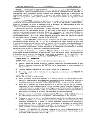 Viernes 28 de octubre de 2016 DIARIO OFICIAL (Segunda Sección) 61
TERCERA.- NATURALEZA DE LOS RECURSOS.- Los recursos que aporta el "DIF NACIONAL" para el
cumplimiento del objeto del presente Convenio y que se realizan de conformidad con las "REGLAS DE
OPERACIÓN", serán considerados en todo momento como subsidios federales en los términos de las
disposiciones aplicables; en consecuencia, no perderán su carácter federal al ser canalizados al
"DIF ESTATAL" y estarán sujetos, en todo momento, a las disposiciones federales que regulan su control
y ejercicio.
Asimismo, "LAS PARTES" aceptan que la aportación de los recursos económicos que se destinen para el
desarrollo de las acciones materia de este Convenio, estará a cargo de "DIF NACIONAL", y la administración,
aplicación, información, así como la comprobación de la aplicación, será exclusivamente a cargo de
"DIF ESTATAL", de conformidad con la normatividad aplicable.
Los recursos que no hayan sido destinados a los fines autorizados o no se hayan devengado al 31 de
diciembre de 2016, así como aquellos en que "DIF NACIONAL" o algún órgano de fiscalización detecten
desviaciones o incumplimientos en su ejercicio, deberán ser reintegrados a la Tesorería de la Federación,
incluyendo rendimientos financieros e intereses por el "DIF ESTATAL", en los términos que señalen las
disposiciones aplicables. "DIF ESTATAL" tiene la obligación de informar lo anterior a la Dirección de Finanzas
y a la Unidad de Atención a Población Vulnerable de "DIF NACIONAL".
CUARTA.- CUENTA BANCARIA.- Los recursos que proporcione "DIF NACIONAL", se ejercerán por medio
de una cuenta bancaria productiva que "DIF ESTATAL" se obliga a abrir de manera especial y exclusiva para
la administración de los recursos federales materia del presente instrumento jurídico, a través de su Secretaría
de Finanzas o su equivalente en el Estado, con el fin de que distinga contablemente su origen e identifique
que las erogaciones correspondan a los fines del proyecto, de conformidad con lo señalado en el Quinto
párrafo del artículo 69 de la Ley General de Contabilidad Gubernamental.
La Secretaría de Finanzas o su equivalente en el Estado, deberá de emitir el recibo correspondiente al
ingreso de los recursos transferidos por el "DIF NACIONAL", el día que se reciba, mismo que deberá remitirse
al Organismo a más tardar en los siguientes 5 días hábiles a satisfacción de "DIF NACIONAL", y en
congruencia con lo dispuesto, tanto en las "REGLAS DE OPERACIÓN", como en el presente Convenio.
COMPROMISOS DE "LAS PARTES"
QUINTA.- "DIF NACIONAL", se compromete a realizar las acciones siguientes:
a) Asignar y aportar los recursos económicos Federales previstos en la cláusula Segunda de este
Convenio, previo cumplimiento del "DIF ESTATAL" de las obligaciones a su cargo, referidas en la
cláusula Cuarta;
b) Otorgar la asesoría y orientación al "DIF ESTATAL" cuando éste se la solicite, y
c) En general, cumplir en todo momento con las disposiciones contenidas en las "REGLAS DE
OPERACIÓN".
SEXTA.- "DIF ESTATAL" se compromete a:
a) Recibir y canalizar los recursos señalados en la cláusula Segunda, así como supervisar que la
ejecución y desarrollo de las actividades objeto del presente Convenio, se realicen de acuerdo a lo
señalado en las disposiciones de las "REGLAS DE OPERACIÓN" y demás normatividad aplicable;
b) Aplicar en su totalidad, los recursos señalados en la cláusula Segunda de este Convenio,
garantizando la liberación expedita de los mismos, los cuales deberán destinarse, incluyendo los
rendimientos financieros que por cualquier concepto generen, exclusivamente a los fines del proyecto
materia del presente Instrumento Jurídico, así como llevar a cabo todas las acciones tendientes a la
verificación y comprobación de la correcta aplicación de los recursos presupuestales;
c) Celebrar convenios y/o acuerdos con los Gobiernos de los Municipios de la Entidad Federativa, para
que éstos participen en la ejecución de las materias y actividades objeto de este Convenio;
d) Presentar los informes de Avance Físico Financiero a la Unidad de Atención a Población Vulnerable
de "DIF NACIONAL" a más tardar durante los primeros diez (10) días naturales posteriores a la
terminación del trimestre que se reporta. Los informes deberán ser acompañados con la justificación
de las variaciones entre la meta de cobertura programada y la alcanzada, así como entre el
presupuesto autorizado, el modificado y el ejercido, y en su caso, el reporte de las medidas de
ahorro, austeridad y eficiencia aplicadas durante el periodo que se informe;
e) Presentar a "DIF NACIONAL", la información necesaria para el informe de Cuenta Pública de los
apoyos a que se refiere el presente Convenio, con base en los formatos y lineamientos que en su
oportunidad le dé a conocer el "DIF NACIONAL";
 
