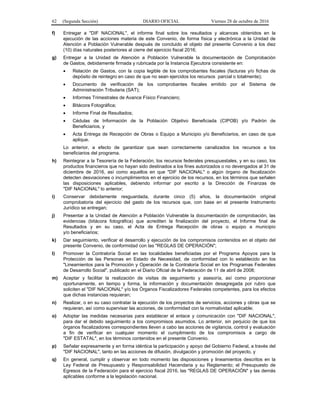 62 (Segunda Sección) DIARIO OFICIAL Viernes 28 de octubre de 2016
f) Entregar a "DIF NACIONAL", el informe final sobre los resultados y alcances obtenidos en la
ejecución de las acciones materia de este Convenio, de forma física y electrónica a la Unidad de
Atención a Población Vulnerable después de concluido el objeto del presente Convenio a los diez
(10) días naturales posteriores al cierre del ejercicio fiscal 2016;
g) Entregar a la Unidad de Atención a Población Vulnerable la documentación de Comprobación
de Gastos, debidamente firmada y rubricada por la Instancia Ejecutora consistente en:
 Relación de Gastos, con la copia legible de los comprobantes fiscales (facturas y/o fichas de
depósito de reintegro en caso de que no sean ejercidos los recursos parcial o totalmente);
 Documento de verificación de los comprobantes fiscales emitido por el Sistema de
Administración Tributaria (SAT);
 Informes Trimestrales de Avance Físico Financiero;
 Bitácora Fotográfica;
 Informe Final de Resultados;
 Cédulas de Información de la Población Objetivo Beneficiada (CIPOB) y/o Padrón de
Beneficiarios, y
 Acta Entrega de Recepción de Obras o Equipo a Municipio y/o Beneficiarios, en caso de que
aplique.
Lo anterior, a efecto de garantizar que sean correctamente canalizados los recursos a los
beneficiarios del programa.
h) Reintegrar a la Tesorería de la Federación, los recursos federales presupuestales, y en su caso, los
productos financieros que no hayan sido destinados a los fines autorizados o no devengados al 31 de
diciembre de 2016, así como aquellos en que "DIF NACIONAL" o algún órgano de fiscalización
detecten desviaciones o incumplimientos en el ejercicio de los recursos, en los términos que señalen
las disposiciones aplicables, debiendo informar por escrito a la Dirección de Finanzas de
"DIF NACIONAL" lo anterior;
i) Conservar debidamente resguardada, durante cinco (5) años, la documentación original
comprobatoria del ejercicio del gasto de los recursos que, con base en el presente Instrumento
Jurídico se entregan;
j) Presentar a la Unidad de Atención a Población Vulnerable la documentación de comprobación, las
evidencias (bitácora fotográfica) que acrediten la finalización del proyecto, el Informe final de
Resultados y en su caso, el Acta de Entrega Recepción de obras o equipo a municipio
y/o beneficiarios;
k) Dar seguimiento, verificar el desarrollo y ejecución de los compromisos contenidos en el objeto del
presente Convenio, de conformidad con las "REGLAS DE OPERACIÓN";
l) Promover la Contraloría Social en las localidades beneficiadas por el Programa Apoyos para la
Protección de las Personas en Estado de Necesidad, de conformidad con lo establecido en los
"Lineamientos para la Promoción y Operación de la Contraloría Social en los Programas Federales
de Desarrollo Social", publicado en el Diario Oficial de la Federación de 11 de abril de 2008;
m) Aceptar y facilitar la realización de visitas de seguimiento y asesoría, así como proporcionar
oportunamente, en tiempo y forma, la información y documentación desagregada por rubro que
soliciten el "DIF NACIONAL" y/o los Órganos Fiscalizadores Federales competentes, para los efectos
que dichas instancias requieran;
n) Realizar, o en su caso contratar la ejecución de los proyectos de servicios, acciones y obras que se
requieran, así como supervisar las acciones, de conformidad con la normatividad aplicable;
o) Adoptar las medidas necesarias para establecer el enlace y comunicación con "DIF NACIONAL",
para dar el debido seguimiento a los compromisos asumidos. Lo anterior, sin perjuicio de que los
órganos fiscalizadores correspondientes lleven a cabo las acciones de vigilancia, control y evaluación
a fin de verificar en cualquier momento el cumplimiento de los compromisos a cargo de
"DIF ESTATAL", en los términos contenidos en el presente Convenio.
p) Señalar expresamente y en forma idéntica la participación y apoyo del Gobierno Federal, a través del
"DIF NACIONAL", tanto en las acciones de difusión, divulgación y promoción del proyecto, y
q) En general, cumplir y observar en todo momento las disposiciones y lineamientos descritos en la
Ley Federal de Presupuesto y Responsabilidad Hacendaria y su Reglamento; el Presupuesto de
Egresos de la Federación para el ejercicio fiscal 2016, las "REGLAS DE OPERACIÓN" y las demás
aplicables conforme a la legislación nacional.
 