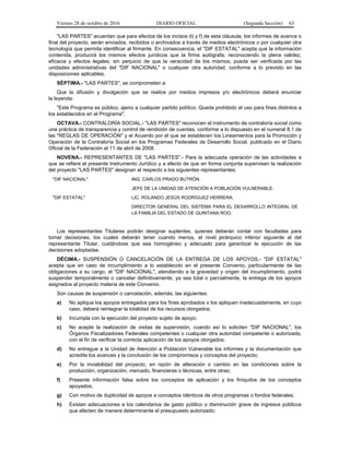 Viernes 28 de octubre de 2016 DIARIO OFICIAL (Segunda Sección) 63
"LAS PARTES" acuerdan que para efectos de los incisos d) y f) de esta cláusula, los informes de avance o
final del proyecto, serán enviados, recibidos o archivados a través de medios electrónicos o por cualquier otra
tecnología que permita identificar al firmante. En consecuencia, el "DIF ESTATAL" acepta que la información
contenida, producirá los mismos efectos jurídicos que la firma autógrafa, reconociendo la plena validez,
eficacia y efectos legales, sin perjuicio de que la veracidad de los mismos, pueda ser verificada por las
unidades administrativas del "DIF NACIONAL" o cualquier otra autoridad, conforme a lo previsto en las
disposiciones aplicables.
SÉPTIMA.- "LAS PARTES", se comprometen a:
Que la difusión y divulgación que se realice por medios impresos y/o electrónicos deberá enunciar
la leyenda:
"Este Programa es público, ajeno a cualquier partido político. Queda prohibido el uso para fines distintos a
los establecidos en el Programa".
OCTAVA.- CONTRALORÍA SOCIAL.- "LAS PARTES" reconocen el instrumento de contraloría social como
una práctica de transparencia y control de rendición de cuentas, conforme a lo dispuesto en el numeral 8.1 de
las "REGLAS DE OPERACIÓN" y el Acuerdo por el que se establecen los Lineamientos para la Promoción y
Operación de la Contraloría Social en los Programas Federales de Desarrollo Social, publicado en el Diario
Oficial de la Federación el 11 de abril de 2008.
NOVENA.- REPRESENTANTES DE "LAS PARTES".- Para la adecuada operación de las actividades a
que se refiere el presente Instrumento Jurídico y a efecto de que en forma conjunta supervisen la realización
del proyecto "LAS PARTES" designan al respecto a los siguientes representantes:
"DIF NACIONAL" ING. CARLOS PRADO BUTRÓN.
JEFE DE LA UNIDAD DE ATENCIÓN A POBLACIÓN VULNERABLE.
"DIF ESTATAL" LIC. ROLANDO JESÚS RODRÍGUEZ HERRERA.
DIRECTOR GENERAL DEL SISTEMA PARA EL DESARROLLO INTEGRAL DE
LA FAMILIA DEL ESTADO DE QUINTANA ROO.
Los representantes Titulares podrán designar suplentes, quienes deberán contar con facultades para
tomar decisiones, los cuales deberán tener cuando menos, el nivel jerárquico inferior siguiente al del
representante Titular, cuidándose que sea homogéneo y adecuado para garantizar la ejecución de las
decisiones adoptadas.
DÉCIMA.- SUSPENSIÓN O CANCELACIÓN DE LA ENTREGA DE LOS APOYOS.- "DIF ESTATAL"
acepta que en caso de incumplimiento a lo establecido en el presente Convenio, particularmente de las
obligaciones a su cargo, el "DIF NACIONAL", atendiendo a la gravedad y origen del incumplimiento, podrá
suspender temporalmente o cancelar definitivamente, ya sea total o parcialmente, la entrega de los apoyos
asignados al proyecto materia de este Convenio.
Son causas de suspensión o cancelación, además, las siguientes:
a) No aplique los apoyos entregados para los fines aprobados o los apliquen inadecuadamente, en cuyo
caso, deberá reintegrar la totalidad de los recursos otorgados;
b) Incumpla con la ejecución del proyecto sujeto de apoyo;
c) No acepte la realización de visitas de supervisión, cuando así lo soliciten "DIF NACIONAL", los
Órganos Fiscalizadores Federales competentes o cualquier otra autoridad competente o autorizada,
con el fin de verificar la correcta aplicación de los apoyos otorgados;
d) No entregue a la Unidad de Atención a Población Vulnerable los informes y la documentación que
acredite los avances y la conclusión de los compromisos y conceptos del proyecto;
e) Por la inviabilidad del proyecto, en razón de alteración o cambio en las condiciones sobre la
producción, organización, mercado, financieras o técnicas, entre otras;
f) Presente información falsa sobre los conceptos de aplicación y los finiquitos de los conceptos
apoyados;
g) Con motivo de duplicidad de apoyos a conceptos idénticos de otros programas o fondos federales;
h) Existan adecuaciones a los calendarios de gasto público o disminución grave de ingresos públicos
que afecten de manera determinante el presupuesto autorizado;
 