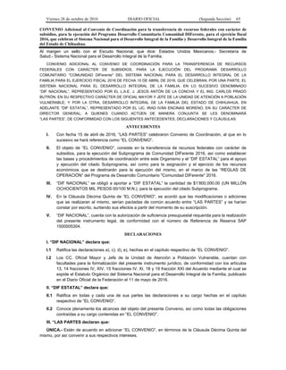 Viernes 28 de octubre de 2016 DIARIO OFICIAL (Segunda Sección) 65
CONVENIO Adicional al Convenio de Coordinación para la transferencia de recursos federales con carácter de
subsidios, para la ejecución del Programa Desarrollo Comunitario Comunidad DIFerente, para el ejercicio fiscal
2016, que celebran el Sistema Nacional para el Desarrollo Integral de la Familia y Desarrollo Integral de la Familia
del Estado de Chihuahua.
Al margen un sello con el Escudo Nacional, que dice: Estados Unidos Mexicanos.- Secretaría de
Salud.- Sistema Nacional para el Desarrollo Integral de la Familia.
CONVENIO ADICIONAL AL CONVENIO DE COORDINACIÓN PARA LA TRANSFERENCIA DE RECURSOS
FEDERALES CON CARÁCTER DE SUBSIDIOS, PARA LA EJECUCIÓN DEL PROGRAMA DESARROLLO
COMUNITARIO "COMUNIDAD DIFerente" DEL SISTEMA NACIONAL PARA EL DESARROLLO INTEGRAL DE LA
FAMILIA PARA EL EJERCICIO FISCAL 2016 DE FECHA 15 DE ABRIL DE 2016, QUE CELEBRAN, POR UNA PARTE, EL
SISTEMA NACIONAL PARA EL DESARROLLO INTEGRAL DE LA FAMILIA, EN LO SUCESIVO DENOMINADO
“DIF NACIONAL”, REPRESENTADO POR EL L.A.E. J. JESÚS ANTÓN DE LA CONCHA Y EL ING. CARLOS PRADO
BUTRÓN, EN SU RESPECTIVO CARÁCTER DE OFICIAL MAYOR Y JEFE DE LA UNIDAD DE ATENCIÓN A POBLACIÓN
VULNERABLE; Y POR LA OTRA, DESARROLLO INTEGRAL DE LA FAMILIA DEL ESTADO DE CHIHUAHUA, EN
ADELANTE “DIF ESTATAL”, REPRESENTADO POR EL LIC. IRAD IVÁN ENCINAS MORENO, EN SU CARÁCTER DE
DIRECTOR GENERAL; A QUIENES CUANDO ACTÚEN DE MANERA CONJUNTA SE LES DENOMINARÁ
“LAS PARTES”, DE CONFORMIDAD CON LOS SIGUIENTES ANTECEDENTES, DECLARACIONES Y CLÁUSULAS:
ANTECEDENTES
I. Con fecha 15 de abril de 2016, “LAS PARTES” celebraron Convenio de Coordinación, al que en lo
sucesivo se hará referencia como “EL CONVENIO”.
II. El objeto de “EL CONVENIO”, consiste en la transferencia de recursos federales con carácter de
subsidios, para la ejecución del Subprograma de Comunidad DIFerente 2016, así como establecer
las bases y procedimientos de coordinación entre este Organismo y el “DIF ESTATAL” para el apoyo
y ejecución del citado Subprograma, así como para la asignación y el ejercicio de los recursos
económicos que se destinarán para la ejecución del mismo, en el marco de las “REGLAS DE
OPERACIÓN” del Programa de Desarrollo Comunitario "Comunidad DIFerente" 2016.
III. “DIF NACIONAL” se obligó a aportar a “DIF ESTATAL” la cantidad de $1’800,000.00 (UN MILLÓN
OCHOCIENTOS MIL PESOS 00/100 M.N.), para la ejecución del citado Subprograma.
IV. En la Cláusula Décima Quinta de “EL CONVENIO”, se acordó que las modificaciones o adiciones
que se realizaran al mismo, serían pactadas de común acuerdo entre “LAS PARTES” y se harían
constar por escrito, surtiendo sus efectos a partir del momento de su suscripción.
V. “DIF NACIONAL”, cuenta con la autorización de suficiencia presupuestal requerida para la realización
del presente instrumento legal, de conformidad con el número de Referencia de Reserva SAP
1500005304.
DECLARACIONES
I. “DIF NACIONAL” declara que:
I.1 Ratifica las declaraciones a), c), d), e), hechas en el capítulo respectivo de “EL CONVENIO”.
I.2 Los CC. Oficial Mayor y Jefe de la Unidad de Atención a Población Vulnerable, cuentan con
facultades para la formalización del presente instrumento jurídico, de conformidad con los artículos
13, 14 fracciones IV, XIV, 15 fracciones IV, XI, 18 y 19 fracción XXI del Acuerdo mediante el cual se
expide el Estatuto Orgánico del Sistema Nacional para el Desarrollo Integral de la Familia, publicado
en el Diario Oficial de la Federación el 11 de mayo de 2016.
II. “DIF ESTATAL” declara que:
II.1 Ratifica en todas y cada una de sus partes las declaraciones a su cargo hechas en el capítulo
respectivo de “EL CONVENIO”.
II.2 Conoce plenamente los alcances del objeto del presente Convenio, así como todas las obligaciones
contraídas a su cargo contenidas en “EL CONVENIO”.
III. “LAS PARTES declaran que:
ÚNICA.- Están de acuerdo en adicionar “EL CONVENIO”, en términos de la Cláusula Décima Quinta del
mismo, por así convenir a sus respectivos intereses.
 