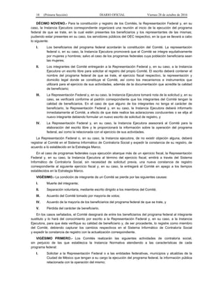 18 (Primera Sección) DIARIO OFICIAL Viernes 28 de octubre de 2016
DÉCIMO NOVENO.- Para la constitución y registro de los Comités, la Representación Federal y, en su
caso, la Instancia Ejecutora correspondiente organizará una reunión al inicio de la ejecución del programa
federal de que se trate, en la cual estén presentes los beneficiarios y los representantes de las mismas;
pudiendo estar presentes en su caso, los servidores públicos del OEC respectivo, en la que se llevará a cabo
lo siguiente:
I. Los beneficiarios del programa federal acordarán la constitución del Comité. La representación
federal o, en su caso, la Instancia Ejecutora promoverá que el Comité se integre equitativamente
por mujeres y hombres; salvo el caso de los programas federales cuya población beneficiaria sean
las mujeres;
II. Los integrantes del Comité entregarán a la Representación Federal y, en su caso, a la Instancia
Ejecutora un escrito libre para solicitar el registro del propio Comité. El escrito deberá contener el
nombre del programa federal de que se trate, el ejercicio fiscal respectivo, la representación y
domicilio legal donde se constituye el Comité, así como los mecanismos e instrumentos que
utilizará para el ejercicio de sus actividades, además de la documentación que acredite la calidad
de beneficiario;
III. La Representación Federal y, en su caso, la Instancia Ejecutora tomará nota de la solicitud y, en su
caso, se verificará conforme al padrón correspondiente que los integrantes del Comité tengan la
calidad de beneficiarios. En el caso de que alguno de los integrantes no tenga el carácter de
beneficiario, la Representación Federal y, en su caso, la Instancia Ejecutora deberá informarlo
inmediatamente al Comité, a efecto de que éste realice las aclaraciones conducentes o se elija al
nuevo integrante debiendo formular un nuevo escrito de solicitud de registro, y
IV. La Representación Federal y, en su caso, la Instancia Ejecutora asesorará al Comité para la
elaboración del escrito libre y le proporcionará la información sobre la operación del programa
federal, así como la relacionada con el ejercicio de sus actividades.
La Representación Federal o, en su caso, la Instancia ejecutora, de no existir objeción alguna, deberá
registrar al Comité en el Sistema Informático de Contraloría Social y expedir la constancia de su registro, de
acuerdo a lo establecido en la Estrategia Marco.
En el caso de programas federales cuya ejecución abarque más de un ejercicio fiscal, la Representación
Federal y, en su caso, la Instancia Ejecutora al término del ejercicio fiscal, emitirá a través del Sistema
Informático de Contraloría Social, sin necesidad de solicitud previa, una nueva constancia de registro
correspondiente al siguiente ejercicio fiscal y, en su caso, la entregará al Comité en apego a los tiempos
establecidos en la Estrategia Marco.
VIGÉSIMO.- La condición de integrante de un Comité se pierde por las siguientes causas:
I. Muerte del integrante;
II. Separación voluntaria, mediante escrito dirigido a los miembros del Comité;
III. Acuerdo del Comité tomado por mayoría de votos;
IV. Acuerdo de la mayoría de los beneficiarios del programa federal de que se trate, y
V. Pérdida del carácter de beneficiario.
En los casos señalados, el Comité designará de entre los beneficiarios del programa federal al integrante
sustituto y lo hará del conocimiento por escrito a la Representación Federal y, en su caso, a la Instancia
Ejecutora, para que ésta verifique su calidad de beneficiario y, de ser procedente, lo registre como miembro
del Comité, debiendo capturar los cambios respectivos en el Sistema Informático de Contraloría Social
y expedir la constancia de registro con la actualización correspondiente.
VIGÉSIMO PRIMERO.- Los Comités realizarán las siguientes actividades de contraloría social,
sin perjuicio de las que establezca la Instancia Normativa atendiendo a las características de cada
programa federal:
I. Solicitar a la Representación Federal o a las entidades federativas, municipios y alcaldías de la
Ciudad de México que tengan a su cargo la ejecución del programa federal, la información pública
relacionada con la operación del mismo;
 