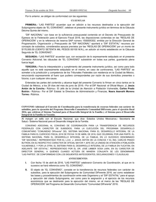 Viernes 28 de octubre de 2016 DIARIO OFICIAL (Segunda Sección) 69
Por lo anterior, se obligan de conformidad con las siguientes:
CLÁUSULAS
PRIMERA.- “LAS PARTES” acuerdan que en adición a los recursos destinados a la ejecución del
Subprograma objeto de “EL CONVENIO”, celebran el presente instrumento jurídico en términos de la Cláusula
Décima Quinta del mismo.
“DIF NACIONAL” con base en la suficiencia presupuestal contenida en el Decreto de Presupuesto de
Egresos de la Federación para el Ejercicio Fiscal 2016, las disposiciones contenidas en las “REGLAS DE
OPERACIÓN” y en la referencia de reserva SAP número 1500005302, emitida por la Dirección General de
Programación, Organización y Presupuesto de "DIF NACIONAL" aportará a “DIF ESTATAL” recursos por
concepto de subsidios, considerados apoyos previstos por las “REGLAS DE OPERACIÓN” por un monto de
$170,000.00 (CIENTO SETENTA MIL PESOS 00/100 M.N.), en adición al monto establecido en la Cláusula
Segunda de “EL CONVENIO”.
SEGUNDA.- “LAS PARTES” acuerdan que, con excepción de lo expresamente estipulado en el presente
Convenio Adicional, las cláusulas de “EL CONVENIO” subsistirán en todas sus partes, guardando plena
fuerza legal.
TERCERA.- Para la interpretación y cumplimiento del presente instrumento jurídico, así como para todo
aquello que no esté expresamente estipulado en el mismo, en caso de controversia, “LAS PARTES” se
someten a la jurisdicción y competencia de los Tribunales Federales con residencia en la Ciudad de México,
renunciando expresamente al fuero que pudiera corresponderles por razón de sus domicilios presentes o
futuros, o por cualquier otra causa.
Enteradas las partes del contenido y alcance legal del presente Convenio lo firman en cinco tantos en la
Ciudad de México, a los 29 días del mes de junio de 2016.- Por el DIF Nacional: el Oficial Mayor, J. Jesús
Antón de la Concha.- Rúbrica.- El Jefe de la Unidad de Atención a Población Vulnerable, Carlos Prado
Butrón.- Rúbrica.- Por el DIF Estatal: la Directora de Administración y Finanzas, Naara Asenaht Moreno
Torres.- Rúbrica.
CONVENIO Adicional al Convenio de Coordinación para la transferencia de recursos federales con carácter de
subsidios, para la ejecución del Programa Desarrollo Comunitario Comunidad DIFerente, para el ejercicio fiscal
2016, que celebran el Sistema Nacional para el Desarrollo Integral de la Familia y el Sistema para el Desarrollo
Integral de la Familia en Yucatán.
Al margen un sello con el Escudo Nacional, que dice: Estados Unidos Mexicanos.- Secretaría de
Salud.- Sistema Nacional para el Desarrollo Integral de la Familia.
CONVENIO ADICIONAL AL CONVENIO DE COORDINACIÓN PARA LA TRANSFERENCIA DE RECURSOS
FEDERALES CON CARÁCTER DE SUBSIDIOS, PARA LA EJECUCIÓN DEL PROGRAMA DESARROLLO
COMUNITARIO "COMUNIDAD DIFerente" DEL SISTEMA NACIONAL PARA EL DESARROLLO INTEGRAL DE LA
FAMILIA PARA EL EJERCICIO FISCAL 2016 DE FECHA 15 DE ABRIL DE 2016, QUE CELEBRAN, POR UNA PARTE, EL
SISTEMA NACIONAL PARA EL DESARROLLO INTEGRAL DE LA FAMILIA, EN LO SUCESIVO DENOMINADO
“DIF NACIONAL”, REPRESENTADO POR EL L.A.E. J. JESÚS ANTÓN DE LA CONCHA Y EL ING. CARLOS PRADO
BUTRÓN, EN SU RESPECTIVO CARÁCTER DE OFICIAL MAYOR Y JEFE DE LA UNIDAD DE ATENCIÓN A POBLACIÓN
VULNERABLE; Y POR LA OTRA, EL SISTEMA PARA EL DESARROLLO INTEGRAL DE LA FAMILIA EN YUCATÁN, EN
ADELANTE “DIF ESTATAL”, REPRESENTADO POR EL DR. JOSÉ LIMBER SOSA LARA, EN SU CARÁCTER DE
DIRECTOR GENERAL; A QUIENES CUANDO ACTÚEN DE MANERA CONJUNTA SE LES DENOMINARÁ
“LAS PARTES”, DE CONFORMIDAD CON LOS SIGUIENTES ANTECEDENTES, DECLARACIONES Y CLÁUSULAS:
ANTECEDENTES
I. Con fecha 15 de abril de 2016, “LAS PARTES” celebraron Convenio de Coordinación, al que en lo
sucesivo se hará referencia como “EL CONVENIO”.
II. El objeto de “EL CONVENIO”, consiste en la transferencia de recursos federales con carácter de
subsidios, para la ejecución del Subprograma de Comunidad DIFerente 2016, así como establecer
las bases y procedimientos de coordinación entre este Organismo y el “DIF ESTATAL” para el apoyo
y ejecución del citado Subprograma, así como para la asignación y el ejercicio de los recursos
económicos que se destinarán para la ejecución del mismo, en el marco de las “REGLAS DE
OPERACIÓN” del Programa de Desarrollo Comunitario "Comunidad DIFerente" 2016.
 