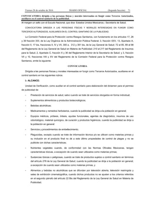 Viernes 28 de octubre de 2016 DIARIO OFICIAL (Segunda Sección) 71
CONVOCATORIA dirigida a las personas físicas y morales interesadas en fungir como Terceros Autorizados,
auxiliares en el control sanitario de la publicidad.
Al margen un sello con el Escudo Nacional, que dice: Estados Unidos Mexicanos.- Secretaría de Salud.
CONVOCATORIA DIRIGIDA A LAS PERSONAS FÍSICAS Y MORALES INTERESADAS EN FUNGIR COMO
TERCEROS AUTORIZADOS, AUXILIARES EN EL CONTROL SANITARIO DE LA PUBLICIDAD.
La Comisión Federal para la Protección contra Riesgos Sanitarios, con fundamento en los artículos 17, 26
y 39 fracción XXI, de la Ley Orgánica de la Administración Pública Federal; 3, fracción XXV, 13, Apartado A,
fracción II, 17 bis, fracciones II, IV y VII, 300 a, 312 y 391 bis, de la Ley General de Salud; 72 al 85, 89 al 98
del Reglamento de la Ley General de Salud en Materia de Publicidad; 210 al 217 del Reglamento de Insumos
para la Salud; 2, Apartado C, fracción X y 36 del Reglamento Interior de la Secretaría de Salud; y 3, fracción
VII y 10, fracciones VIII y XV del Reglamento de la Comisión Federal para la Protección contra Riesgos
Sanitarios, emite la siguiente:
CONVOCATORIA
Dirigida a las personas físicas y morales interesadas en fungir como Terceros Autorizados, auxiliares en el
control sanitario en los siguientes rubros:
I.- ALCANCE:
Unidad de Verificación, como auxiliar en el control sanitario para elaboración del dictamen para el permiso
de publicidad de:
- Prestación de servicios de salud, salvo cuando se trate de servicios otorgados en forma individual;
- Suplementos alimenticios y productos biotecnológicos;
- Bebidas alcohólicas;
- Medicamentos y remedios herbolarios, cuando la publicidad se dirija a la población en general;
- Equipos médicos, prótesis, órtesis, ayudas funcionales, agentes de diagnóstico, insumos de uso
odontológico, material quirúrgico, de curación y productos higiénicos, cuando la publicidad se dirija a
la población en general:
- Servicios y procedimientos de embellecimiento;
- Plaguicidas, excepto cuando se trate de información técnica y/o se utilicen como materias primas y
su inclusión en el producto final no dé a este último propiedades de control de plagas y no se
publicite con dichas características;
- Nutrientes vegetales cuando, de conformidad con las Normas Oficiales Mexicanas, tengan
características tóxicas, a excepción de cuando sean utilizados como materias primas;
- Sustancias tóxicas o peligrosas, cuando se trate de productos sujetos a control sanitario en términos
del artículo 278 de la Ley General de Salud; cuando la publicidad se dirija a la población en general;
a excepción de cuando sean utilizados como materias primas, y
- Alimentos y bebidas no alcohólicas que se difundan por televisión abierta, televisión restringida y
salas de exhibición cinematográfica, cuando dichos productos no se ajusten a los criterios referidos
en el segundo párrafo del artículo 22 Bis del Reglamento de la Ley General de Salud en Materia de
Publicidad.
 