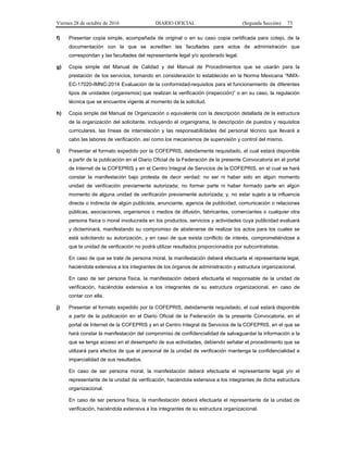 Viernes 28 de octubre de 2016 DIARIO OFICIAL (Segunda Sección) 73
f) Presentar copia simple, acompañada de original o en su caso copia certificada para cotejo, de la
documentación con la que se acrediten las facultades para actos de administración que
correspondan y las facultades del representante legal y/o apoderado legal.
g) Copia simple del Manual de Calidad y del Manual de Procedimientos que se usarán para la
prestación de los servicios, tomando en consideración lo establecido en la Norma Mexicana “NMX-
EC-17020-IMNC-2014 Evaluación de la conformidad-requisitos para el funcionamiento de diferentes
tipos de unidades (organismos) que realizan la verificación (inspección)” o en su caso, la regulación
técnica que se encuentre vigente al momento de la solicitud.
h) Copia simple del Manual de Organización o equivalente con la descripción detallada de la estructura
de la organización del solicitante, incluyendo el organigrama, la descripción de puestos y requisitos
curriculares, las líneas de interrelación y las responsabilidades del personal técnico que llevará a
cabo las labores de verificación, así como los mecanismos de supervisión y control del mismo.
i) Presentar el formato expedido por la COFEPRIS, debidamente requisitado, el cual estará disponible
a partir de la publicación en el Diario Oficial de la Federación de la presente Convocatoria en el portal
de Internet de la COFEPRIS y en el Centro Integral de Servicios de la COFEPRIS, en el cual se hará
constar la manifestación bajo protesta de decir verdad: no ser ni haber sido en algún momento
unidad de verificación previamente autorizada; no formar parte ni haber formado parte en algún
momento de alguna unidad de verificación previamente autorizada; y, no estar sujeto a la influencia
directa o indirecta de algún publicista, anunciante, agencia de publicidad, comunicación o relaciones
públicas, asociaciones, organismos o medios de difusión, fabricantes, comerciantes o cualquier otra
persona física o moral involucrada en los productos, servicios y actividades cuya publicidad evaluará
y dictaminará, manifestando su compromiso de abstenerse de realizar los actos para los cuales se
está solicitando su autorización, y en caso de que exista conflicto de interés, comprometiéndose a
que la unidad de verificación no podrá utilizar resultados proporcionados por subcontratistas.
En caso de que se trate de persona moral, la manifestación deberá efectuarla el representante legal,
haciéndola extensiva a los integrantes de los órganos de administración y estructura organizacional.
En caso de ser persona física, la manifestación deberá efectuarla el responsable de la unidad de
verificación, haciéndola extensiva a los integrantes de su estructura organizacional, en caso de
contar con ella.
j) Presentar el formato expedido por la COFEPRIS, debidamente requisitado, el cual estará disponible
a partir de la publicación en el Diario Oficial de la Federación de la presente Convocatoria, en el
portal de Internet de la COFEPRIS y en el Centro Integral de Servicios de la COFEPRIS, en el que se
hará constar la manifestación del compromiso de confidencialidad de salvaguardar la información a la
que se tenga acceso en el desempeño de sus actividades, debiendo señalar el procedimiento que se
utilizará para efectos de que el personal de la unidad de verificación mantenga la confidencialidad e
imparcialidad de sus resultados.
En caso de ser persona moral, la manifestación deberá efectuarla el representante legal y/o el
representante de la unidad de verificación, haciéndola extensiva a los integrantes de dicha estructura
organizacional.
En caso de ser persona física, la manifestación deberá efectuarla el representante de la unidad de
verificación, haciéndola extensiva a los integrantes de su estructura organizacional.
 