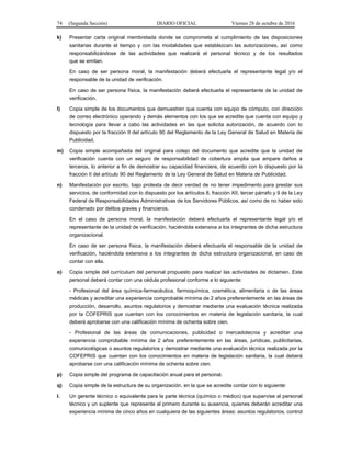 74 (Segunda Sección) DIARIO OFICIAL Viernes 28 de octubre de 2016
k) Presentar carta original membretada donde se comprometa al cumplimiento de las disposiciones
sanitarias durante el tiempo y con las modalidades que establezcan las autorizaciones, así como
responsabilizándose de las actividades que realizará el personal técnico y de los resultados
que se emitan.
En caso de ser persona moral, la manifestación deberá efectuarla el representante legal y/o el
responsable de la unidad de verificación.
En caso de ser persona física, la manifestación deberá efectuarla el representante de la unidad de
verificación.
l) Copia simple de los documentos que demuestren que cuenta con equipo de cómputo, con dirección
de correo electrónico operando y demás elementos con los que se acredite que cuenta con equipo y
tecnología para llevar a cabo las actividades en las que solicita autorización, de acuerdo con lo
dispuesto por la fracción II del artículo 90 del Reglamento de la Ley General de Salud en Materia de
Publicidad.
m) Copia simple acompañada del original para cotejo del documento que acredite que la unidad de
verificación cuenta con un seguro de responsabilidad de cobertura amplia que ampare daños a
terceros, lo anterior a fin de demostrar su capacidad financiera, de acuerdo con lo dispuesto por la
fracción II del artículo 90 del Reglamento de la Ley General de Salud en Materia de Publicidad.
n) Manifestación por escrito, bajo protesta de decir verdad de no tener impedimento para prestar sus
servicios, de conformidad con lo dispuesto por los artículos 8, fracción XII, tercer párrafo y 9 de la Ley
Federal de Responsabilidades Administrativas de los Servidores Públicos, así como de no haber sido
condenado por delitos graves y financieros.
En el caso de persona moral, la manifestación deberá efectuarla el representante legal y/o el
representante de la unidad de verificación, haciéndola extensiva a los integrantes de dicha estructura
organizacional.
En caso de ser persona física, la manifestación deberá efectuarla el responsable de la unidad de
verificación, haciéndola extensiva a los integrantes de dicha estructura organizacional, en caso de
contar con ella.
o) Copia simple del currículum del personal propuesto para realizar las actividades de dictamen. Este
personal deberá contar con una cédula profesional conforme a lo siguiente:
- Profesional del área química-farmacéutica, farmoquímica, cosmética, alimentaria o de las áreas
médicas y acreditar una experiencia comprobable mínima de 2 años preferentemente en las áreas de
producción, desarrollo, asuntos regulatorios y demostrar mediante una evaluación técnica realizada
por la COFEPRIS que cuentan con los conocimientos en materia de legislación sanitaria, la cual
deberá aprobarse con una calificación mínima de ochenta sobre cien.
- Profesional de las áreas de comunicaciones, publicidad o mercadotecnia y acreditar una
experiencia comprobable mínima de 2 años preferentemente en las áreas, jurídicas, publicitarias,
comunicológicas o asuntos regulatorios y demostrar mediante una evaluación técnica realizada por la
COFEPRIS que cuentan con los conocimientos en materia de legislación sanitaria, la cual deberá
aprobarse con una calificación mínima de ochenta sobre cien.
p) Copia simple del programa de capacitación anual para el personal.
q) Copia simple de la estructura de su organización, en la que se acredite contar con lo siguiente:
I. Un gerente técnico o equivalente para la parte técnica (químico o médico) que supervise al personal
técnico y un suplente que represente al primero durante su ausencia, quienes deberán acreditar una
experiencia mínima de cinco años en cualquiera de las siguientes áreas: asuntos regulatorios, control
 