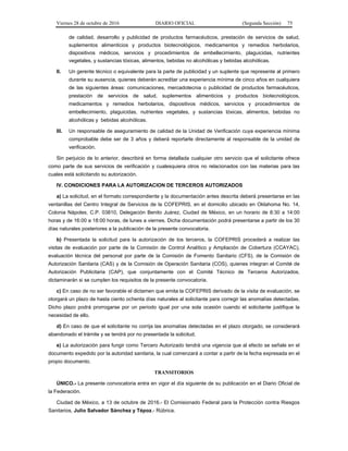 Viernes 28 de octubre de 2016 DIARIO OFICIAL (Segunda Sección) 75
de calidad, desarrollo y publicidad de productos farmacéuticos, prestación de servicios de salud,
suplementos alimenticios y productos biotecnológicos, medicamentos y remedios herbolarios,
dispositivos médicos, servicios y procedimientos de embellecimiento, plaguicidas, nutrientes
vegetales, y sustancias tóxicas, alimentos, bebidas no alcohólicas y bebidas alcohólicas.
II. Un gerente técnico o equivalente para la parte de publicidad y un suplente que represente al primero
durante su ausencia, quienes deberán acreditar una experiencia mínima de cinco años en cualquiera
de las siguientes áreas: comunicaciones, mercadotecnia o publicidad de productos farmacéuticos,
prestación de servicios de salud, suplementos alimenticios y productos biotecnológicos,
medicamentos y remedios herbolarios, dispositivos médicos, servicios y procedimientos de
embellecimiento, plaguicidas, nutrientes vegetales, y sustancias tóxicas, alimentos, bebidas no
alcohólicas y bebidas alcohólicas.
III. Un responsable de aseguramiento de calidad de la Unidad de Verificación cuya experiencia mínima
comprobable debe ser de 3 años y deberá reportarle directamente al responsable de la unidad de
verificación.
Sin perjuicio de lo anterior, describirá en forma detallada cualquier otro servicio que el solicitante ofrece
como parte de sus servicios de verificación y cualesquiera otros no relacionados con las materias para las
cuales está solicitando su autorización.
IV. CONDICIONES PARA LA AUTORIZACION DE TERCEROS AUTORIZADOS
a) La solicitud, en el formato correspondiente y la documentación antes descrita deberá presentarse en las
ventanillas del Centro Integral de Servicios de la COFEPRIS, en el domicilio ubicado en Oklahoma No. 14,
Colonia Nápoles, C.P. 03810, Delegación Benito Juárez, Ciudad de México, en un horario de 8:30 a 14:00
horas y de 16:00 a 18:00 horas, de lunes a viernes. Dicha documentación podrá presentarse a partir de los 30
días naturales posteriores a la publicación de la presente convocatoria.
b) Presentada la solicitud para la autorización de los terceros, la COFEPRIS procederá a realizar las
visitas de evaluación por parte de la Comisión de Control Analítico y Ampliación de Cobertura (CCAYAC),
evaluación técnica del personal por parte de la Comisión de Fomento Sanitario (CFS), de la Comisión de
Autorización Sanitaria (CAS) y de la Comisión de Operación Sanitaria (COS), quienes integran el Comité de
Autorización Publicitaria (CAP), que conjuntamente con el Comité Técnico de Terceros Autorizados,
dictaminarán si se cumplen los requisitos de la presente convocatoria.
c) En caso de no ser favorable el dictamen que emita la COFEPRIS derivado de la visita de evaluación, se
otorgará un plazo de hasta ciento ochenta días naturales al solicitante para corregir las anomalías detectadas.
Dicho plazo podrá prorrogarse por un periodo igual por una sola ocasión cuando el solicitante justifique la
necesidad de ello.
d) En caso de que el solicitante no corrija las anomalías detectadas en el plazo otorgado, se considerará
abandonado el trámite y se tendrá por no presentada la solicitud.
e) La autorización para fungir como Tercero Autorizado tendrá una vigencia que al efecto se señale en el
documento expedido por la autoridad sanitaria, la cual comenzará a contar a partir de la fecha expresada en el
propio documento.
TRANSITORIOS
ÚNICO.- La presente convocatoria entra en vigor el día siguiente de su publicación en el Diario Oficial de
la Federación.
Ciudad de México, a 13 de octubre de 2016.- El Comisionado Federal para la Protección contra Riesgos
Sanitarios, Julio Salvador Sánchez y Tépoz.- Rúbrica.
 