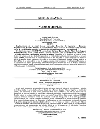 76 (Segunda Sección) DIARIO OFICIAL Viernes 28 de octubre de 2016
SECCION DE AVISOS
AVISOS JUDICIALES
Estados Unidos Mexicanos
Poder Judicial de la Federación
Juzgado Sexto de Distrito en Materia de Trabajo
en la Ciudad de México
EDICTO
Emplazamiento de la moral tercera interesada: Desarrollo de Ingeniería y Conjuntos
Arquitectónicos, Sociedad Anónima de Capital Variable, (DICA, Sociedad Anónima de Capital Variable)
y/o DICA, Desarrollos de Ingeniería y Construcción Sociedad Anónima de Capital Variable.
En el juicio de amparo 953/2016-VIII, promovido por María del Carmen Castillo Alber, Mario Augusto
Andrade Mortera y Jesús Andrade Castillo, contra el acto de la Junta Especial Número Catorce de la
Local de Conciliación y Arbitraje de la Ciudad de México, consistente en la resolución de once de agosto
de dos mil quince, en la que declaró improcedente el incidente de sustitución patronal, dictada en el juicio
laboral 60/1998, mediante auto de 12 de septiembre de dos mil 2016, se ordenó emplazar por medio de
edictos a la moral tercera interesada, los cuales se publicarán por tres veces, de siete en siete días, en el
Diario Oficial de la Federación y en uno de los periódicos de mayor circulación en la República Mexicana, se
le hace saber que deberá apersonarse y señalar domicilio procesal dentro del plazo de 30 días, contados a
partir del día siguiente hábil al de la última publicación, apercibida que de no hacerlo, se le harán las ulteriores
notificaciones por medio de lista.
Ciudad de México, 12 de septiembre de 2016.
Secretario del Juzgado Sexto de Distrito en Materia de Trabajo
en la Ciudad de México.
Licenciado Miguel Ángel Rivas León.
Rúbrica.
(R.- 438110)
Estados Unidos Mexicanos
Poder Judicial de la Federación
Quinto Tribunal Colegiado del Decimoquinto Circuito
en el Estado de Baja California
EDICTO
En los autos del juicio de amparo directo número 506/2016, promovido por Javier Cruz Meda (A) Francisco
Javier Cruz Meda, en contra de la sentencia dictada por la Tercera Sala del Tribunal Superior de Justicia del
Estado, con residencia en esta ciudad, dentro del toca penal 3771/2013, por auto de fecha siete de
septiembre de dos mil dieciséis, el Magistrado Presidente del Quinto Tribunal Colegiado del Decimoquinto
Circuito, ordenó se emplazara a la parte tercera interesada Antonia Beltrán Sánchez, por medio de EDICTOS
para que dentro del término de treinta días contados a partir del día siguiente al de la última publicación,
comparezca ante este Tribunal Colegiado, en defensa de sus intereses si así lo estima conveniente, haciendo
de su conocimiento que queda a su disposición en la Secretaría de este tribunal, copia simple de la demanda
de garantías. Los presentes edictos deberán publicarse por tres veces, de siete en siete días, en el Diario
Oficial de la Federación y en uno de los periódicos de mayor circulación de la República, se expide lo anterior
en cumplimiento a lo dispuesto por los artículos 30 de la Ley de Amparo y 315 del código Federal de
Procedimientos Civiles de aplicación supletoria a la ley de Amparo.
Mexicali, Baja California, 7 de septiembre de 2016.
La Secretaria de Acuerdos del Quinto Tribunal
Colegiado del Decimoquinto Circuito
Guadalupe Muro Páez.
Rúbrica.
(R.- 438162)
 