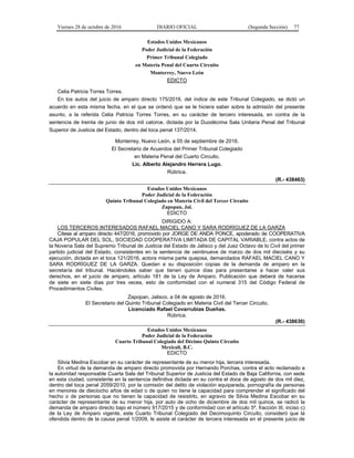 Viernes 28 de octubre de 2016 DIARIO OFICIAL (Segunda Sección) 77
Estados Unidos Mexicanos
Poder Judicial de la Federación
Primer Tribunal Colegiado
en Materia Penal del Cuarto Circuito
Monterrey, Nuevo León
EDICTO
Celia Patricia Torres Torres.
En los autos del juicio de amparo directo 175/2016, del índice de este Tribunal Colegiado, se dictó un
acuerdo en esta misma fecha, en el que se ordenó que se le hiciera saber sobre la admisión del presente
asunto, a la referida Celia Patricia Torres Torres, en su carácter de tercero interesada, en contra de la
sentencia de treinta de junio de dos mil catorce, dictada por la Duodécima Sala Unitaria Penal del Tribunal
Superior de Justicia del Estado, dentro del toca penal 137/2014.
Monterrey, Nuevo León, a 05 de septiembre de 2016.
El Secretario de Acuerdos del Primer Tribunal Colegiado
en Materia Penal del Cuarto Circuito.
Lic. Alberto Alejandro Herrera Lugo.
Rúbrica.
(R.- 438463)
Estados Unidos Mexicanos
Poder Judicial de la Federación
Quinto Tribunal Colegiado en Materia Civil del Tercer Circuito
Zapopan, Jal.
EDICTO
DIRIGIDO A:
LOS TERCEROS INTERESADOS RAFAEL MACIEL CANO Y SARA RODRÍGUEZ DE LA GARZA
Cítese al amparo directo 447/2016, promovido por JORGE DE ANDA PONCE, apoderado de COOPERATIVA
CAJA POPULAR DEL SOL, SOCIEDAD COOPERATIVA LIMITADA DE CAPITAL VARIABLE, contra actos de
la Novena Sala del Supremo Tribunal de Justicia del Estado de Jalisco y del Juez Octavo de lo Civil del primer
partido judicial del Estado, consistentes en la sentencia de veintinueve de marzo de dos mil dieciséis y su
ejecución, dictada en el toca 121/2016, actora misma parte quejosa, demandados RAFAEL MACIEL CANO Y
SARA RODRÍGUEZ DE LA GARZA. Quedan a su disposición copias de la demanda de amparo en la
secretaría del tribunal. Haciéndoles saber que tienen quince días para presentarse a hacer valer sus
derechos, en el juicio de amparo, artículo 181 de la Ley de Amparo. Publicación que deberá de hacerse
de siete en siete días por tres veces, esto de conformidad con el numeral 315 del Código Federal de
Procedimientos Civiles.
Zapopan, Jalisco, a 04 de agosto de 2016.
El Secretario del Quinto Tribunal Colegiado en Materia Civil del Tercer Circuito.
Licenciado Rafael Covarrubias Dueñas.
Rúbrica.
(R.- 438630)
Estados Unidos Mexicanos
Poder Judicial de la Federación
Cuarto Tribunal Colegiado del Décimo Quinto Circuito
Mexicali, B.C.
EDICTO
Silvia Medina Escobar en su carácter de representante de su menor hija, tercera interesada.
En virtud de la demanda de amparo directo promovida por Hernando Porchas, contra el acto reclamado a
la autoridad responsable Cuarta Sala del Tribunal Superior de Justicia del Estado de Baja California, con sede
en esta ciudad, consistente en la sentencia definitiva dictada en su contra el doce de agosto de dos mil diez,
dentro del toca penal 2059/2010, por la comisión del delito de violación equiparada, pornografía de personas
en menores de dieciocho años de edad o de quien no tiene la capacidad para comprender el significado del
hecho o de personas que no tienen la capacidad de resistirlo, en agravio de Silvia Medina Escobar en su
carácter de representante de su menor hija, por auto de ocho de diciembre de dos mil quince, se radicó la
demanda de amparo directo bajo el número 917/2015 y de conformidad con el artículo 5º, fracción III, inciso c)
de la Ley de Amparo vigente, este Cuarto Tribunal Colegiado del Decimoquinto Circuito, consideró que la
ofendida dentro de la causa penal 1/2009, le asiste el carácter de tercera interesada en el presente juicio de
 