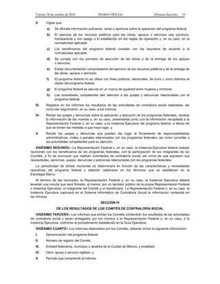 Viernes 28 de octubre de 2016 DIARIO OFICIAL (Primera Sección) 19
II. Vigilar que:
a) Se difunda información suficiente, veraz y oportuna sobre la operación del programa federal.
b) El ejercicio de los recursos públicos para las obras, apoyos o servicios sea oportuno,
transparente y con apego a lo establecido en las reglas de operación y, en su caso, en la
normatividad aplicable.
c) Los beneficiarios del programa federal cumplan con los requisitos de acuerdo a la
normatividad aplicable.
d) Se cumpla con los períodos de ejecución de las obras o de la entrega de los apoyos
o servicios.
e) Exista documentación comprobatoria del ejercicio de los recursos públicos y de la entrega de
las obras, apoyos o servicios.
f) El programa federal no se utilice con fines políticos, electorales, de lucro u otros distintos al
objeto del programa federal.
g) El programa federal se ejecute en un marco de igualdad entre mujeres y hombres.
h) Las autoridades competentes den atención a las quejas y denuncias relacionadas con el
programa federal.
III. Registrar en los informes los resultados de las actividades de contraloría social realizadas, así
como dar seguimiento, en su caso, a los mismos;
IV. Recibir las quejas y denuncias sobre la aplicación y ejecución de los programas federales, recabar
la información de las mismas y, en su caso, presentarlas junto con la información recopilada a la
Representación Federal o, en su caso, a la Instancia Ejecutora del programa federal, a efecto de
que se tomen las medidas a que haya lugar, y
V. Recibir las quejas y denuncias que puedan dar lugar al fincamiento de responsabilidades
administrativas, civiles o penales relacionadas con los programas federales, así como turnarlas a
las autoridades competentes para su atención.
VIGÉSIMO SEGUNDO.- La Representación Federal o, en su caso, la Instancia Ejecutora deberá realizar
reuniones con los beneficiarios de los programas federales, con la participación de los integrantes de los
Comités, a fin de promover que realicen actividades de contraloría social, así como de que expresen sus
necesidades, opiniones, quejas, denuncias y peticiones relacionadas con los programas federales.
La periodicidad de dichas reuniones se determinará en función de las características y necesidades
operativas del programa federal y deberán celebrarse en los términos que se establecen en la
Estrategia Marco.
Al término de las reuniones, la Representación Federal y, en su caso, la Instancia Ejecutora deberá
levantar una minuta que será firmada, al menos, por un servidor público de la propia Representación Federal
o Instancia Ejecutora, un integrante del Comité y un beneficiario. La Representación Federal o, en su caso, la
Instancia Ejecutora capturará en el Sistema Informático de Contraloría Social la información contenida en
las minutas.
SECCIÓN IV
DE LOS RESULTADOS DE LOS COMITÉS DE CONTRALORÍA SOCIAL
VIGÉSIMO TERCERO.- Los informes que emitan los Comités contendrán los resultados de las actividades
de contraloría social y serán entregados por los mismos a la Representación Federal o, en su caso, a la
Instancia Ejecutora, conforme al procedimiento establecido en la Guía Operativa.
VIGÉSIMO CUARTO.- Los informes elaborados por los Comités, deberán incluir la siguiente información:
I. Denominación del programa federal;
II. Número de registro del Comité;
III. Entidad federativa, municipio o alcaldía de la Ciudad de México, y localidad;
IV. Obra, apoyo o servicio vigilado, y
V. Período que comprende el informe.
 
