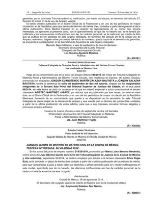 78 (Segunda Sección) DIARIO OFICIAL Viernes 28 de octubre de 2016
garantías; por lo cual este Tribunal ordenó su notificación, por medio de edictos, en términos del artículo 27,
fracción III, inciso C) de la Ley de Amparo vigente.
El edicto deberá publicarse en el Diario Oficial de la Federación y en uno de los periódicos de mayor
circulación en la República, para que dentro del término de treinta días, contados a partir del siguiente al de la
última publicación, Silvia Medina Escobar en su carácter de representante de su menor hija, tercera
interesada, se apersone al presente juicio, con el apercibimiento de que de no hacerlo así, se le tendrá por
notificada y las subsecuentes notificaciones, aún las de carácter personal, se le realizarán por medio de lista
que se publica en los estrados de este órgano colegiado, en términos del artículo 29 de la actual Ley de
Amparo; asimismo, hágase saber por medio del edicto en comento, que la copia de la demanda de garantías,
se encuentra a su disposición en la Secretaría de Acuerdos de este órgano colegiado.
Mexicali, Baja California, a seis de septiembre de dos mil dieciséis.
Secretaria de Acuerdos del Cuarto Tribunal
Colegiado del Decimoquinto Circuito.
Lic. Susana Aguilera Morelos.
Rúbrica.
(R.- 438161)
Estados Unidos Mexicanos
Tribunal Colegiado en Materias Penal y Administrativa del Décimo Tercer Circuito,
con residencia en Oaxaca, Oax.
EDICTO
Hago de su conocimiento que en el juicio de amparo directo 443/2015 del índice del Tribunal Colegiado en
Materias Penal y Administrativa del Décimo Tercer Circuito, con residencia en Oaxaca, de Juárez, Oaxaca,
promovido por el quejoso JOAQUÍN CUAHUTÉMOC MARTÍN ZALAZAR BAUTISTA o JOAQUÍN SALAZAR
BAUTISTA, contra la sentencia de ocho de septiembre de dos mil catorce, dictada por los magistrados
integrantes de la Tercera Sala Penal del Tribunal Superior de Justicia del Estado, en el toca penal
86/2014, en esta fecha se dictó un acuerdo en el que se ordenó emplazar a juicio constitucional al tercero
interesado ARISTEO MARTÍNEZ JUÁREZ, por edictos que se publicarán por tres veces, de siete en siete
días, en el Diario Oficial de la Federación y en uno de los periódicos de mayor circulación en la República
Mexicana, haciendo de su conocimiento que queda a su disposición en la secretaría de este Tribunal
Colegiado la copia simple de la demanda de amparo y que cuenta con un término de quince días, contados
a partir de la última publicación de estos edictos, para que a sus intereses conviene formule alegatos o
promueva amparo adhesivo.
Oaxaca de Juárez, Oaxaca a seis de septiembre de dos mil dieciséis.
El Secretario de Acuerdos del Tribunal Colegiado en Materias
Penal y Administrativa del Décimo Tercer Circuito.
Lic. Juan Martínez Trujillo
Rúbrica.
(R.- 438526)
Estados Unidos Mexicanos
Poder Judicial de la Federación
Juzgado Quinto de Distrito en Materia Civil en la Ciudad de México
EDICTO.
JUZGADO QUINTO DE DISTRITO EN MATERIA CIVIL EN LA CIUDAD DE MÉXICO.
TERCERA INTERESADA: SILVIA ROJAS RUIZ.
… En los autos del juicio de amparo número 319/2016-IV, promovido por María Luisa Serrano Reséndiz,
contra actos del Juez Décimo Quinto de lo Civil del Tribunal Superior de Justicia de la Ciudad de México
y otra autoridad, expediente 54/2014, se ordenó emplazar por edictos a la tercera interesada Silvia Rojas
Ruiz, se le concede un plazo de treinta días contado a partir de la última publicación de los edictos de mérito,
para que comparezca a juicio a hacer valer sus derechos y señale domicilio para oír y recibir notificaciones en
esta ciudad, apercibido que de no hacerlo, las ulteriores notificaciones aún las de carácter personal, se le
harán por lista de acuerdos de este Juzgado.
Atentamente.
Ciudad de México, 26 de agosto de 2016.
El Secretario del Juzgado Quinto de Distrito en Materia Civil en la Ciudad de México
Lic. Raymundo Esteban Alor García.
Rúbrica.
(R.- 438631)
 