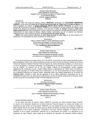 Viernes 28 de octubre de 2016 DIARIO OFICIAL (Segunda Sección) 79
Estados Unidos Mexicanos
Poder Judicial de la Federación
Juzgado Cuarto de Distrito de Amparo en Materia Penal
en la Ciudad de México
Juicio de Amparo 446/2016-8
EDICTO
PRESENTE.
En los autos del juicio de amparo número 446/2016-8, promovido por SALVADOR RODRÍGUEZ
ZAMORA, contra actos del Fiscal de la Fiscalía Desconcentrada de Tlalpan de la Ciudad de México, se
ordenó emplazar por edictos al tercero interesado Alberto Efraín Romero Sandoval, con apoyo en el
artículo 30, fracción II, de la Ley de Amparo, quedando a su disposición en este Juzgado de Distrito, copia
simple de la demanda de garantías; asimismo, se le concede un plazo de 30 días contados a partir de la
última publicación para que comparezcan a juicio a deducir sus derechos y señale domicilio para oír y recibir
notificaciones en esta ciudad de México, Distrito Federal; apercibidos que de no hacerlo, las ulteriores
notificaciones aún las de carácter personal, se le practicarán por medio de lista.
NOTA: Este edicto deberá publicarse por tres veces de siete en siete días en el Diario Oficial de la
Federación y en el periódico de mayor circulación en la República.
Atentamente
México, Distrito Federal, a 29 de septiembre de 2016.
El Secretario del Juzgado Cuarto de Distrito de
Amparo en Materia Penal en el Distrito Federal
Lic. Luis Mariano Sánchez Martínez.
Rúbrica.
(R.- 438922)
Estados Unidos Mexicanos
Poder Judicial de la Federación
Segundo Tribunal Colegiado del Segundo Circuito,
con residencia en Nezahualcóyotl, Estado de México
EDICTO
En los autos del juicio de amparo directo D.P. 421/2016-I, promovido por Víctor Hugo Hernández Ávila y
Manuel Alejandro Uribe Torres contra la sentencia de diez de marzo de dos mil dieciséis, dictada por el Primer
Tribunal de Alzada en Materia Penal del Tribunal Superior de Justicia del Estado de México, en virtud de que
no se ha emplazado a la tercera interesada, con fundamento en el artículo 27, fracción III, inciso b) de la
Ley de Amparo, en relación con el 315 del Código Federal de Procedimientos Civiles, aplicado
supletoriamente, emplácese a juicio a Odeth Palafox Monico, publicándose por TRES veces, de SIETE en
SIETE días naturales en el Diario Oficial de la Federación y en uno de los periódicos de mayor circulación
en la República Mexicana el presente edicto; haciéndole saber que deberá presentarse en el término de
TREINTA DÍAS, contados a partir del día siguiente al de la última publicación, apercibida que de no
comparecer en este juicio, las subsecuente notificaciones, aún las de carácter personal se le harán por medio
de lista que se fija en los estrados de este Tribunal Colegiado de Circuito.
Atentamente
Secretaria de Acuerdos
Lic. Guadalupe Margarita Reyes Carmona
Rúbrica.
(R.- 438923)
Estados Unidos Mexicanos
Poder Judicial de la Federación
Tercer Tribunal Colegiado del Decimoquinto Circuito
Mexicali, Baja California
EDICTO
EDGAR ZEPEDA GARCÍA.
En los autos del juicio de amparo directo 269/2016, promovido por Félix Armando Rubio Cuadras,
en contra de la resolución dictada por la Quinto Sala del Tribunal Superior de Justicia del Estado, con
residencia en esta ciudad, en el toca penal 1799/2015, por auto dictado el día de hoy ordeno se emplace a
Edgar Zepeda García, por medio de edictos para que dentro del término de treinta días contados a partir del
día siguiente al de la última publicación, comparezca ante este Tribunal Colegiado, en defensa de sus
intereses si así lo estima conveniente, haciendo de su conocimiento que queda a su disposición en la
Secretaría de este Tribunal, copia simple de la demanda de garantías, los presentes edictos deberán
 