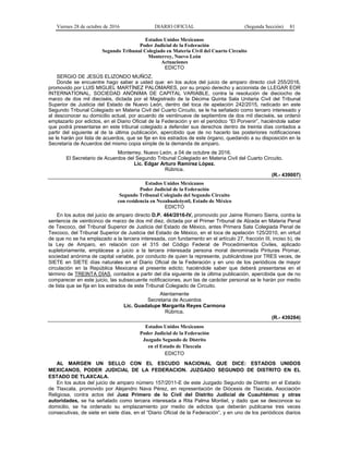 Viernes 28 de octubre de 2016 DIARIO OFICIAL (Segunda Sección) 81
Estados Unidos Mexicanos
Poder Judicial de la Federación
Segundo Tribunal Colegiado en Materia Civil del Cuarto Circuito
Monterrey, Nuevo León
Actuaciones
EDICTO
SERGIO DE JESÚS ELIZONDO MUÑOZ.
Donde se encuentre hago saber a usted que: en los autos del juicio de amparo directo civil 255/2016,
promovido por LUIS MIGUEL MARTÍNEZ PALOMARES, por su propio derecho y accionista de LLEGAR EOR
INTERNATIONAL, SOCIEDAD ANÓNIMA DE CAPITAL VARIABLE, contra la resolución de dieciocho de
marzo de dos mil dieciséis, dictada por el Magistrado de la Décima Quinta Sala Unitaria Civil del Tribunal
Superior de Justicia del Estado de Nuevo León, dentro del toca de apelación 242/2015, radicado en este
Segundo Tribunal Colegiado en Materia Civil del Cuarto Circuito, se le ha señalado como tercero interesado y
al desconocer su domicilio actual, por acuerdo de veintinueve de septiembre de dos mil dieciséis, se ordenó
emplazarlo por edictos, en el Diario Oficial de la Federación y en el periódico “El Porvenir”, haciéndole saber
que podrá presentarse en este tribunal colegiado a defender sus derechos dentro de treinta días contados a
partir del siguiente al de la última publicación, apercibido que de no hacerlo las posteriores notificaciones
se le harán por lista de acuerdos, que se fije en los estrados de este órgano, quedando a su disposición en la
Secretaría de Acuerdos del mismo copia simple de la demanda de amparo.
Monterrey, Nuevo León, a 04 de octubre de 2016.
El Secretario de Acuerdos del Segundo Tribunal Colegiado en Materia Civil del Cuarto Circuito.
Lic. Edgar Arturo Ramírez López.
Rúbrica.
(R.- 439007)
Estados Unidos Mexicanos
Poder Judicial de la Federación
Segundo Tribunal Colegiado del Segundo Circuito
con residencia en Nezahualcóyotl, Estado de México
EDICTO
En los autos del juicio de amparo directo D.P. 464/2016-IV, promovido por Jaime Romero Sierra, contra la
sentencia de veinticinco de marzo de dos mil diez, dictada por el Primer Tribunal de Alzada en Materia Penal
de Texcoco, del Tribunal Superior de Justicia del Estado de México, antes Primera Sala Colegiada Penal de
Texcoco, del Tribunal Superior de Justicia del Estado de México, en el toca de apelación 125/2010, en virtud
de que no se ha emplazado a la tercera interesada, con fundamento en el artículo 27, fracción III, inciso b), de
la Ley de Amparo, en relación con el 315 del Código Federal de Procedimientos Civiles, aplicado
supletoriamente, emplácese a juicio a la tercera interesada persona moral denominada Pinturas Promar,
sociedad anónima de capital variable, por conducto de quien la represente, publicándose por TRES veces, de
SIETE en SIETE días naturales en el Diario Oficial de la Federación y en uno de los periódicos de mayor
circulación en la República Mexicana el presente edicto; haciéndole saber que deberá presentarse en el
término de TREINTA DÍAS, contados a partir del día siguiente de la última publicación, apercibida que de no
comparecer en este juicio, las subsecuente notificaciones, aun las de carácter personal se le harán por medio
de lista que se fija en los estrados de este Tribunal Colegiado de Circuito.
Atentamente
Secretaria de Acuerdos
Lic. Guadalupe Margarita Reyes Carmona
Rúbrica.
(R.- 439284)
Estados Unidos Mexicanos
Poder Judicial de la Federación
Juzgado Segundo de Distrito
en el Estado de Tlaxcala
EDICTO
AL MARGEN UN SELLO CON EL ESCUDO NACIONAL QUE DICE: ESTADOS UNIDOS
MEXICANOS, PODER JUDICIAL DE LA FEDERACION. JUZGADO SEGUNDO DE DISTRITO EN EL
ESTADO DE TLAXCALA.
En los autos del juicio de amparo número 157/2011-E de este Juzgado Segundo de Distrito en el Estado
de Tlaxcala, promovido por Alejandro Nava Pérez, en representación de Diócesis de Tlaxcala, Asociación
Religiosa, contra actos del Juez Primero de lo Civil del Distrito Judicial de Cuauhtémoc y otras
autoridades, se ha señalado como tercera interesada a Rita Palma Montiel, y dado que se desconoce su
domicilio, se ha ordenado su emplazamiento por medio de edictos que deberán publicarse tres veces
consecutivas, de siete en siete días, en el “Diario Oficial de la Federación”, y en uno de los periódicos diarios
 