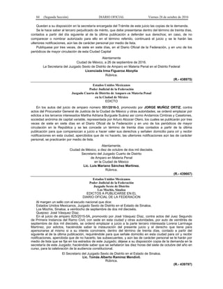 84 (Segunda Sección) DIARIO OFICIAL Viernes 28 de octubre de 2016
Quedan a su disposición en la secretaría encargada del Trámite de este juicio las copias de la demanda.
Se le hace saber al tercero perjudicado de mérito, que debe presentarse dentro del término de treinta días,
contados a partir del día siguiente al de la última publicación a defender sus derechos; en caso, de no
comparecer o nombrar autorizado para ello en el término referido, continuará el juicio y se le harán las
ulteriores notificaciones, aún las de carácter personal por medio de lista.
Publíquese por tres veces, de siete en siete días, en el Diario Oficial de la Federación, y en uno de los
periódicos de mayor circulación de esta Ciudad Capital
Atentamente
Ciudad de México, a 26 de septiembre de 2016.
La Secretaria del Juzgado Sexto de Distrito de Amparo en Materia Penal en el Distrito Federal
Licenciada Irma Figueroa Aboytia
Rúbrica.
(R.- 438975)
Estados Unidos Mexicanos
Poder Judicial de la Federación
Juzgado Cuarto de Distrito de Amparo en Materia Penal
en la Ciudad de México
EDICTO
En los autos del juicio de amparo número 551/2016-3, promovido por JORGE MUÑOZ ORTIZ, contra
actos del Procurador General de Justicia de la Ciudad de México y otras autoridades, se ordenó emplazar por
edictos a los terceros interesados Martha Adriana Burguete Suárez así como Andamios Cimbras y Casetones,
sociedad anónima de capital variable, representada por Arturo Alcocer Otero, los cuales se publicarán por tres
veces de siete en siete días en el Diario Oficial de la Federación y en uno de los periódicos de mayor
circulación en la República y se les concede un término de treinta días contados a partir de la última
publicación para que comparezcan a juicio a hacer valer sus derechos y señalen domicilio para oír y recibir
notificaciones en esta ciudad, apercibidos que de no hacerlo, las ulteriores notificaciones aún las de carácter
personal, se practicarán por medio de lista.
Atentamente.
Ciudad de México, a diez de octubre de dos mil dieciséis.
Secretario del Juzgado Cuarto de Distrito
de Amparo en Materia Penal
en la Ciudad de México
Lic. Luis Mariano Sánchez Martínez.
Rúbrica.
(R.- 439667)
Estados Unidos Mexicanos
Poder Judicial de la Federación
Juzgado Sexto de Distrito
Los Mochis, Sinaloa
EDICTOS A PUBLICARSE EN EL
DIARIO OFICIAL DE LA FEDERACION
Al margen un sello con el escudo nacional que dice:
Estados Unidos Mexicanos, Juzgado Sexto de Distrito en el Estado de Sinaloa.
Los Mochis, Sinaloa, a veintiocho de septiembre de dos mil dieciséis.
Quejoso: José Vásquez Díaz.
En el juicio de amparo 825/2015-5A, promovido por José Vásquez Díaz, contra actos del Juez Segundo
de Primera Instancia del Ramo Civil, con sede en esta ciudad y otras autoridades, por auto de veintitrés de
septiembre de dos mil dieciséis, se ordenó emplazar a juicio a la parte tercero interesada Lorena Larrinaga
Martínez, por edictos, haciéndole saber la instauración del presente juicio y el derecho que tiene para
apersonarse al mismo si a su interés conviniere, dentro del término de treinta días, contado a partir del
siguiente al de la última publicación, requiriéndole para que señale domicilio en esta ciudad para oír y recibir
notificaciones, apercibida que de no hacerlo, las subsecuentes, y aún las de carácter personal se le harán por
medio de lista que se fije en los estrados de este Juzgado; déjese a su disposición copia de la demanda en la
secretaría de este Juzgado; haciéndole saber que se señalaron las diez horas del siete de octubre del año en
curso, para la celebración de la audiencia constitucional.
El Secretario del Juzgado Sexto de Distrito en el Estado de Sinaloa.
Lic. Tomás Alberto Ramírez Mendívil.
Rúbrica.
(R.- 439797)
 