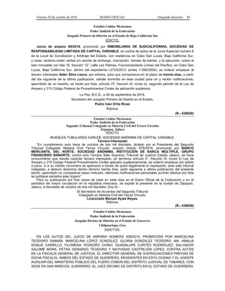 Viernes 28 de octubre de 2016 DIARIO OFICIAL (Segunda Sección) 85
Estados Unidos Mexicanos
Poder Judicial de la Federación
Juzgado Primero de Distrito en el Estado de Baja California Sur
EDICTO.
Juicio de amparo 89/2016, promovido por INMOBILIARIA DE SUDCALIFORNIA, SOCIEDAD DE
RESPONSABILIDAD LIMITADA DE CAPITAL VARIABLE, en contra de actos de la Junta Especial número 6
de la Local de Conciliación y Arbitraje del Estado, con residencia en Cabo San Lucas, Baja California Sur,
y otras; reclama orden verbal y/o escrita de embargo, inscripción, remate de bienes, y la ejecución, sobre el
bien inmueble con lote 16, fracción “G”, calle Las Palmas, Fraccionamiento Lomas del Pacífico, en Cabo San
Lucas, Baja California Sur, dentro del expediente I-2725/2012 (antes 1-390/2008); se ordenó emplazar al
tercero interesado Adán Silva Leyva, por edictos, para que comparezca en el plazo de treinta días, a partir
del día siguiente de la última publicación, señale domicilio en ésta ciudad para oír y recibir notificaciones,
apercibido de no hacerlo, se harán por lista; artículo 27, fracción III, inciso b), segundo párrafo de la Ley de
Amparo y 315 Código Federal de Procedimientos Civiles de aplicación supletoria.
La Paz, B.C.S., a 29 de septiembre de 2016.
Secretario del Juzgado Primero de Distrito en el Estado.
Pedro Iván Ortiz Rivas
Rúbrica.
(R.- 439820)
Estados Unidos Mexicanos
Poder Judicial de la Federación
Segundo Tribunal Colegiado en Materia Civil del Tercer Circuito
Zapopan, Jalisco
EDICTO
MUEBLES TUBULARES CARLEB, SOCIEDAD ANÓNIMA DE CAPITAL VARIABLE.
Tercero Interesado
“En cumplimiento auto trece de octubre de dos mil dieciséis, dictado por el Presidente del Segundo
Tribunal Colegiado Materia Civil Tercer Circuito, amparo directo 678/2016, promovido por BANCO
MERCANTIL DEL NORTE, SOCIEDAD ANÓNIMA, INSTITUCIÓN DE BANCA MÚLTIPLE, GRUPO
FINANCIERO BANORTE, contra acto Tercera Sala Supremo Tribunal de Justicia Estado Jalisco, se hace
conocimiento que resulta carácter tercero interesado, en términos artículo 5°, fracción III, inciso b) Ley de
Amparo y 315 Código Federal Procedimiento Civiles aplicado supletoriamente, se ordenó emplazar por edicto
a juicio, si a su interés conviniere se apersone a través de quien legalmente lo represente, ante este tribunal
colegiado, a deducir derechos dentro término treinta días, partir siguiente a última publicación del presente
edicto; apercibido no comparecer lapso indicado, ulteriores notificaciones personales surtirán efectos por lista
se publique estrados este órgano”
Para su publicación por tres veces de siete en siete días en el Diario Oficial de la Federación y en el
periódico de mayor circulación en la república mexicana, se expide la presente en la ciudad de Zapopan,
Jalisco, a diecisiete de octubre de dos mil dieciséis. Doy fe.-
El Secretario de Acuerdos del Segundo Tribunal
Colegiado en Materia Civil del Tercer Circuito.
Licenciado Manuel Ayala Reyes.
Rúbrica.
(R.- 439859)
Estados Unidos Mexicanos
Poder Judicial de la Federación
Juzgado Décimo de Distrito en el Estado de Guerrero
Chilpancingo, Gro.
EDICTOS.
EN LOS AUTOS DEL JUICIO DE AMPARO NÚMERO 458/2015, PROMOVIDO POR MARCELINA
TEODORO DAMIÁN, MARCELINA LÓPEZ GONZÁLEZ, GLORIA GONZÁLEZ TEODORO, MA. AMALIA
ROQUE CARRILLO, FILOMENA TEODORO CHINO, GUADALUPE CORTÉS RODRÍGUEZ, SALVADOR
SALOMÉ MORA, PETRA GERARDO TEODORO Y NATIVIDAD CASTREJÓN LÓPEZ, CONTRA ACTOS
DE LA FISCALÍA GENERAL DE JUSTICIA, EL DIRECTOR GENERAL DE AVERIGUACIONES PREVIAS DE
DICHA FISCALÍA, AMBOS DEL ESTADO DE GUERRERO, RESIDENTES EN ESTA CIUDAD Y EL AGENTE
AUXILIAR DEL MINISTERIO PÚBLICO DEL FUERO COMÚN DEL DISTRITO JUDICIAL DE TABARES, CON
SEDE EN SAN MARCOS, GUERRERO, EL JUEZ DÉCIMO DE DISTRITO EN EL ESTADO DE GUERRERO,
 