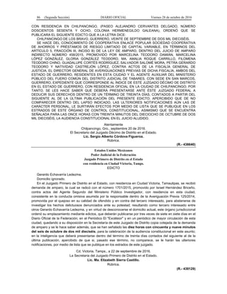 86 (Segunda Sección) DIARIO OFICIAL Viernes 28 de octubre de 2016
CON RESIDENCIA EN CHILPANCINGO, (PASEO ALEJANDRO CERVANTES DELGADO, NÚMERO
DOSCIENTOS SESENTA Y OCHO, COLONIA HERMENEGILDO GALEANA), ORDENÓ QUE SE
PUBLICARA EL SIGUIENTE EDICTO QUE A LA LETRA DICE:
CHILPANCINGO DE LOS BRAVO, GUERRERO, VEINTE DE SEPTIEMBRE DE DOS MIL DIECISÉIS.
SE HACE DEL CONOCIMIENTO DE COOPERATIVA ENLACE POPULAR SOCIEDAD COOPERATIVA
DE AHORROS Y PRÉSTAMOS DE RIESGO LIMITADO DE CAPITAL VARIABLE, EN TÉRMINOS DEL
ARTÍCULO 5, FRACCIÓN III, INCISO B) DE LA LEY DE AMPARO, DENTRO DEL JUICIO DE AMPARO
INDIRECTO NÚMERO 458/2015, PROMOVIDO POR MARCELINA TEODORO DAMIÁN, MARCELINA
LÓPEZ GONZÁLEZ, GLORIA GONZÁLEZ TEODORO, MA. AMALIA ROQUE CARRILLO, FILOMENA
TEODORO CHINO, GUADALUPE CORTÉS RODRÍGUEZ, SALVADOR SALOMÉ MORA, PETRA GERARDO
TEODORO Y NATIVIDAD CASTREJÓN LÓPEZ, CONTRA ACTOS DE LA FISCALÍA GENERAL DE
JUSTICIA, EL DIRECTOR GENERAL DE AVERIGUACIONES PREVIAS DE DICHA FISCALÍA, AMBOS DEL
ESTADO DE GUERRERO, RESIDENTES EN ESTA CIUDAD Y EL AGENTE AUXILIAR DEL MINISTERIO
PÚBLICO DEL FUERO COMÚN DEL DISTRITO JUDICIAL DE TABARES, CON SEDE EN SAN MARCOS,
GUERRERO, EXPEDIENTE QUE CORRESPONDE AL ÍNDICE DE ESTE JUZGADO DÉCIMO DE DISTRITO
EN EL ESTADO DE GUERRERO, CON RESIDENCIA OFICIAL EN LA CIUDAD DE CHILPANCINGO; POR
TANTO, SE LES HACE SABER QUE DEBERÁ PRESENTARSE ANTE ÉSTE JUZGADO FEDERAL A
DEDUCIR SUS DERECHOS DENTRO DE UN TÉRMINO DE TREINTA DÍAS, CONTADOS A PARTIR DEL
SIGUIENTE AL DE LA ÚLTIMA PUBLICACIÓN DEL PRESENTE EDICTO; APERCIBIDO QUE DE NO
COMPARECER DENTRO DEL LAPSO INDICADO, LAS ULTERIORES NOTIFICACIONES AÚN LAS DE
CARÁCTER PERSONAL, LE SURTIRÁN EFECTOS POR MEDIO DE LISTA QUE SE PUBLIQUE EN LOS
ESTRADOS DE ESTE ÓRGANO DE CONTROL CONSTITUCIONAL, ASIMISMO QUE SE ENCUENTRA
SEÑALADA PARA LAS ONCE HORAS CON TREINTA MINUTOS DEL DIECIOCHO DE OCTUBRE DE DOS
MIL DIECISÉIS, LA AUDIENCIA CONSTITUCIONAL EN EL JUICIO ALUDIDO.
Atentamente
Chilpancingo, Gro., septiembre 20 de 2016.
El Secretario del Juzgado Décimo de Distrito en el Estado.
Lic. Sergio Alberto Córdova Figueroa.
Rúbrica.
(R.- 438640)
Estados Unidos Mexicanos
Poder Judicial de la Federación
Juzgado Primero de Distrito en el Estado
con residencia en Ciudad Victoria, Tamps.
EDICTO
Gerardo Echavarría Ledezma.
Domicilio ignorado.
En el Juzgado Primero de Distrito en el Estado, con residencia en Ciudad Victoria, Tamaulipas, se recibió
demanda de amparo, la cual se radicó con el número 1701/2015, promovido por Israel Hernández Briceño,
contra actos del Agente Segundo del Ministerio Público Investigador, con residencia en esta ciudad,
consistente en la conducta omisiva asumida por la responsable dentro de la Averiguación Previa 125/2014,
promovida por el quejoso en su calidad de ofendido y en contra del tercero interesado, para abstenerse de
investigar los hechos delictuosos denunciados ante su potestad; resultando como tercero interesado entre
otros Gerardo Echavarría Ledezma, y en virtud de desconocerse el domicilio actual, este órgano jurisdiccional
ordenó su emplazamiento mediante edictos, que deberán publicarse por tres veces de siete en siete días en el
Diario Oficial de la Federación; en el Periódico El "Excélsior" y en un periódico de mayor circulación de esta
ciudad, quedando a su disposición en la Secretaría de este Juzgado de Distrito copia cotejada de la demanda
de amparo y se le hace saber además, que se han señalado las diez horas con cincuenta y nueve minutos
del seis de octubre de dos mil dieciséis, para la celebración de la audiencia constitucional en este asunto;
en la inteligencia que deberá presentarse dentro del término de treinta días contados del siguiente al de la
última publicación, apercibido de que si, pasado ese término, no comparece, se le harán las ulteriores
notificaciones, por medio de lista que se publique en los estrados de este juzgado.
Cd. Victoria, Tamps., a 22 de septiembre de 2016.
La Secretaria del Juzgado Primero de Distrito en el Estado.
Lic. Ma. Elizabeth Sierra Castillo.
Rúbrica.
(R.- 439129)
 