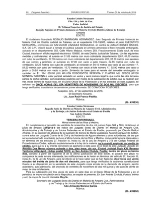 88 (Segunda Sección) DIARIO OFICIAL Viernes 28 de octubre de 2016
Estados Unidos Mexicanos
Edo. Lib. y Sob. de Gro.
Poder Judicial
H. Tribunal Superior de Justicia del Estado
Juzgado Segundo de Primera Instancia en Materia Civil del Distrito Judicial de Tabares
Actuaría
EDICTO
El ciudadano licenciado ROSALÍO BARRAGÁN HERNÁNDEZ, Juez Segundo de Primera Instancia en
Materia Civil del Distrito Judicial de Tabares, en el expediente 316-1/2005, relativo al juicio EJECUTIVO
MERCANTIL, promovido por SALVADOR VÁZQUEZ MOSQUEDA, en contra de ALMAR BIENES RAICES,
S.A. DE C.V., ordenó sacar a remate en pública subasta en primera almoneda el bien inmueble embargado,
ubicado en el departamento 302, Calle Hilario Malpica, número 293, Fraccionamiento Costa Azul, de esta
Ciudad, inscrito en el folio registral electrónico 155690, de este Distrito Judicial de Tabares, con las siguientes
medidas y colindancias: al sureste en 01.85 metros con muro colindante departamento 2001, 01.10 metros
con cubo de ventilación, 07.39 metros con muro colindante del departamento 201, 05.10 metros con escalera
de uso común y jardinera; al suroeste en 07.00 con vacío a patio trasero, 02.65 metros con cubo de
ventilación, 02.25 metros con cubo de ventilación; al noroeste en 04.10 metros con vacío al lote número 17,
01.50 metros con cubo de ventilación, 10.70 metros con vacío al lote número 17, 02.90 metros con vacío a
jardín y 00.85 metros con vacío a jardín. Sirviendo de base para el remate del inmueble embargado la
cantidad de $1, 264, 000.00 (UN MILLÓN DOSCIENTOS SESENTA Y CUATRO MIL PESOS 00/100
MONEDA NACIONAL), valor pericial señalado en autos y será postura legal la que cubra las dos terceras
partes de dicha cantidad. Convocándose postores por medio de la publicación de edictos que se realicen por
tres veces dentro de nueve días, en el Diario Oficial de la Federación y en los estrados de este Juzgado, se
señalan las ONCE HORAS DEL DÍA VEINTITRÉS DE NOVIEMBRE DE DOS MIL DIECISÉIS, para que
tenga verificativo la audiencia de remate en primer almoneda. SE CONVOCAN POSTORES.
Acapulco, Gro., 27 de septiembre de 2016.
El Secretario Actuario.
Lic. Juan Raúl Franco Padilla.
Rúbrica.
(R.- 439536)
Estados Unidos Mexicanos
Juzgado Sexto de Distrito en Materia de Amparo Civil, Administrativa
y de Trabajo y de Juicios Federales en el Estado de Puebla
San Andrés Cholula
EDICTO
TERCERA INTERESADA.
Mirna Ivonne de los Ríos y Medina,
En cumplimiento al proveído de veintitrés de noviembre de dos mil quince (fojas 564 y 565), dictado en el
juicio de amparo 321/2015-II del índice del Juzgado Sexto de Distrito en Materia de Amparo Civil,
Administrativa y de Trabajo y de Juicios Federales en el Estado de Puebla, promovido por Claudia Batllori
Álvarez, en su carácter de albacea de la sucesión de bienes de María Guadalupe Álvarez Márquez de Batllori,
contra actos del Juzgado Cuarto de lo Civil y de Hacienda de Aguascalientes y otras autoridades, de las que
se les reclama todo lo actuado, se tuvo a Mirna Ivonne de los Ríos y Medina, como parte tercera interesada y
en términos de los artículos 27, fracción III, inciso b), de la Ley de Amparo y 315 del Código Federal de
Procedimientos Civiles, aplicado supletoriamente a la ley de la materia, se le mandó emplazar por medio de
edictos, para que si a su interés conviniere se apersone a este juicio en el local de este Juzgado ubicado en
Avenida Osa Menor número ochenta y dos, piso trece, ala sur, Ciudad Judicial Siglo XXI, Reserva
Territorial Atlixcáyotl. código postal 72810, en San Andrés Cholula, Puebla; dentro del plazo de treinta
días, contado a partir del siguiente al de la última publicación de este edicto, si pasado ese plazo no
comparece la parte tercera interesada, las notificaciones se le harán en términos del artículo 27, fracción III,
inciso b), de la Ley de Amparo, para tal efecto se le hace saber que se han fijado las diez horas con veinte
minutos del treinta de junio de dos mil dieciséis, para que tenga verificativo la audiencia constitucional
Queda a su disposición en la secretaría de este Juzgado copia simple de la demanda de amparo, escrito
aclaratorio, auto admisorio, del proveído de veintitrés de noviembre de dos mil quince y del auto de veinte de
mayo de dos mil dieciséis.
Para su publicación por tres veces de siete en siete días en el Diario Oficial de la Federación y en el
periódico de mayor circulación en la Republica, se expide el presente. En San Andrés Cholula, Puebla, treinta
y uno de mayo de dos mil dieciséis. Doy fe.
Secretario del Juzgado Sexto de Distrito en Materia de Amparo Civil, Administrativa
y de Trabajo y de Juicios Federales en el Estado de Puebla
Iván Armando Moreno García
Rúbrica.
(R.- 439658)
 