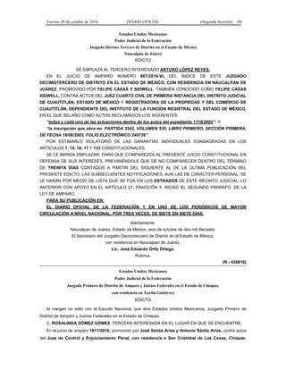 Viernes 28 de octubre de 2016 DIARIO OFICIAL (Segunda Sección) 89
Estados Unidos Mexicanos
Poder Judicial de la Federación
Juzgado Décimo Tercero de Distrito en el Estado de México
Naucalpan de Juárez
EDICTO
SE EMPLAZA AL TERCERO INTERESADO ARTURO LÓPEZ REYES.
EN EL JUICIO DE AMPARO NÚMERO 867/2016-VI, DEL ÍNDICE DE ESTE JUZGADO
DECIMOTERCERO DE DISTRITO EN EL ESTADO DE MÉXICO, CON RESIDENCIA EN NAUCALPAN DE
JUÁREZ, PROMOVIDO POR FELIPE CASAS Y SIDWELL, TAMBIÉN CONOCIDO COMO FELIPE CASAS
SIDWELL, CONTRA ACTOS DEL JUEZ CUARTO CIVIL DE PRIMERA INSTANCIA DEL DISTRITO JUDICIAL
DE CUAUTITLÁN, ESTADO DE MÉXICO Y REGISTRADORA DE LA PROPIEDAD Y DEL COMERCIO DE
CUAUTITLÁN, DEPENDIENTE DEL INSTITUTO DE LA FUNCIÓN REGISTRAL DEL ESTADO DE MÉXICO,
EN EL QUE SELAÑO COMO ACTOS RECLAMADOS LOS SIGUIENTES:
“todas y cada uno de las actuaciones dentro de los autos del expediente 1118/2002”; Y,
“la inscripción que obra en: PARTIDA 3542, VOLUMEN 535, LIBRO PRIMERO, SECCIÓN PRIMERA,
DE FECHA 18/06/2003, FOLIO ELECTRÓNICO 249726”
POR ESTIMARLO VIOLATORIO DE LAS GARANTÍAS INDIVIDUALES CONSAGRADAS EN LOS
ARTÍCULOS 1, 14, 16, 17 Y 133 CONSTITUCIONALES.
SE LE MANDA EMPLAZAR, PARA QUE COMPAREZCA AL PRESENTE JUICIO CONSTITUCIONAL EN
DEFENSA DE SUS INTERESES, PREVINIÉNDOLE QUE DE NO COMPARECER DENTRO DEL TÉRMINO
DE TREINTA DÍAS CONTADOS A PARTIR DEL SIGUIENTE AL DE LA ÚLTIMA PUBLICACIÓN DEL
PRESENTE EDICTO, LAS SUBSECUENTES NOTIFICACIONES, AUN LAS DE CARÁCTER PERSONAL, SE
LE HARÁN POR MEDIO DE LISTA QUE SE FIJA EN LOS ESTRADOS DE ESTE RECINTO JUDICIAL. LO
ANTERIOR CON APOYO EN EL ARTÍCULO 27, FRACCIÓN II, INCISO B), SEGUNDO PÁRRAFO, DE LA
LEY DE AMPARO.
PARA SU PUBLICACIÓN EN:
EL DIARIO OFICIAL DE LA FEDERACIÓN Y EN UNO DE LOS PERIÓDICOS DE MAYOR
CIRCULACIÓN A NIVEL NACIONAL, POR TRES VECES, DE SIETE EN SIETE DÍAS.
Atentamente:
Naucalpan de Juárez, Estado de México, seis de octubre de dos mil dieciséis.
El Secretario del Juzgado Decimotercero de Distrito en el Estado de México,
con residencia en Naucalpan de Juárez.
Lic. José Eduardo Ortiz Ortega.
Rúbrica.
(R.- 439816)
Estados Unidos Mexicanos
Poder Judicial de la Federación
Juzgado Primero de Distrito de Amparo y Juicios Federales en el Estado de Chiapas,
con residencia en Tuxtla Gutiérrez
EDICTO
Al margen un sello con el Escudo Nacional, que dice Estados Unidos Mexicanos, Juzgado Primero de
Distrito de Amparo y Juicios Federales en el Estado de Chiapas.
C. ROSALINDA GÓMEZ GÓMEZ, TERCERA INTERESADA EN EL LUGAR EN QUE SE ENCUENTRE.
En el juicio de amparo 1611/2016, promovido por José Sántiz Arias y Antonio Sántiz Arias, contra actos
del Juez de Control y Enjuiciamiento Penal, con residencia e San Cristóbal de Las Casas, Chiapas,
 