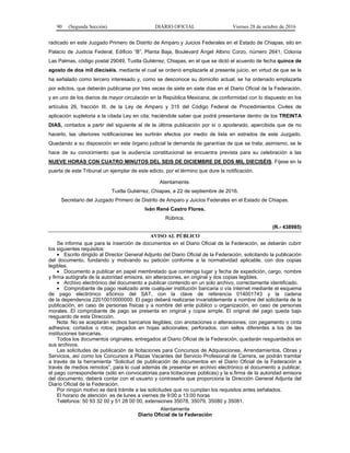 90 (Segunda Sección) DIARIO OFICIAL Viernes 28 de octubre de 2016
radicado en este Juzgado Primero de Distrito de Amparo y Juicios Federales en el Estado de Chiapas, sito en
Palacio de Justicia Federal, Edificio “B”, Planta Baja, Boulevard Ángel Albino Corzo, número 2641, Colonia
Las Palmas, código postal 29049, Tuxtla Gutiérrez, Chiapas, en el que se dictó el acuerdo de fecha quince de
agosto de dos mil dieciséis, mediante el cual se ordenó emplazarle al presente juicio, en virtud de que se le
ha señalado como tercero interesado y, como se desconoce su domicilio actual, se ha ordenado emplazarla
por edictos, que deberán publicarse por tres veces de siete en siete días en el Diario Oficial de la Federación,
y en uno de los diarios de mayor circulación en la República Mexicana; de conformidad con lo dispuesto en los
artículos 26, fracción III, de la Ley de Amparo y 315 del Código Federal de Procedimientos Civiles de
aplicación supletoria a la citada Ley en cita; haciéndole saber que podrá presentarse dentro de los TREINTA
DIAS, contados a partir del siguiente al de la última publicación por sí o apoderado, apercibida que de no
hacerlo, las ulteriores notificaciones les surtirán efectos por medio de lista en estrados de este Juzgado.
Quedando a su disposición en este órgano judicial la demanda de garantías de que se trata; asimismo, se le
hace de su conocimiento que la audiencia constitucional se encuentra prevista para su celebración a las
NUEVE HORAS CON CUATRO MINUTOS DEL SEIS DE DICIEMBRE DE DOS MIL DIECISÉIS. Fíjese en la
puerta de este Tribunal un ejemplar de este edicto, por el término que dure la notificación.
Atentamente.
Tuxtla Gutiérrez, Chiapas, a 22 de septiembre de 2016.
Secretario del Juzgado Primero de Distrito de Amparo y Juicios Federales en el Estado de Chiapas.
Iván René Castro Flores.
Rúbrica.
(R.- 438985)
AVISO AL PÚBLICO
Se informa que para la inserción de documentos en el Diario Oficial de la Federación, se deberán cubrir
los siguientes requisitos:
 Escrito dirigido al Director General Adjunto del Diario Oficial de la Federación, solicitando la publicación
del documento, fundando y motivando su petición conforme a la normatividad aplicable, con dos copias
legibles.
 Documento a publicar en papel membretado que contenga lugar y fecha de expedición, cargo, nombre
y firma autógrafa de la autoridad emisora, sin alteraciones, en original y dos copias legibles.
 Archivo electrónico del documento a publicar contenido en un solo archivo, correctamente identificado.
 Comprobante de pago realizado ante cualquier institución bancaria o vía internet mediante el esquema
de pago electrónico e5cinco del SAT, con la clave de referencia 014001743 y la cadena
de la dependencia 22010010000000. El pago deberá realizarse invariablemente a nombre del solicitante de la
publicación, en caso de personas físicas y a nombre del ente público u organización, en caso de personas
morales. El comprobante de pago se presenta en original y copia simple. El original del pago queda bajo
resguardo de esta Dirección.
Nota: No se aceptarán recibos bancarios ilegibles; con anotaciones o alteraciones; con pegamento o cinta
adhesiva; cortados o rotos; pegados en hojas adicionales; perforados; con sellos diferentes a los de las
instituciones bancarias.
Todos los documentos originales, entregados al Diario Oficial de la Federación, quedarán resguardados en
sus archivos.
Las solicitudes de publicación de licitaciones para Concursos de Adquisiciones, Arrendamientos, Obras y
Servicios, así como los Concursos a Plazas Vacantes del Servicio Profesional de Carrera, se podrán tramitar
a través de la herramienta “Solicitud de publicación de documentos en el Diario Oficial de la Federación a
través de medios remotos”, para lo cual además de presentar en archivo electrónico el documento a publicar,
el pago correspondiente (sólo en convocatorias para licitaciones públicas) y la e.firma de la autoridad emisora
del documento, deberá contar con el usuario y contraseña que proporciona la Dirección General Adjunta del
Diario Oficial de la Federación.
Por ningún motivo se dará trámite a las solicitudes que no cumplan los requisitos antes señalados.
El horario de atención es de lunes a viernes de 9:00 a 13:00 horas
Teléfonos: 50 93 32 00 y 51 28 00 00, extensiones 35078, 35079, 35080 y 35081.
Atentamente
Diario Oficial de la Federación
 