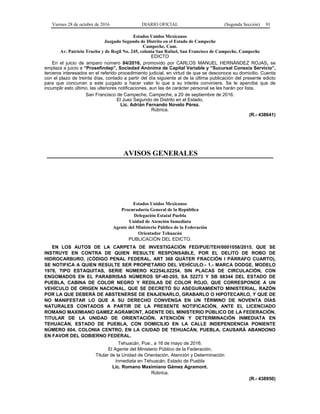 Viernes 28 de octubre de 2016 DIARIO OFICIAL (Segunda Sección) 91
Estados Unidos Mexicanos
Juzgado Segundo de Distrito en el Estado de Campeche
Campeche, Cam.
Av. Patricio Trueba y de Regil No. 245, colonia San Rafael, San Francisco de Campeche, Campeche
EDICTO
En el juicio de amparo número 84/2016, promovido por CARLOS MANUEL HERNÁNDEZ ROJAS, se
emplaza a juicio a “Prosefindep”, Sociedad Anónima de Capital Variable y “Sucursal Conexia Servicio”,
terceros interesados en el referido procedimiento judicial, en virtud de que se desconoce su domicilio. Cuenta
con el plazo de treinta días, contado a partir del día siguiente al de la última publicación del presente edicto
para que concurran a este juzgado a hacer valer lo que a su interés conviniere. Se le apercibe que de
incumplir esto último, las ulteriores notificaciones, aun las de carácter personal se les harán por lista.
San Francisco de Campeche, Campeche, a 20 de septiembre de 2016.
El Juez Segundo de Distrito en el Estado.
Lic. Adrián Fernando Novelo Pérez.
Rúbrica.
(R.- 438641)
AVISOS GENERALES
Estados Unidos Mexicanos
Procuraduría General de la República
Delegación Estatal Puebla
Unidad de Atención Inmediata
Agente del Ministerio Público de la Federación
Orientador Tehuacán
PUBLICACIÓN DEL EDICTO.
EN LOS AUTOS DE LA CARPETA DE INVESTIGACIÓN FED/PUE/TEH/0001058/2015, QUE SE
INSTRUYE EN CONTRA DE QUIEN RESULTE RESPONSABLE, POR EL DELITO DE ROBO DE
HIDROCARBURO, (CÓDIGO PENAL FEDERAL, ART 368 QUÁTER FRACCIÓN I PÁRRAFO CUARTO),
SE NOTIFICA A QUIEN RESULTE SER PROPIETARIO DEL VEHÍCULO:- 1.- MARCA DODGE, MODELO
1978, TIPO ESTAQUITAS, SERIE NÚMERO K2254L02254, SIN PLACAS DE CIRCULACIÓN, CON
ENGOMADOS EN EL PARABRISAS NÚMEROS SF-40-205, SA 52273 Y SB 68344 DEL ESTADO DE
PUEBLA, CABINA DE COLOR NEGRO Y REDILAS DE COLOR ROJO, QUE CORRESPONDE A UN
VEHÍCULO DE ORIGEN NACIONAL, QUE SE DECRETÓ SU ASEGURAMIENTO MINISTERIAL, RAZÓN
POR LA QUE DEBERÁ DE ABSTENERSE DE ENAJENARLO, GRABARLO O HIPOTECARLO, Y QUE DE
NO MANIFESTAR LO QUE A SU DERECHO CONVENGA EN UN TÉRMINO DE NOVENTA DÍAS
NATURALES CONTADOS A PARTIR DE LA PRESENTE NOTIFICACIÓN, ANTE EL LICENCIADO
ROMANO MAXIMIANO GAMEZ AGRAMONT, AGENTE DEL MINISTERIO PÚBLICO DE LA FEDERACIÓN,
TITULAR DE LA UNIDAD DE ORIENTACIÓN, ATENCIÓN Y DETERMINACIÓN INMEDIATA EN
TEHUACÁN, ESTADO DE PUEBLA, CON DOMICILIO EN LA CALLE INDEPENDENCIA PONIENTE
NÚMERO 604, COLONIA CENTRO, EN LA CIUDAD DE TEHUACÁN, PUEBLA, CAUSARÁ ABANDONO
EN FAVOR DEL GOBIERNO FEDERAL.
Tehuacán, Pue., a 16 de mayo de 2016.
El Agente del Ministerio Público de la Federación,
Titular de la Unidad de Orientación, Atención y Determinación
Inmediata en Tehuacán, Estado de Puebla
Lic. Romano Maximiano Gámez Agramont.
Rúbrica.
(R.- 438950)
 