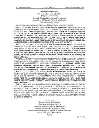 92 (Segunda Sección) DIARIO OFICIAL Viernes 28 de octubre de 2016
Estados Unidos Mexicanos
Procuraduría General de la República
Delegación Estatal Puebla
Fiscalía II de la Unidad de Investigación y Litigación
Agencia Sexta del Ministerio Público de la Federación
PUBLICACIÓN POR EDICTO
SE NOTIFICA A QUIEN RESULTE SER PROPIETARIO DE LOS SIGUIENTES BIENES:
AFECTO A LA CARPETA DE INVESTIGACIÓN FED/PUE/PBL/0000066/2014, INSTRUIDA EN CONTRA
DE QUIEN RESULTE RESPONSABE, POR EL DELITO DE ROBO DE HIDROCARBURO, EN LA QUE SE
DECRETO EL ASEGURAMIENTO MINISTERIAL PRECAUTORIO: 1.- INMUEBLE CON CONSTRUCCIÓN
DE TABIQUE TIPO BLOCK, SIN ACCESO PEATONAL, CONSTA DE UN MURO DE 22 METROS DE
LARGO POR 23 METROS DE LONGUITUD, SIN TECHO NI DELIMITACIONES, SE UBICA EN
CARRETERA ESTATAL A QUECHOLAC HACIA LA JUNTA AUXILIAR DE PALMARITO TOCHAPAN, A
LA ALTURA DEL PANTEÓN NUEVO EN EL MUNICIPIO DE QUECHOLAC, ESTADO DE PUEBLA, CON
LAS SIGUIENTES COORDENADAS GEOGRAFICAS 18° 56’ 14.0” N Y 97° 38’ 34.0” W.
AFECTO A LA CARPETA DE INVESTIGACIÓN FED/PUE/PBL/0000193/2015, INSTRUIDA EN
CONTRA DE QUIEN RESULTE RESPONSABE, POR EL DELITO DE ROBO DE HIDROCARBURO,
EN LA QUE SE DECRETO EL ASEGURAMIENTO MINISTERIAL PRECAUTORIO: 1.- VEHICULO MARCA
FORD, TIPO CAMIONETA/CHASIS/ESTACAS, LINEA F-350/P350, MODELO 1981, COLOR BLANCO,
PLACAS DE CIRCULACIÓN KW-05-209 DEL ESTADO DE MEXICO, ENGOMADOS SB-97878, CON
NUMERO DE IDENTIFICACIÓN VEHICULAR AC3JYG72200, CORRESPONDE A UN VEHICULO DE
ORIGEN NACIONAL.
AFECTO A LA CARPETA DE INVESTIGACIÓN FED/PUE/PBL/0001107/2015, INSTRUIDA EN CONTRA
DE QUIEN RESULTE RESPONSABE, POR EL DELITO DE ROBO DE HIDROCARBURO, EN LA QUE SE
DECRETO EL ASEGURAMIENTO MINISTERIAL PRECAUTORIO: 1.- VEHÍCULO MARCA GMC,
SUBMARCA CHEVROLET, TIPO PICK-UP, LÍNEA CONVENCIONAL, MODELO 1989, COLOR CAFÉ,
PLACAS DE CIRCULACIÓN SF-74-062 DE PUEBLA-MÉXICO, NÚMERO DE IDENTIFICACIÓN
VEHICULAR 3GCEC30L5KM109739, CORRESPONDE A UN VEHÍCULO DE ORIGEN NACIONAL.
AFECTO A LA CARPETA DE INVESTIGACIÓN FED/PUE/PBL/0001255/2015, INSTRUIDA EN
CONTRA DE QUIEN RESULTE RESPONSABE, POR EL DELITO DE ROBO DE HIDROCARBURO,
EN LA QUE SE DECRETO EL ASEGURAMIENTO MINISTERIAL PRECAUTORIO: 1.- VEHÍCULO
MARCA FORD, TIPO CAMIÓN/CHASIS, LÍNEA F-600/PLATAFORMA, MODELO 1972, COLOR ROJO,
NÚMERO DE IDENTIFICACIÓN VEHICULAR AC5JNP51898, QUE CORRESPONDE A UN VEHÍCULO DE
ORIGEN NACIONAL.
RAZÓN POR LA QUE DEBERAN ABSTENERSE DE ENAJENARLO, GRABARLO O HIPOTECARLO Y
QUE DE NO MANIFESTAR LO QUE A SU DERECHO CONVENGA EN UN TERMINO DE 90 DÍAS
NATURALES CONTADOS A PARTIR DE LA PRESENTE NOTIFICACIÓN, ANTE EL LICENCIC ADO DAVID
BENJAMIN GÓMEZ PULIDO, AGENTE DEL MINISTERIO PÚBLICO DE LA FEDERACIÓN, TITULAR DE LA
AGENCIA SEXTA INVESTIGADORA, CON DOMICILIO EN KILOMETRO 2.5 DE LA CARRETERA RECTA A
CHOLULA, COLONIA EX HACIENDA DE ZAVALETA, PUEBLA, PUEBLA, CAUSARA ABANDONO A FAVOR
DEL GOBIERNO FEDERAL.
Atentamente
“Sufragio Efectivo. No Reelección”
Puebla, Pue., a 07 de julio del 2016
Agente del Ministerio Público de la Federación
Titular de la Agencia Sexta Investigadora Puebla
de la Unidad de Investigación y Litigación en el Estado de Puebla
Lic. David Benjamín Gómez Pulido
Rúbrica.
(R.- 438968)
 