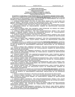 Viernes 28 de octubre de 2016 DIARIO OFICIAL (Segunda Sección) 93
Estados Unidos Mexicanos
Procuraduría General de la República
Delegación Estatal Puebla
Fiscalía I de la Unidad de Investigación y Litigación
Agencia Primera del Ministerio Público de la Federación
PUBLICACIÓN POR EDICTO.
SE NOTIFICA A QUIEN RESULTE SER PROPIETARIO DE LAS SIGUIENTES UNIDADES VEHICULARES
AFECTO A LA CARPETA DE INVESTIGACIÓN FED/PUE/PBL/0001435/2015, INSTRUIDA EN CONTRA
DE QUIEN RESULTE RESPONSABLE, POR EL DELITO DE ROBO DE HIDROCARBURO, EN LA QUE SE
DECRETO EL ASEGURAMIENTO MINISTERIAL PRECAUTORIO:
1.- VEHICULO MARCA NISSAN TIPO PICK UP, LINEA NP300, MODELO 2001, COLOR GRIS CON
REDILAS GRISES Y METALICAS, PLACAS DE CIRCULACION SL14971, DEL ESTADO DE PUEBLA-
MEXICO, CON NUMERO DE IDENTIFICACION VEHICULAR 3N6CD15561K071602.
2.- VEHICULO MARCA FORD, TIPO PICK UP, LINEA F-150, MODELO 1991, COLOR BLANCO, PLACAS
DE CIRCULACION TZ39346, DE SINALOA-MEXICO, NUMERO DE IDENTIFICACION VEHICULAR
2FTDF15N5MCA22942.
3.- VEHICULO MARCA FORD, TIPO VAGONETA, LINEA ECONOLINE 150, MODELO NO VISIBLE,
COLOR ROJO, SIN NUMERO DE IDENTIFICACION VEHICULAR.
4.- VEHÍCULO MARCA CHEVROLET, TIPO PICK UP/CHASIS/ESTACAS, MODELO 1993, COLOR
BLANCO Y REDILAS VERDES, PLACAS DE CIRCULACIÓN WZ-45-427, DE TLAXCALA-MÉXICO,
NÚMERO DE IDENTIFICACIÓN VEHIUCULAR 3GCJC44K4PM118951.
5.- VEHÍCULO MARCA CHEVROLET, TIPO PICK UP, LÍNEA CUSTOM/C15, MODELO 1979, COLOR
BLANCO, PLACAS DE CIRCULACIÓN SD-54-281, DE PUEBLA-MÉXICO, NÚMERO DE IDENTIFICACIÓN
VEHICULAR 1703TJM120289.
6.- VEHÍCULO MARCA GMC, SUBMARCA CHEVROLET, TIPO PICK UP/CHASIS/ESTACAS, LÍNEA
C35/CAJA SECA, MODELO 1994, COLOR BLANCO, NÚMERO DE IDENTIFICACIÓN VEHICULAR
3GCJC44K0RM107364.
ASI MISMO AFECTO A LA CARPETA DE INVESTIGACIÓN FED/PUE/PBL/0000438/2015, INSTRUIDA
EN CONTRA DE QUIEN RESULTE RESPONSABLE, POR EL DELITO DE ROBO DE HIDROCARBURO, EN
LA QUE SE DECRETO EL ASEGURAMIENTO MINISTERIAL PRECAUTORIO DE LOS SIGUIENTES
VEHICULOS:
1.- VEHICULO MARCA GMC, SUBMARCA CHEVROLET, TIPO PICK UP/CHASIS/ESTACAS, MODELO
1988, PLACAS DE CIRCULACION XA51591, DE TLAXCALA-MEXICO, NUMERO DE IDENTIFICACION
VEHICULAR 3GCEC30L2JM128408.
2.- VEHICULO MARCA GMC, SUBMARCA CHEVROLET, TIPO PICK UP/CHASIS/ESTACAS, MODELO
1988, PLACAS DE CIRCULACION XASF35804, DE PUEBLA-MEXICO, NUMERO DE IDENTIFICACION
VEHICULAR 3GCHC44L5JM103533.
3.- VEHICULO MARCA FORD, TIPO CAMIONETA/CHASIS/ESTACAS, LINEA F-350/P350, MODELO
1990, COLOR BLANCO, PLACAS DE CIRCULACION SF58074, DE PUEBLA-MEXICO, NUMERO DE
IDENTIFICACION VEHICULAR AC3JHJ69318.
4.- VEHICULO MARCA FORD, TIPO CAMIONETA/CHASIS/ESTACAS, LINEA F-350/P350, MODELO
1991, COLOR BLANCO, PLACAS DE CIRCULACION XB23056 DEL ESTADO DE TLAXCALA-MEXICO,
NUMERO DE IDENTIFICACION VEHICULAR AC3JYC58431.
5.- VEHICULO MARCA FORD, TIPO CAMIONETA/CHASIS/ESTACAS, LINEA F-350, MODELO 1979,
COLOR AZUL, PLACAS DE CIRCULACION 699ZXV, DEL DISTRITO FEDERAL-MEXICO, NUMERO DE
IDENTIFICACION VEHICULAR F37SKFD1037.
6.- VEHICULO MARCA FORD, TIPO CAMIONETA/CHASIS/ESTACAS, LINEA F-350/P350, MODELO
1975, COLOR ROJO, PLACAS DE CIRCULACION SJ23731 DE PUEBLA-MEXICO, NUMERO DE
IDENTIFICACION AC3JRE63168.
ASI MISMO AFECTO A LA CARPETA DE INVESTIGACIÓN FED/PUE/PBL/0001238/2015, INSTRUIDA
EN CONTRA DE QUIEN RESULTE RESPONSABLE, POR EL DELITO DE ROBO DE HIDROCARBURO, EN
LA QUE SE DECRETO EL ASEGURAMIENTO MINISTERIAL PRECAUTORIO DE LOS SIGUIENTES
VEHICULOS:
1.- VEHICULO MARCA CHEVROLET, TIPO PICK COLOR GRIS, SIN PLACAS DE CIRCULACION.
2.- VEHICULO MARCA CHEVROLET, TIPO PICK UP/CHASIS/ESTACAS, MODELO 1980, COLOR
AZUL, PLACAS DE CIRCULACION RZ66605, DE PUEBLA-MEXICO, NUMERO DE IDENTIFICACION
VEHICULAR 3003TAM106194.
3.- VEHICULO MARCA CHEVROLET, TIPO PICK-UP/CHASIS/ESTACAS, MODELO 1979, COLOR
ROJO REDILAS VERDE Y METALICAS, PLACAS DE CIRCULACION SG23782, DEL ESTADO DE PUEBLA-
MEXICO, NUMERO DE IDENTIFICACION VEHICULAR 3003LJM10242.
4.- VEHICULO MARCA FORD, TIPO PICK-UP, LINEA F-150, MODELO 1989, COLOR VINO, PLACAS DE
CIRCULACION SH67931, DEL ESTADO DE PUEBLA-MEXICO, NUMERO DE IDENTIFICACION
VEHICULAR 1FTDF15Y9KLB03200.
5.- VEHICULO MARCA GMC,SUBMARCA CHEVROLET, TIPO PICK-UP, LINEA GMT400, MODELO
1991, COLOR GUINDA, PLACAS DE CIRCULACION MHD7560, DEL ESTADO DE MEXICO, NUMERO DE
IDENTIFICACION VEHICULAR 3GCEC30K9MM132841.
 