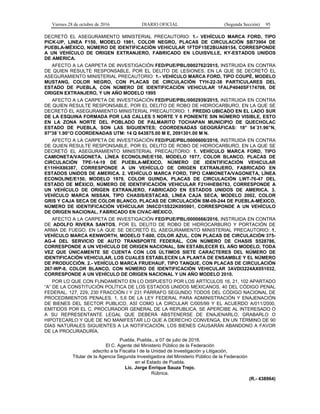 Viernes 28 de octubre de 2016 DIARIO OFICIAL (Segunda Sección) 95
DECRETÓ EL ASEGURAMIENTO MINISTERIAL PRECAUTORIO: 1.- VEHÍCULO MARCA FORD, TIPO
PICK-UP, LINEA F150, MODELO 1981, COLOR NEGRO, PLACAS DE CIRCULACIÓN SB73904 DE
PUEBLA-MÉXICO, NÚMERO DE IDENTIFICACIÓN VEHICULAR 1FTDF15E2BUA08154, CORRESPONDE
A UN VEHÍCULO DE ORIGEN EXTRANJERO, FABRICADO EN LOUISVILLE, KY-ESTADOS UNIDOS
DE AMERICA.
AFECTO A LA CARPETA DE INVESTIGACIÓN FED/PUE/PBL/0002762/2015, INSTRUIDA EN CONTRA
DE QUIEN RESULTE RESPONSABLE, POR EL DELITO DE LESIONES, EN LA QUE SE DECRETÓ EL
ASEGURAMIENTO MINISTERIAL PRECAUTORIO: 1.- VEHÍCULO MARCA FORD, TIPO COUPÉ, MODELO
MUSTANG, COLOR NEGRO, CON PLACAS DE CIRCULACIÓN TYH-22-38 PARTICULARES DEL
ESTADO DE PUEBLA, CON NÚMERO DE IDENTIFICACIÓN VEHICULAR 1FALP4040SF174708, DE
ORIGEN EXTRANJERO, Y UN AÑO MODELO 1995
AFECTO A LA CARPETA DE INVESTIGACIÓN FED/PUE/PBL/0002939/2015, INSTRUIDA EN CONTRA
DE QUIEN RESULTE RESPONSABLE, POR EL DELITO DE ROBO DE HIDROCARBURO, EN LA QUE SE
DECRETÓ EL ASEGURAMIENTO MINISTERIAL PRECAUTORIO: 1. PREDIO UBICADO EN EL LADO SUR
DE LA ESQUINA FORMADA POR LAS CALLES 5 NORTE Y 6 PONIENTE SIN NÚMERO VISIBLE, ESTO
EN LA ZONA NORTE DEL POBLADO DE PALMARITO TOCHAPAN MUNICIPIO DE QUECHOLAC
ESTADO DE PUEBLA, SON LAS SIGUIENTES; COORDENADAS GEOGRÁFICAS: 18° 54´31.96”N,
97°38´1.90”O COORDENADAS UTM: 14 Q 643875.00 M E, 2091301.00 M N.
AFECTO A LA CARPETA DE INVESTIGACIÓN FED/PUE/PBL/0000600/2016, INSTRUIDA EN CONTRA
DE QUIEN RESULTE RESPONSABLE, POR EL DELITO DE ROBO DE HIDROCARBURO, EN LA QUE SE
DECRETÓ EL ASEGURAMIENTO MINISTERIAL PRECAUTORIO: 1. VEHÍCULO MARCA FORD, TIPO
CAMIONETA/VAGONETA, LÍNEA ECONOLINE/E150, MODELO 1977, COLOR BLANCO, PLACAS DE
CIRCULACIÓN TPE-14-19 DE PUEBLA-MÉXICO, NÚMERO DE IDENTIFICACIÓN VEHICULAR
E11HHX86387, CORRESPONDE A UN VEHÍCULO DE ORIGEN EXTRANJERO, FABRICADO EN
ESTADOS UNIDOS DE AMERICA. 2. VEHÍCULO MARCA FORD, TIPO CAMIONETA/VAGONETA, LÍNEA
ECONOLINE/E150, MODELO 1979, COLOR GUINDA, PLACAS DE CIRCULACIÓN LWT-76-47 DEL
ESTADO DE MÉXICO, NÚMERO DE IDENTIFICACIÓN VEHICULAR F21HHEB6763, CORRESPONDE A
UN VEHÍCULO DE ORIGEN EXTRANJERO, FABRICADO EN ESTADOS UNIDOS DE AMERICA. 3.
VEHÍCULO MARCA NISSAN, TIPO CHASIS/ESTACAS, LÍNEA CAJA SECA, MODELO 2002, COLOR
GRIS Y CAJA SECA DE COLOR BLANCO, PLACAS DE CIRCULACIÓN SM-09-244 DE PUEBLA-MÉXICO,
NÚMERO DE IDENTIFICACIÓN VEHÍCULAR 3N6CD15S22K095901, CORRESPONDE A UN VEHÍCULO
DE ORIGEN NACIONAL, FABRICADO EN CIVAC-MÉXICO.
AFECTO A LA CARPETA DE INVESTIGACIÓN FED/PUE/PBL/0000666/2016, INSTRUIDA EN CONTRA
DE ADOLFO RIVERA SANTOS, POR EL DELITO DE ROBO DE HIDROCARBURO Y PORTACIÓN DE
ARMA DE FUEGO, EN LA QUE SE DECRETÓ EL ASEGURAMIENTO MINISTERIAL PRECAUTORIO: 1.
VEHÍCULO MARCA KENWORTH, MODELO T-600, COLOR AZUL, CON PLACAS DE CIRCULACIÓN 375-
AG-4 DEL SERVICIO DE AUTO TRANSPORTE FEDERAL, CON NÚMERO DE CHASIS S528786,
CORRESPONDE A UN VEHÍCULO DE ORIGEN NACIONAL, SIN ESTABLECER EL AÑO MODELO, TODA
VEZ QUE ÚNICAMENTE SE CUENTA CON LOS ÚLTIMOS SIETE CARACTERES DEL NÚMERO DE
IDENTIFICACIÓN VEHICULAR, LOS CUALES ESTABLECEN LA PLANTA DE ENSAMBLE Y EL NÚMERO
DE PRODUCCIÓN. 2.- VEHÍCULO MARCA FRUEHAUF, TIPO TANQUE, CON PLACAS DE CIRCULACIÓN
267-WP-8, COLOR BLANCO, CON NÚMERO DE IDENTIFICACIÓN VEHICULAR 3AVDI3224AX051032,
CORRESPONDE A UN VEHÍCULO DE ORIGEN NACIONAL Y UN AÑO MODELO 2010.
POR LO QUE CON FUNDAMENTO EN LO DISPUESTO POR LOS ARTÍCULOS 16, 21, 102 APARTADO
“A” DE LA CONSTITUCIÓN POLÍTICA DE LOS ESTADOS UNIDOS MEXICANOS, 40 DEL CÓDIGO PENAL
FEDERAL, 127, 229, 230 FRACCIÓN I Y 231 PÁRRAFO SEGUNDO TODOS DEL CÓDIGO NACIONAL DE
PROCEDIMIENTOS PENALES, 1, 5,6 DE LA LEY FEDERAL PARA ADMINISTRACIÓN Y ENAJENACIÓN
DE BIENES DEL SECTOR PUBLICO, ASÍ COMO LA CIRCULAR C/005/99 Y EL ACUERDO A/011/2000,
EMITIDOS POR EL C. PROCURADOR GENERAL DE LA REPUBLICA, SE APERCIBE AL INTERESADO O
A SU REPRESENTANTE LEGAL QUE DEBERÁ ABSTENERSE DE ENAJENARLO, GRABARLO O
HIPOTECARLO Y QUE DE NO MANIFESTAR LO QUE A DERECHO CONVENGA, EN UN TÉRMINO DE 90
DÍAS NATURALES SIGUIENTES A LA NOTIFICACIÓN, LOS BIENES CAUSARÁN ABANDONO A FAVOR
DE LA PROCURADURÍA.
Puebla, Puebla., a 07 de julio de 2016.
El C. Agente del Ministerio Público de la Federación
adscrito a la Fiscalía I de la Unidad de Investigación y Litigación,
Titular de la Agencia Segunda Investigadora del Ministerio Público de la Federación
en el Estado de Puebla.
Lic. Jorge Enrique Sauza Trejo.
Rúbrica.
(R.- 438964)
 
