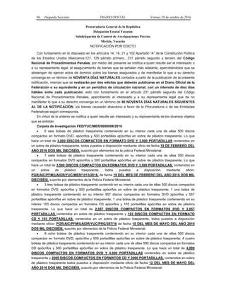 96 (Segunda Sección) DIARIO OFICIAL Viernes 28 de octubre de 2016
Procuraduría General de la República
Delegación Estatal Yucatán
Subdelegación de Control de Averiguaciones Previas
Mérida, Yucatán
NOTIFICACIÓN POR EDICTO
Con fundamento en lo dispuesto en los artículos 14, 16, 21 y 102 Apartado “A” de la Constitución Política
de los Estados Unidos Mexicanos;127, 129 párrafo primero,, 231 párrafo segundo y tercero del Código
Nacional de Procedimientos Penales; por medio del presente se notifica a quien resulte ser el interesado o
a su representante legal, el aseguramiento de bienes que se señalan más adelante, apercibiéndolos que se
abstengan de ejercer actos de dominio sobre los bienes asegurados y de manifestar lo que a su derecho
convenga en un término de NOVENTA DÍAS NATURALES contados a partir de la publicación de la presente
notificación, mismas que se realizarán por dos edictos que deberán publicarse en el Diario Oficial de la
Federación o su equivalente y en un periódico de circulación nacional, con un intervalo de diez días
hábiles entre cada publicación, esto con fundamento en el artículo 231 párrafo segundo del Código
Nacional de Procedimientos Penales, apercibiendo al interesado y a su representante legal que de no
manifestar lo que a su derecho convenga en un término de 90 NOVENTA DÍAS NATURALES SIGUIENTES
AL DE LA NOTIFICACIÓN, los bienes causarán abandono a favor de la Procuraduría o de las Entidades
Federativas según corresponda.
En virtud de lo anterior se notifica a quien resulte ser interesado y su representante de los diversos objetos
que se enlistan:
Carpeta de Investigación FED/YUC/MER/0000008/2016
 6 seis bolsas de plástico trasparente conteniendo en su interior cada una de ellas 500 discos
compactos en formato DVD, apócrifos y 500 portadillas apócrifas en sobre de plástico trasparente. Lo que
hace un total de 3,000 DISCOS COMPACTOS EN FORMATO DVD Y 3,000 PORTADILLAS contenidos en
un sobre de plástico trasparente, todos puestos a disposición mediante oficio de fecha 19 DE FEBRERO DEL
AÑO 2016 DOS MIL DIECISÉIS, suscrito por elementos de la policía Federal Ministerial.
 7 siete bolsas de plástico trasparente conteniendo en su interior cada una de ellas 500 discos
compactos en formatos DVD apócrifos y 500 portadillas apócrifas en sobre de plástico trasparente. Lo que
hace un total de 3,500 DISCOS COMPACTOS EN FORMATOS DVD Y 3,500 PORTADILLAS, contenidos en
un sobre de plástico trasparente, todos puestos a disposición mediante oficio:
PGR/AIC/PFM/UAIOR/YUC/MER/1013/2016, de fecha 19 DEL MES DE FEBRERO DEL AÑO 2016 DOS MIL
DIECISÉIS, suscrito por elementos de la Policía Federal Ministerial.
 3 tres bolsas de plástico trasparente contenido en su interior cada una de ellas 500 discos compactos
en formatos DVD, apócrifos y 500 portadillas apócrifas en sobre de plástico trasparente; 1 una bolsa de
plástico trasparente conteniendo en su interior 557 discos compactos en formatos DVD apócrifos y 557
portadillas apócrifas en sobre de plástico trasparente; 1 una bolsa de plástico trasparente conteniendo en su
interior 103 discos compactos en formatos CD apócrifos y 103 portadillas apócrifas en sobre de plástico
trasparente. Lo que hace un total de 2,057 DISCOS COMPACTOS EN FORMATOS DVD Y 2,057
PORTADILLAS contenidos en sobre de plástico trasparente y 103 DISCOS COMPACTOS EN FORMATO
CD Y 103 PORTADILLAS, contenidos en un sobre de plástico trasparente, todos puestos a disposición
mediante oficio: PGR/AIC/PFM/UAIOR/YUC/PRG/387/16 de fecha 10 DEL MES DE MAYO DEL AÑO 2016
DOS MIL DIECISÉIS, suscrito por elementos de la Policía Federal Ministerial.
 8 ocho bolsas de plástico trasparente conteniendo en su interior cada una de ellas 500 discos
compactos en formato DVD, apócrifos y 500 portadillas apócrifas en sobre de plástico trasparente; 4 cuatro
bolsas de plástico trasparente conteniendo en su interior cada una de ellas 500 discos compactos en formatos
CD apócrifos y 500 portadillas apócrifas en sobre de plástico trasparente. Lo que hace un total de 4,000
DISCOS COMPACTOS EN FORMATOS DVD Y 4,000 PORTADILLAS contenidos en sobre de plástico
trasparente y 2000 DISCOS COMPACTOS EN FORMATOS CD Y 2000 PORTADILLAS, contenidos en sobre
de plástico trasparente todos puestos a disposición mediante oficio de fecha 12 DEL MES DE MAYO DEL
AÑO 2016 DOS MIL DIECISÉIS, suscrito por elementos de la Policía Federal Ministerial.
 
