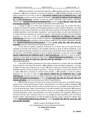 Viernes 28 de octubre de 2016 DIARIO OFICIAL (Segunda Sección) 97
 1,450 discos compactos en formatos DVD apócrifos y 1,450 portadillas apócrifas en sobre de plástico
trasparente, 1,400 discos compactos en formatos CD apócrifos y 1,400 portadillas apócrifas en sobre de
plástico trasparente. Lo que hace un total de 1,450 DISCOS COMPACTOS EN FORMATOS DVD Y 1,450
PORTADILLAS contenidos en sobre de plástico trasparente y 1,400 DISCOS COMPACTOS EN FORMATOS
CD Y 1,400 PORTADILLAS contenidos en sobre de plástico trasparente, todos puestos a disposición
mediante oficio PGR/AIC/PFM/UAIOR/YUC/MER/4857/2016 de fecha 17 DEL MES DE JUNIO DEL AÑO
2016 DOS MIL DIECISÉIS, suscrito por elementos dela Policía Federal Ministerial.
 3 bolsas de plástico de color negro conteniendo en su interior cada una de ellas 500 discos
compactos en formato DVD apócrifos y 500 portadillas apócrifas en sobre de plástico trasparente; 1 una bolsa
de plástico de color negro conteniendo en si interior 200 discos compactos en formatos DVD apócrifos y 200
portadillas apócrifas en sobre de plástico trasparente; 1 una bolsa de plástico de color negro conteniendo en
su interior 250 discos compactos en formato CD apócrifos y 250 portadillas apócrifas en sobre de plástico
trasparente. Lo que hace un total de 1,700 DISCOS COMPACTOS EN FORMATO DVD Y 1,700
PORTADILLAS contenidos en sobre de plástico trasparente y 250 DISCOS COMPACTOS EN FORMATOS
CD Y 250 PORTADILLAS, contenidos en sobre de plástico trasparente, toso puestos a disposición mediante
oficio PGR/AIC/PFM/UAIOR/YUC/PROG/535/2016 de fecha 24 DE JUNIO DEL AÑO 2016 DOS MIL
DIECISÉIS, suscrito por elementos de la Policía Federal Ministerial.
 8 ocho bolsas de plástico trasparente conteniendo en su interior cada una de ellas 500 discos
compactos en formatos DVD apócrifos y 500 portadillas apócrifas en sobre de plástico trasparente; 2 dos
bolsas de plástico trasparente conteniendo en su interior cada una de ellas 500 discos compactos en formatos
CD apócrifos y 500 portadillas apócrifas en sobre de plástico trasparente. Lo que hace un total de 4,000
DISCOS COMPACTOS EN FORMATOS DVD Y 4,000 PORTADILLAS contenidos en sobre de plástico
trasparente, todos puestos a disposición mediante oficio: PGR/AIC/PFM/UAIOR/YUC/5008/2016, de fecha 25
VEINTICINCO DEL MES DE JUNIO DEL AÑO 2016 DOS MIL DIECISÉIS, suscrito por elementos de la
Policía Federal Ministerial.
 2 dos bolsas de plástico trasparente de color negro conteniendo en su interior cada una de ellas 500
discos compactos en formatos DVD apócrifos y 500 portadillas en sobre de plástico trasparente; 1 una bolsa
de plástico de color negro conteniendo en su interior 700 discos compactos en formatos DVD apócrifos y 700
portadillas apócrifas en sobre de plástico trasparente; 1 una bolsa de plástico de color negro conteniendo en
su interior 300 discos compactos en formatos DVD apócrifos y 300 portadillas en sobre de plástico
trasparente. Lo que hace un total de 2,000 DISCOS COMPACTOS EN FORMATOS DVD Y 2,000
PORTADILLAS, contenidos en sobre de plástico trasparente, todos puestos a disposición mediante oficio
PGR/AIC/PFM/UAIOR/YUC/PROG/628/16 de fecha 23 VIENTITRÉS DEL MES DE JULIO DEL AÑO 2016
DOS MIL DIECISÉIS, suscrito por elementos de la Policía Federal Ministerial.
 400 cuatrocientos discos en formato CD de música, contenidos cada uno en su portadilla al parecer
apócrifos de los comúnmente llamados “piratas” introduciéndola en una bolsa de plástico trasparente; 600
seiscientos discos en formato de DVD de video, contenidos cada uno en su portadilla al parecer apócrifos de
los comúnmente llamados “piratas” introduciéndola en una bolsa de plástico color trasparente; 350 trescientos
cincuenta discos formato de CD de música contenidos cada uno en su portadillas al parecer apócrifos de los
comúnmente llamados “piratas” introduciéndola en una bolsa de plástico color trasparente; 350 discos en
formato de DVD de video, contenidos cada uno en su portadilla al parecer apócrifos de los comúnmente
llamados “piratas”, introduciéndola en una bolsa de plástico trasparente, puestos a disposición mediante oficio
número PGR/AIC/PFM/UAIOR/YUC/VALL/797/2016 de fecha 20 VEINTE DEL MES DE JULIO DEL AÑO
2016 DOS MIL DIECISÉIS.
Mérida, Yucatán a 08 de Agosto de 2016.
La C. Subdelegada de Control de Averiguaciones Previas
Lic. Arlette Aguiar Irigoyen.
Rúbrica.
(R.- 438956)
 