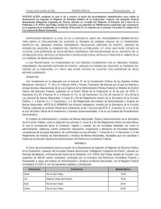 Viernes 28 de octubre de 2016 DIARIO OFICIAL (Primera Sección) 21
NOTIFICACIÓN mediante la cual se da a conocer el inicio del procedimiento administrativo para emitir la
Declaratoria de Sujeción al Régimen de Dominio Público de la Federación, respecto del inmueble Federal
denominado Delegación Capitanía de Puerto, ubicado en Avenida del Malecón, al Poniente del Centro de la
Población, C.P. 97616, San Felipe, Estado de Yucatán, con superficie de 300.00 metros cuadrados, por encontrarse
en el supuesto de lo establecido en el artículo 29 fracción IV en relación con el artículo 6 fracción VI, ambos de la
Ley General de Bienes Nacionales.
NOTIFICACIÓN MEDIANTE LA CUAL SE DA A CONOCER EL INICIO DEL PROCEDIMIENTO ADMINISTRATIVO
PARA EMITIR LA DECLARATORIA DE SUJECIÓN AL RÉGIMEN DE DOMINIO PÚBLICO DE LA FEDERACIÓN,
RESPECTO DEL INMUEBLE FEDERAL DENOMINADO “DELEGACIÓN CAPITANÍA DE PUERTO”, UBICADO EN
AVENIDA DEL MALECÓN, AL PONIENTE DEL CENTRO DE LA POBLACIÓN, C.P: 97616, SAN FELIPE, ESTADO DE
YUCATÁN, CON SUPERFICIE DE 300.00 METROS CUADRADOS, POR ENCONTRARSE EN EL SUPUESTO DE LO
ESTABLECIDO EN EL ARTÍCULO 29 FRACCIÓN IV EN RELACIÓN CON EL ARTÍCULO 6 FRACCIÓN VI, AMBOS DE LA
LEY GENERAL DE BIENES NACIONALES.
A LOS PROPIETARIOS Y/O POSEEDORES DE LOS PREDIOS COLINDANTES CON EL INMUEBLE FEDERAL
DENOMINADO “DELEGACIÓN CAPITANÍA DE PUERTO”, UBICADO EN AVENIDA DEL MALECÓN, AL PONIENTE DEL
CENTRO DE LA POBLACIÓN, C.P: 97616, SAN FELIPE, ESTADO DE YUCATÁN, CON SUPERFICIE DE 300.00
METROS CUADRADOS.
PRESENTES
Con fundamento en lo dispuesto por el Artículo 27 de la Constitución Política de los Estados Unidos
Mexicanos; artículos 2, 17, 26 y 37, fracción XXIX y Tercero Transitorio del Decreto por el que se reforma y
deroga diversas disposiciones de la Ley Orgánica de la Administración Pública Federal en Materia de Control
Interno del Ejecutivo Federal, publicado en el Diario Oficial de la Federación el 18 de julio de 2016; 2,
fracciones VI y VII, 3 fracción III, 4, 6 fracción VI, 10, 13, 28, fracciones I, III y VII, 29, fracción IV, 32 y 40 de la
Ley General de Bienes Nacionales; 3 inciso B y 85 del Reglamento Interior de la Secretaría de la Función
Pública; 1, 3 fracción X y 11 fracciones I, y V del Reglamento del Instituto de Administración y Avalúos de
Bienes Nacionales; ARTÍCULO PRIMERO del Acuerdo delegatorio, emitido por la Secretaría de la Función
Pública, publicado en el Diario Oficial de la Federación el día 1 de junio del 2015; 2, 3 fracción VI, 4, 8 y 10 de
la Ley del Diario Oficial de la Federación y Gacetas Gubernamentales; 4 de la Ley Federal de Procedimiento
Administrativo.
El Instituto de Administración y Avalúos de Bienes Nacionales, Órgano Desconcentrado de la Secretaría
de la Función Pública, como lo disponen los artículos 3, inciso B y 85 del Reglamento Interior de esta última,
al cual le corresponde llevar el inventario, registro y catastro de los inmuebles federales, así como la
administración, vigilancia, control, protección, adquisición, enajenación y afectación de inmuebles federales
competencia de la propia Secretaría, de conformidad con los artículos 1, 3 fracción X y 11 fracciones I y V del
Reglamento del Instituto de Administración y Avalúos de Bienes Nacionales, facultades que son ejercidas a
través de la Dirección General de Administración del Patrimonio Inmobiliario Federal.
NOTIFICA
El inicio del procedimiento para la emisión de la Declaratoria de Sujeción al Régimen de Dominio Público
de la Federación, respecto del inmueble Federal denominado “Delegación Capitanía de Puerto”, ubicado en
Avenida del Malecón, al Poniente del Centro de la Población, C.P: 97616, San Felipe, Estado de Yucatán, con
superficie de 300.00 metros cuadrados, controlado por el Inventario del Patrimonio Inmobiliario Federal y
Paraestatal, a cargo del Instituto de Administración y Avalúos de Bienes Nacionales, con el Registro Federal
Inmobiliario 31-2331-4, con las siguientes medidas y colindancias:
Orientación Colindancia Medida Metros
Norte Ria de San Felipe 15.00
Sur Malecón Oeste del Poblado 15.00
Este Ria de San Felipe 20.00
Oeste Ria de San Felipe 20.00
 