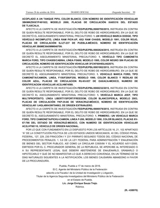 Viernes 28 de octubre de 2016 DIARIO OFICIAL (Segunda Sección) 99
ACOPLADO A UN TANQUE PIPA, COLOR BLANCO, CON NÚMERO DE IDENTIFICACIÓN VEHICULAR
3BKMKZ9XXYF491922, MODELO 2000, PLACAS DE CIRCULACIÓN XA65316 DEL ESTADO
DE TLAXCALA.
AFECTO A LA CARPETA DE INVESTIGACIÓN FED/PUE/PBL/0000795/2015, INSTRUIDA EN CONTRA
DE QUIEN RESULTE RESPONSABLE, POR EL DELITO DE ROBO DE HIDROCARBURO, EN LA QUE SE
DECRETÓ EL ASEGURAMIENTO MINISTERIAL PRECAUTORIO: 1. UN VEHÍCULO MARCA DODGE, TIPO
VEHÍCULO INCOMPLETO, LÍNEA RAM PICK-UP, 4X2/ RAM CHASIS, MODELO 1991, COLOR ROJO,
PLACAS DE CIRCULACIÓN SJ-27-237 DE PUEBLA-MÉXICO, NÚMERO DE IDENTIFICACIÓN
VEHICULAR 3B6ME364XMM040799.
AFECTO A LA CARPETA DE INVESTIGACIÓN FED/PUE/PBL/0002624/2015, INSTRUIDA EN CONTRA
DE QUIEN RESULTE RESPONSABLE, POR EL DELITO DE ROBO DE HIDROCARBURO, EN LA QUE SE
DECRETÓ EL ASEGURAMIENTO MINISTERIAL PRECAUTORIO: 1. VEHÍCULO TIPO CAMIONETA
MARCA FORD, TIPO CHASIS/CABINA, LÍNEA FG600, MODELO 1995, COLOR NEGRO SIN PLACAS DE
CIRCULACIÓN, NÚMERO DE IDENTIFICACIÓN VEHICULAR 3FCKF60H6SJA02675.
AFECTO A LA CARPETA DE INVESTIGACIÓN FED/PUE/PBL/0001992/2015, INSTRUIDA EN CONTRA
DE QUIEN RESULTE RESPONSABLE, POR EL DELITO DE ROBO DE HIDROCARBURO, EN LA QUE SE
DECRETÓ EL ASEGURAMIENTO MINISTERIAL PRECAUTORIO: 1. VEHICULO MARCA FORD, TIPO
CAMIONETA/CAMION, LINEA, F150/F200/F250, MODELO 1990, COLOR BLANCO Y REDILAS DE
COLOR AZUL, PLACAS DE CIRCULACION RU-83-937 DE OAXACA-MEXICO, NUMERO DE
IDENTIFICACION VEHICULAR AC2LHM74588.
AFECTO A LA CARPETA DE INVESTIGACIÓN FED/PUE/PBL/0000232/2015, INSTRUIDA EN CONTRA
DE QUIEN RESULTE RESPONSABLE, POR EL DELITO DE ROBO DE HIDROCARBURO, EN LA QUE SE
DECRETÓ EL ASEGURAMIENTO MINISTERIAL PRECAUTORIO: 1. VEHÍCULO MARCA JEEP, TIPO
MULTIPROPÓSITO, LÍNEA LIBERTY/SPORT/FREEDOM, COLOR BLANCO/PERLA, MODELO 2003,
PLACAS DE CIRCULACIÓN YKP-35-66 DE VERACRUZ-MÉXICO, NÚMERO DE IDENTIFICACIÓN
VEHICULAR 1J4GL48K43W704863, DE ORIGEN EXTRANJERO.
AFECTO A LA CARPETA DE INVESTIGACIÓN FED/PUE/PBL/0000579/2015, INSTRUIDA EN CONTRA
DE QUIEN RESULTE RESPONSABLE, POR EL DELITO DE ROBO DE HIDROCARBURO, EN LA QUE SE
DECRETÓ EL ASEGURAMIENTO MINISTERIAL PRECAUTORIO: 1. PRIMERO.- UN VEHICULO MARCA
FORD, TIPO CAMIONETA/PICKU-CAMION, LINEA F-200, MODELO 1990, COLOR BLANCO, PLACAS XV-
67-798 DEL ESTADO DE VERACRUZ-MEXICO, CON NUMERO DE IDENTIFICACION VEHICULAR
AC2LHT66110, VEHICULO DE ORIGEN NACIONAL.
POR LO QUE CON FUNDAMENTO EN LO DISPUESTO POR LOS ARTÍCULOS 16, 21, 102 APARTADO
“A” DE LA CONSTITUCIÓN POLÍTICA DE LOS ESTADOS UNIDOS MEXICANOS, 40 DEL CÓDIGO PENAL
FEDERAL, 127, 229, 230 FRACCIÓN I Y 231 PÁRRAFO SEGUNDO TODOS DEL CÓDIGO NACIONAL DE
PROCEDIMIENTOS PENALES, 1, 5,6 DE LA LEY FEDERAL PARA ADMINISTRACIÓN Y ENAJENACIÓN
DE BIENES DEL SECTOR PUBLICO, ASÍ COMO LA CIRCULAR C/005/99 Y EL ACUERDO A/011/2000,
EMITIDOS POR EL C. PROCURADOR GENERAL DE LA REPUBLICA, SE APERCIBE AL INTERESADO O
A SU REPRESENTANTE LEGAL QUE DEBERÁ ABSTENERSE DE ENAJENARLO, GRABARLO O
HIPOTECARLO Y QUE DE NO MANIFESTAR LO QUE A DERECHO CONVENGA, EN UN TÉRMINO DE 90
DÍAS NATURALES SIGUIENTES A LA NOTIFICACIÓN, LOS BIENES CAUSARÁN ABANDONO A FAVOR
DE LA PROCURADURÍA.
Puebla, Puebla a 17 de marzo de 2016.
El C. Agente del Ministerio Público de la Federación
adscrito a la Fiscalía I de la Unidad de Investigación y Litigación,
Titular de la Agencia Segunda Investigadora del Ministerio Público de la Federación
en el Estado de Puebla.
Lic. Jorge Enrique Sauza Trejo.
Rúbrica.
(R.- 438970)
 