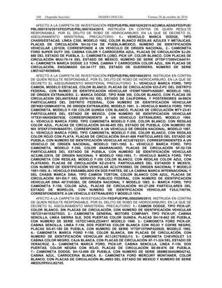 104 (Segunda Sección) DIARIO OFICIAL Viernes 28 de octubre de 2016
AFECTO A LA CARPETA DE INVESTIGACIÓN FED/PUE/PBL/0001624/2015/ACUMULADAS/FED/PUE/
PBL/0001919/2015/FED/PUE/PBL/0001934/2015, INSTRUIDA EN CONTRA DE QUIEN RESULTE
RESPONSABLE, POR EL DELITO DE ROBO DE HIDROCARBURO, EN LA QUE SE DECRETO EL
ASEGURAMIENTO MINISTERIAL PRECAUTORIO: 1.- VEHÍCULO MARCA DODGE, TIPO
CHASIS/ESTACAS, LÍNEA C350, MODELO 1982, COLOR BLANCO REDILAS AZULES Y METÁLICAS,
PLACAS DE CIRCULACIÓN SH-32-134 DE PUEBLA-MÉXICO, NÚMERO DE IDENTIFICACIÓN
VEHICULAR L201038, CORRESPONDE A UN VEHÍCULO DE ORIGEN NACIONAL. 2.- CAMIONETA
FORD SUPER DUTY 350, CABINA COLOR Y CARROCERÍA AZUL, PLACAS DE CIRCULACIÓN SJ-26-
880 DEL ESTADO DE PUEBLA. 3.- CAMIONETA LOBO, PICK UP, COLOR BLANCO, CON PLACAS DE
CIRCULACIÓN MUU-70-14 DEL ESTADO DE MÉXICO, NÚMERO DE SERIE 2FTDF17200VCA44741.
4.- CAMIONETA MARCA DODGE 3.5 TONS, CABINA Y CARROCERÍA COLOR AZUL, SIN PLACAS DE
CIRCULACIÓN, ENGOMADO GX-34-177 DEL ESTADO DE GUERRERO, NÚMERO DE SERIE
LMO142749398049.
AFECTO A LA CARPETA DE INVESTIGACIÓN FED/PUE/PBL/0001664/2015, INSTRUIDA EN CONTRA
DE QUIEN RESULTE RESPONSABLE, POR EL DELITO DE ROBO DE HIDROCARBURO, EN LA QUE SE
DECRETO EL ASEGURAMIENTO MINISTERIAL PRECAUTORIO: 1.- VEHICULO MARCA FORD, TIPO
CAMION, MODELO ESTACAS, COLOR BLANCO, PLACAS DE CIRCULACION 933-Z-PC DEL DISTRITO
FEDERAL, CON NUMEO DE IDENTIFICACION VEHICULAR 1FDWF7080PVA06087, MODELO 1993,
DE ORIGEN EXTRANJERO. 2.- MARCA DODGE, TIPO RAM 350, COLOR BLANCO, CON PLACAS DE
CIRCULACION DELANTERAS 2XFN-102 DEL ESTADO DE CALIFORNIA, Y POSTERIORES 44-99CK
PARTICULARES DEL DISTRITO FEDERAL, CON NUMERO DE IDENTIFICACIÓN VEHICULAR
2B7KB31Z6MK455716, DE ORIGEN EXTRANJERO, MODELO 1991. 3.- VEHICULO MARCA FORD, TIPO
CAMIONETA, MODELO F-150 COLOR GUINDA CON BLANCO, PLACAS DE CIRCULACIÓN MTY-23-81
PARTICULARES DEL ESTADO DE MEXICO, CON NUMERO DE IDENTIFICACION VEHICULAR
1FTEX14NXSKB07836, CORRESPONDIENTE A UN VEHICULO EXTRANJERO, MODELO 1995.
4.- VEHICULO MARCA FORD, TIPO CAMIONETA MODELO F-350, COLOR BLANCO, CON REDILAS
COLOR AZUL, PLACAS DE CIRCULACIÓN SH-96-405 DEL ESTADO DE PUEBLA, CON NUMERO DE
NIV 3FEKF37H9VMA05701, CORRESPONDE A UN VEHICULO DE ORIGEN NACIONAL, MODELO 1987.
5.- VEHICULO MARCA FORD, TIPO CAMIONETA, MODELO F-350, COLOR BLANCO, CON REDILAS
COLOR ROJO CON PLATA, PLACAS DE CIRCULACIÓN SH-81-668 PARTICULARES DEL ESTADO DE
PUEBLA, CON NUMERO DE IDENTIFICACIÓN VEHICULAR AC3JEY62321, CORRESPONDIENTES A UN
VEHICULO DE ORIGEN NACIONAL, MODELO 1991-1992. 6.- VEHICULO MARCA FORD, TIPO
CAMIONETA, MODELO F-350, COLOR ANARANJADO, PLACAS DE CIRCULACIÓN SF-52-728
PARTICULARES DEL ESTADO DE PUEBLA, CON NUMERO DE IDENTIFICACIÓN VEHICULAR
AC3JML32918, DE ORIGEN NACIONAL Y MODELO 1992-1993. 7.- VEHICULO MARCA FORD, TIPO
CAMIONETA CON REDILAS, MODELO F-350 COLOR BLANCO, CON REDILAS COLOR AZUL CON
PLATEADO, PLACAS DE CIRCULACIÓN KZ-23-974, PARTICULARES DEL ESTADOD E MEXICO,
CON NUMERO DE IDENTIFICACIÓN VEHICULAR AC3JYK59883, DE ORIGEN NACIONAL Y MODELO
1991-1992. 8.- VEHICULO ENSAMBLADO EN DOS PARTES, DE LA CABINA MARCA INTERNACIONAL Y
DEL CHASIS MARCA DINA, TIPO CAMION TORTON, COLOR BLANCO CON AZUL, PLACAS DE
CIRCULACION 501-EK-7 DEL SERVICIO PUBLICO FEDERAL, CON NUMERO DE IDENTIFICACION
VEHICULAR DINA 46*31603B3, DE ORIGEN NACIONAL Y MODELO 1983. 9.- MARCA FORD, TIPO
CAMIONETA F-150, COLOR AZUL, PLACAS DE CIRCULACIÓN NV-27-299 PARTICULARES DEL
ESTADO DE MORELOS, CON NUMERO DE IDENTIFICACION VEHICULAR F25JLT40794,
CORRESPONDIENTE A UN VEHICULO EXTRANJERO Y MODELO 1974.
AFECTO A LA CARPETA DE INVESTIGACIÓN FED/PUE/PBL/0002089/2015, INSTRUIDA EN CONTRA
DE QUIEN RESULTE RESPONSABLE, POR EL DELITO DE ROBO DE HIDROCARBURO, EN LA QUE SE
DECRETO EL ASEGURAMIENTO MINISTERIAL PRECAUTORIO: 1.- CAMION DODGE, TIPO PICK-UP,
COLOR BLANCO, SIN PLACAS DE CIRCULACIÓN, CON NÚMERO DE IDENTIFICACIÓN VEHICULAR
1B7CD14H1ES275523. 2.- CAMIONETA GENERAL MOTORS COMPANY, TIPO PICK-UP, CABINA
SENCILLA, LINEA SIERRA SLE, DOS PUERTAS COLOR GUINDA, PLACAS SH-18-662 DE PUEBLA,
CON NUMERO DE SERIE 1GTDC14K0LZ534917 MODELO 1990. 3.- CAMIONETA FORD PICK-UP,
CABINA SENCILLA, LINEA F-150, DOS PÚERTAS COLOR BLANCA CON ROJO Y COFRE NEGRO,
PLACAS SG-81-189 DE PUEBLA, CON NUMERO DE SERIE 1FTDF15Y9NPA20928, MODELO 1992.
4.- CAMIONETA MARCA FORD F-150, COLOR BLANCA, SIN PLACAS DE CIRCULACIÓN, CON
NUMERO DE IDENTIFICACIÓN VEHICULAR AC1JXC79362J13. 5.- CAMIONETA CHEVROLET 3.5
CABINA COLOR NEGRO, CAJA BLANCA, CON PLACAS DE CIRCULACIÓN XF-11-324 DEL ESTADO DE
VERACRUZ. 6.- CAMIONETA MARCA FORD, PICK-UP, CABINA SENCILLA, LÍNEA F-150, DOS
PUERTAS, COLOR NEGRA CON ROJO, PLACAS DE CIRCULACIÓN SE-89-876 DE PUEBLA.
7.- CAMIONETA DODGE, SH-12-099 DE PUEBLA, CON NUMERO DE SERIE 3B6ME36442M042742,
CABINA AZUL, CARROCERIA BLANCA. 8.- CAMIONETA FORD MERCURY MONTANER, COLOR
BLANCO, CON PLACAS DE CIRCULACIÓN MLJ9803 DEL ESTADO DE MEXICO Y NUMERO DE SERIE
4M2DU5P6VUJ62105.
 