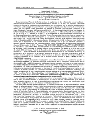 Viernes 28 de octubre de 2016 DIARIO OFICIAL (Segunda Sección) 107
Estados Unidos Mexicanos
Secretaría de la Función Pública
Subsecretaría de Responsabilidades Administrativas y Contrataciones Públicas
Dirección General de Responsabilidades y Situación Patrimonial
Dirección General Adjunta de Verificación Patrimonial
NOTIFICACIÓN POR EDICTO
En cumplimiento al Acuerdo de fecha veintiuno de septiembre de dos mil dieciséis, por no localizarlo y
desconocerse su domicilio actual, con fundamento en los artículos 14, 16, 108, 109, fracción II y 113 de la
Constitución Política de los Estados Unidos Mexicanos, en concordancia con el Segundo y Quinto de los
Transitorios del Decreto por el que se reforman, adicionan y derogan diversas disposiciones de la Constitución
Política de los Estados Unidos Mexicanos, en materia de combate a la corrupción, publicado en el
Diario Oficial de la Federación el 27 de mayo de 2015; 26 y 37, fracciones XVI y XXIX de la Ley Orgánica de
la Administración Pública Federal, reformada por Decreto publicado en el Diario Oficial de la Federación el 18
de julio de 2016; 1, 2, 3, fracción III, 35, 41 y 42 de la Ley Federal de Responsabilidades Administrativas de
los Servidores Públicos, en relación con el Artículo Tercero Transitorio del Decreto por el que se expide la Ley
General del Sistema Nacional Anticorrupción, la Ley General de Responsabilidades Administrativas y la
Ley Orgánica del Tribunal Federal de Justicia Administrativa, publicado en el señalado medio de difusión
oficial el 18 de julio de 2016; 1, 3 apartado A, fracción XXII, subfracción XXII.2, 54, fracción II, del Reglamento
Interior de la Secretaría de la Función Pública, el Decreto por el que se reforman, adicionan y
derogan diversas disposiciones del citado Reglamento Interior, publicado en el mismo medio de difusión
oficial, el 20 de octubre de 2015 y Apartado 311.2 “DIRECCIÓN GENERAL ADJUNTA DE VERIFICACIÓN
PATRIMONIAL”, rubro FUNCIONES, segundo párrafo, del Manual de Organización General de la Secretaría
de la Función Pública, publicado en el citado medio de difusión oficial del 5 de agosto de 2016, en relación con
el artículo 315 del Código Federal de Procedimientos Civiles de aplicación supletoria por disposición
del artículo 47 de la Ley Federal de Responsabilidades Administrativas de los Servidores Públicos y en
cumplimiento a lo establecido en el párrafo primero del artículo 42, del citado ordenamiento legal, el
Director General Adjunto de Verificación Patrimonial de la Dirección General de Responsabilidades y
Situación Patrimonial de la Secretaría de la Función Pública notifica a JOSÉ EMILIO REVUELTA
CONTRERAS, lo siguiente:
Del análisis a los resultados de las investigaciones para verificar la evolución de su patrimonio que obra en
el expediente 013/2016, se advierten presuntas incongruencias en su patrimonio, identificándose en los
ejercicios 2010, 2011, y 2013, lo siguiente: depósitos en cuentas bancarias, por lo que se le cita a usted para
que dentro del plazo de treinta días hábiles, contados a partir del día siguiente al de la última publicación
del presente, a la diligencia que se llevará a cabo ante los Directores de Verificación Patrimonial A, C o D,
indistintamente, de acuerdo a lo dispuesto en el artículo 55 fracción II del citado Reglamento Interior de esta
Secretaría de Estado, adscritos a la Dirección General Adjunta de Verificación Patrimonial, en horas y días
hábiles, en las oficinas de esta Dirección General Adjunta, ubicadas en la Avenida de los Insurgentes Sur No.
1735, Tercer Piso, Ala Sur, Colonia Guadalupe Inn, Delegación Álvaro Obregón, C.P. 01020, en esta Ciudad
de México, a efecto de que formule las aclaraciones pertinentes que justifiquen la legal procedencia de
los depósitos en sus cuentas bancarias que componen su patrimonio.
Las presuntas incongruencias en su patrimonio, derivan de las constancias que integran el expediente en
que se actúa, que se encuentra a su disposición para su consulta, en días y horas hábiles, en el domicilio
antes señalado. Asimismo, se hace de su conocimiento que deberá traer consigo una identificación oficial
vigente, con fotografía, teniendo derecho a ser asistido de un defensor.
Por último, se le requiere señale domicilio para oír y recibir notificaciones en la Ciudad de México, por ser
la sede de la Secretaría de la Función Pública, apercibido que de no hacerlo, las subsecuentes notificaciones,
aún las de carácter personal, se practicarán por rotulón, de conformidad con lo dispuesto en los artículos 305,
306, 316 y 318 del Código Federal de Procedimientos Civiles, de aplicación supletoria por disposición del
artículo 47 de la Ley Federal de Responsabilidades Administrativas de los Servidores Públicos. Los datos
personales proporcionados por usted, serán protegidos en términos de los artículos 113, 116 y 120 de la Ley
General de Transparencia y Acceso a la Información Pública, así como en los numerales 20 y 21 de la
Ley Federal de Transparencia y Acceso a la Información Pública Gubernamental; de conformidad con el
Segundo Transitorio de la Ley Federal de Transparencia y Acceso a la Información Pública, publicada en
el Diario Oficial de la Federación el 9 de mayo de 2016; Sexto, Noveno, Décimo y Undécimo de los
Lineamientos de Protección de Datos Personales, en relación con el artículo Tercero Transitorio del Decreto
por el que se expide la citada Ley General de Transparencia y Acceso a la Información Pública, publicada en
el Diario Oficial de la Federación el 4 de mayo de 2015, salvo las excepciones expresas establecidas en la
misma u otras leyes.
Ciudad de México, a 21 de septiembre de 2016.
El Director General Adjunto de Verificación Patrimonial
Lic. Felipe Prezas Simbrón
Rúbrica.
(R.- 438900)
 
