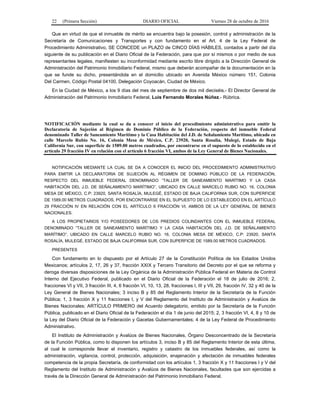 22 (Primera Sección) DIARIO OFICIAL Viernes 28 de octubre de 2016
Que en virtud de que el inmueble de mérito se encuentra bajo la posesión, control y administración de la
Secretaría de Comunicaciones y Transportes y con fundamento en el Art. 4 de la Ley Federal de
Procedimiento Administrativo, SE CONCEDE un PLAZO de CINCO DÍAS HÁBILES, contados a partir del día
siguiente de su publicación en el Diario Oficial de la Federación, para que por sí mismos o por medio de sus
representantes legales, manifiesten su inconformidad mediante escrito libre dirigido a la Dirección General de
Administración del Patrimonio Inmobiliario Federal, mismo que deberán acompañar de la documentación en la
que se funde su dicho, presentándola en el domicilio ubicado en Avenida México número 151, Colonia
Del Carmen, Código Postal 04100, Delegación Coyoacán, Ciudad de México.
En la Ciudad de México, a los 9 días del mes de septiembre de dos mil dieciséis.- El Director General de
Administración del Patrimonio Inmobiliario Federal, Luis Fernando Morales Núñez.- Rúbrica.
NOTIFICACIÓN mediante la cual se da a conocer el inicio del procedimiento administrativo para emitir la
Declaratoria de Sujeción al Régimen de Dominio Público de la Federación, respecto del inmueble Federal
denominado Taller de Saneamiento Marítimo y la Casa Habitación del J.D. de Señalamiento Marítimo, ubicado en
calle Marcelo Rubio No. 16, Colonia Mesa de México, C.P. 23920, Santa Rosalía, Mulegé, Estado de Baja
California Sur, con superficie de 1589.00 metros cuadrados, por encontrarse en el supuesto de lo establecido en el
artículo 29 fracción IV en relación con el artículo 6 fracción VI, ambos de la Ley General de Bienes Nacionales.
NOTIFICACIÓN MEDIANTE LA CUAL SE DA A CONOCER EL INICIO DEL PROCEDIMIENTO ADMINISTRATIVO
PARA EMITIR LA DECLARATORIA DE SUJECIÓN AL RÉGIMEN DE DOMINIO PÚBLICO DE LA FEDERACIÓN,
RESPECTO DEL INMUEBLE FEDERAL DENOMINADO “TALLER DE SANEAMIENTO MARÍTIMO Y LA CASA
HABITACIÓN DEL J.D. DE SEÑALAMIENTO MARÍTIMO”, UBICADO EN CALLE MARCELO RUBIO NO. 16, COLONIA
MESA DE MÉXICO, C.P: 23920, SANTA ROSALÍA, MULEGÉ, ESTADO DE BAJA CALIFORNIA SUR, CON SUPERFICIE
DE 1589.00 METROS CUADRADOS, POR ENCONTRARSE EN EL SUPUESTO DE LO ESTABLECIDO EN EL ARTÍCULO
29 FRACCIÓN IV EN RELACIÓN CON EL ARTÍCULO 6 FRACCIÓN VI, AMBOS DE LA LEY GENERAL DE BIENES
NACIONALES.
A LOS PROPIETARIOS Y/O POSEEDORES DE LOS PREDIOS COLINDANTES CON EL INMUEBLE FEDERAL
DENOMINADO “TALLER DE SANEAMIENTO MARÍTIMO Y LA CASA HABITACIÓN DEL J.D. DE SEÑALAMIENTO
MARÍTIMO”, UBICADO EN CALLE MARCELO RUBIO NO. 16, COLONIA MESA DE MÉXICO, C.P: 23920, SANTA
ROSALÍA, MULEGÉ, ESTADO DE BAJA CALIFORNIA SUR, CON SUPERFICIE DE 1589.00 METROS CUADRADOS.
PRESENTES
Con fundamento en lo dispuesto por el Artículo 27 de la Constitución Política de los Estados Unidos
Mexicanos; artículos 2, 17, 26 y 37, fracción XXIX y Tercero Transitorio del Decreto por el que se reforma y
deroga diversas disposiciones de la Ley Orgánica de la Administración Pública Federal en Materia de Control
Interno del Ejecutivo Federal, publicado en el Diario Oficial de la Federación el 18 de julio de 2016; 2,
fracciones VI y VII, 3 fracción III, 4, 6 fracción VI, 10, 13, 28, fracciones I, III y VII, 29, fracción IV, 32 y 40 de la
Ley General de Bienes Nacionales; 3 inciso B y 85 del Reglamento Interior de la Secretaría de la Función
Pública; 1, 3 fracción X y 11 fracciones I, y V del Reglamento del Instituto de Administración y Avalúos de
Bienes Nacionales; ARTÍCULO PRIMERO del Acuerdo delegatorio, emitido por la Secretaría de la Función
Pública, publicado en el Diario Oficial de la Federación el día 1 de junio del 2015; 2, 3 fracción VI, 4, 8 y 10 de
la Ley del Diario Oficial de la Federación y Gacetas Gubernamentales; 4 de la Ley Federal de Procedimiento
Administrativo.
El Instituto de Administración y Avalúos de Bienes Nacionales, Órgano Desconcentrado de la Secretaría
de la Función Pública, como lo disponen los artículos 3, inciso B y 85 del Reglamento Interior de esta última,
al cual le corresponde llevar el inventario, registro y catastro de los inmuebles federales, así como la
administración, vigilancia, control, protección, adquisición, enajenación y afectación de inmuebles federales
competencia de la propia Secretaría, de conformidad con los artículos 1, 3 fracción X y 11 fracciones I y V del
Reglamento del Instituto de Administración y Avalúos de Bienes Nacionales, facultades que son ejercidas a
través de la Dirección General de Administración del Patrimonio Inmobiliario Federal.
 