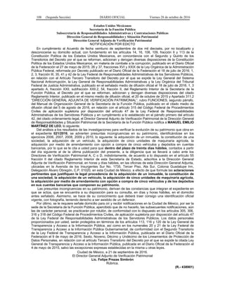 108 (Segunda Sección) DIARIO OFICIAL Viernes 28 de octubre de 2016
Estados Unidos Mexicanos
Secretaría de la Función Pública
Subsecretaría de Responsabilidades Administrativas y Contrataciones Públicas
Dirección General de Responsabilidades y Situación Patrimonial
Dirección General Adjunta de Verificación Patrimonial
NOTIFICACIÓN POR EDICTO
En cumplimiento al Acuerdo de fecha veintiuno de septiembre de dos mil dieciséis, por no localizarlo y
desconocerse su domicilio actual, con fundamento en los artículos 14, 16, 108, 109, fracción II y 113 de la
Constitución Política de los Estados Unidos Mexicanos, en concordancia con el Segundo y Quinto de los
Transitorios del Decreto por el que se reforman, adicionan y derogan diversas disposiciones de la Constitución
Política de los Estados Unidos Mexicanos, en materia de combate a la corrupción, publicado en el Diario Oficial
de la Federación el 27 de mayo de 2015; 26 y 37, fracciones XVI y XXIX de la Ley Orgánica de la Administración
Pública Federal, reformada por Decreto publicado en el Diario Oficial de la Federación el 18 de julio de 2016; 1,
2, 3, fracción III, 35, 41 y 42 de la Ley Federal de Responsabilidades Administrativas de los Servidores Públicos,
en relación con el Artículo Tercero Transitorio del Decreto por el que se expide la Ley General del Sistema
Nacional Anticorrupción, la Ley General de Responsabilidades Administrativas y la Ley Orgánica del Tribunal
Federal de Justicia Administrativa, publicado en el señalado medio de difusión oficial el 18 de julio de 2016; 1, 3
apartado A, fracción XXII, subfracción XXII.2, 54, fracción II, del Reglamento Interior de la Secretaría de la
Función Pública, el Decreto por el que se reforman, adicionan y derogan diversas disposiciones del citado
Reglamento Interior, publicado en el mismo medio de difusión oficial, el 20 de octubre de 2015 y Apartado 311.2
“DIRECCIÓN GENERAL ADJUNTA DE VERIFICACIÓN PATRIMONIAL”, rubro FUNCIONES, segundo párrafo,
del Manual de Organización General de la Secretaría de la Función Pública, publicado en el citado medio de
difusión oficial del 5 de agosto de 2016, en relación con el artículo 315 del Código Federal de Procedimientos
Civiles de aplicación supletoria por disposición del artículo 47 de la Ley Federal de Responsabilidades
Administrativas de los Servidores Públicos y en cumplimiento a lo establecido en el párrafo primero del artículo
42, del citado ordenamiento legal, el Director General Adjunto de Verificación Patrimonial de la Dirección General
de Responsabilidades y Situación Patrimonial de la Secretaría de la Función Pública notifica a MANUEL EMILIO
MARTÍNEZ DE LEO, lo siguiente:
Del análisis a los resultados de las investigaciones para verificar la evolución de su patrimonio que obra en
el expediente 021/2016, se advierten presuntas incongruencias en su patrimonio, identificándose en los
ejercicios 2006, 2007, 2008, 2009 y 2010, lo siguiente: la adquisición de un inmueble, la constitución de una
sociedad, la adquisición de un vehículo, la adquisición de cinco unidades de maquinaria agrícola, la
adquisición por medio de arrendamiento con opción a compra de cinco vehículos y depósitos en cuentas
bancarias, por lo que se le cita a usted para que dentro del plazo de treinta días hábiles, contados a partir
del día siguiente al de la última publicación del presente, a la diligencia que se llevará a cabo ante los
Directores de Verificación Patrimonial A, C o D, indistintamente, de acuerdo a lo dispuesto en el artículo 55
fracción II del citado Reglamento Interior de esta Secretaría de Estado, adscritos a la Dirección General
Adjunta de Verificación Patrimonial, en horas y días hábiles, en las oficinas de esta Dirección General Adjunta,
ubicadas en la Avenida de los Insurgentes Sur No. 1735, Tercer Piso, Ala Sur, Colonia Guadalupe Inn,
Delegación Álvaro Obregón, C.P. 01020, en esta Ciudad de México, a efecto de que formule las aclaraciones
pertinentes que justifiquen la legal procedencia de la adquisición de un inmueble, la constitución de
una sociedad, la adquisición de un vehículo, la adquisición de cinco unidades de maquinaria agrícola,
la adquisición por medio de arrendamiento con opción a compra de cinco vehículos y de los depósitos
en sus cuentas bancarias que componen su patrimonio.
Las presuntas incongruencias en su patrimonio, derivan de las constancias que integran el expediente en
que se actúa, que se encuentra a su disposición para su consulta, en días y horas hábiles, en el domicilio
antes señalado. Asimismo, se hace de su conocimiento que deberá traer consigo una identificación oficial
vigente, con fotografía, teniendo derecho a ser asistido de un defensor.
Por último, se le requiere señale domicilio para oír y recibir notificaciones en la Ciudad de México, por ser la
sede de la Secretaría de la Función Pública, apercibido que de no hacerlo, las subsecuentes notificaciones, aún
las de carácter personal, se practicarán por rotulón, de conformidad con lo dispuesto en los artículos 305, 306,
316 y 318 del Código Federal de Procedimientos Civiles, de aplicación supletoria por disposición del artículo 47
de la Ley Federal de Responsabilidades Administrativas de los Servidores Públicos. Los datos personales
proporcionados por usted, serán protegidos en términos de los artículos 113, 116 y 120 de la Ley General de
Transparencia y Acceso a la Información Pública, así como en los numerales 20 y 21 de la Ley Federal de
Transparencia y Acceso a la Información Pública Gubernamental; de conformidad con el Segundo Transitorio
de la Ley Federal de Transparencia y Acceso a la Información Pública, publicada en el Diario Oficial de la
Federación el 9 de mayo de 2016; Sexto, Noveno, Décimo y Undécimo de los Lineamientos de Protección de
Datos Personales, en relación con el artículo Tercero Transitorio del Decreto por el que se expide la citada Ley
General de Transparencia y Acceso a la Información Pública, publicada en el Diario Oficial de la Federación el
4 de mayo de 2015, salvo las excepciones expresas establecidas en la misma u otras leyes.
Ciudad de México, a 21 de septiembre de 2016.
El Director General Adjunto de Verificación Patrimonial
Lic. Felipe Prezas Simbrón
Rúbrica.
(R.- 438901)
 
